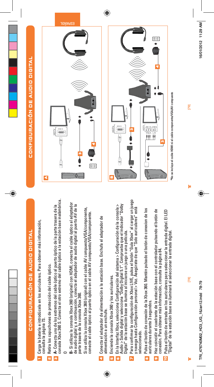 [78] [79]® ®ESPAÑOLCONFIGURACIÓN DE AUDIO DIGITALAB34334*No se incluye el cable HDMI ni el cable componente/VGA/AV compuestoCONFIGURACIÓN DE AUDIO DIGITALCarga la batería e introdúcela en los auriculares. Para obtener más información, consulta la página 73.Retira los capuchones de protección del cable óptico.A- Conecta uno de los extremos del cable óptico al puerto óptico de la parte trasera de la consola Xbox 360 S. Conecta el otro extremo del cable óptico a la estación base inalámbrica.OB- Si utilizas la consola Xbox 360 (original) con HDMI, conecta el cable óptico al adaptador de audio digital y, a continuación, conecta el adaptador de audio digital al puerto AV de la parte trasera de la consola Xbox 360.Si se utiliza la consola Xbox 360 (original) con el cable AV compuesto/VGA/componente, conecte el cable óptico al puerto óptico en el cable AV compuesto/VGA/componente.Conecta el adaptador de alimentación a la estación base. Enchufa el adaptador de alimentación a un enchufe.Enciende la consola Xbox 360 y los auriculares.En la Interfaz Xbox, selecciona Conﬁguración del sistema &gt; Conﬁguración de la consola &gt; Audio &gt; Salida digital y selecciona “Dolby Digital 5.1”. Comprueba que el indicador “Dolby Digital” de la estación base se ilumina al iniciarse un juego o una película.Para conﬁrmar la conﬁguración de Xbox LIVE, pulsa el botón “Guía Xbox” al cargar un juego y navega hasta Conﬁguración personal &gt; Voz. Asegúrate de que “Solo auriculares” está seleccionado.Pulsa el botón de conexión de la Xbox 360. Mantén pulsado el botón de conexion de los auriculares durante 3 segundos.Haz coincidir el cuadrante de la estación base con el controlador pulsando el botón de conexión. Para obtener más información, consulta la página 84.Pulsa el botón de entrada en los auriculares para seleccionar la entrada digital. El LED “Digital” de la estación base se iluminará al seleccionar la entrada digital.12345678910TRI_476740M02_HD3_UG_16Jan12.indd   78-79 16/01/2012   11:29 AM