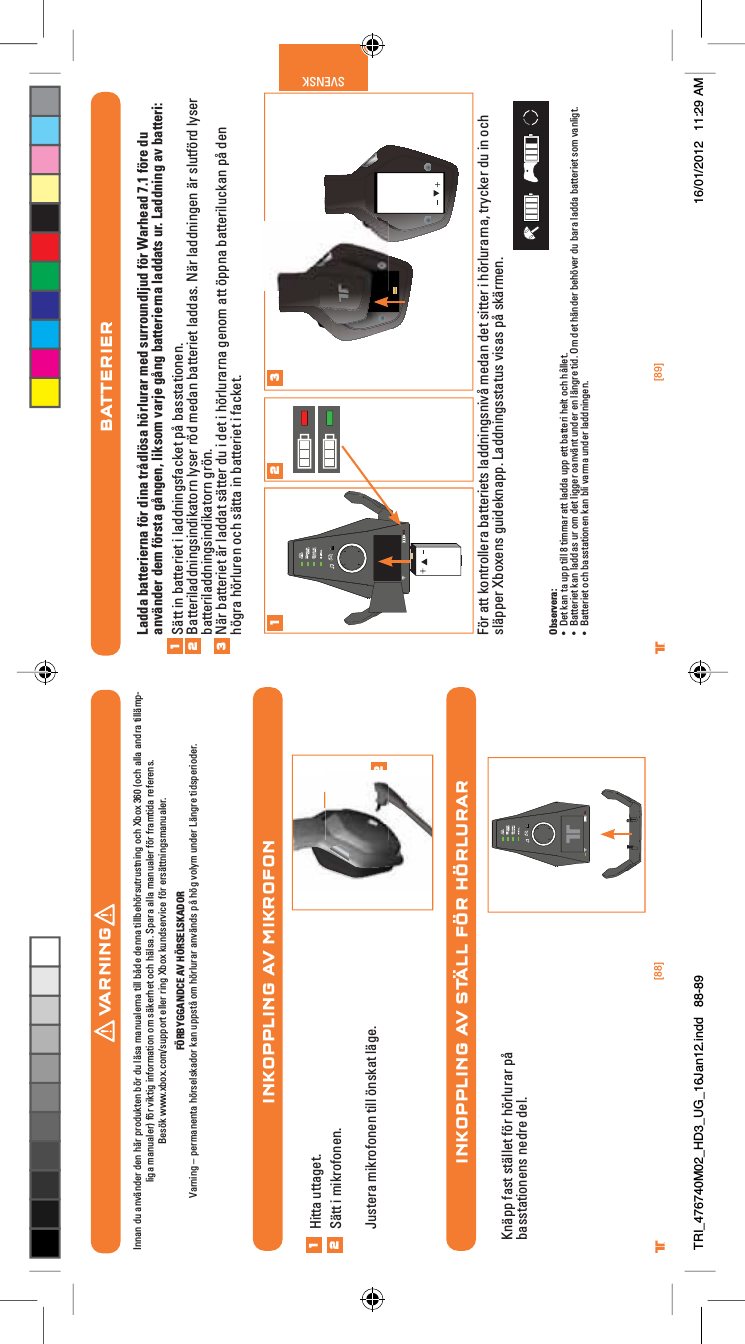 [88] [89]® ®SVENSKINKOPPLING AV MIKROFONINKOPPLING AV STÄLL FÖR HÖRLURAR12Hitta uttaget.Sätt i mikrofonen.Justera mikrofonen till önskat läge.12Knäpp fast stället för hörlurar på basstationens nedre del.BATTERIERLadda batterierna för dina trådlösa hörlurar med surroundljud för Warhead 7.1 före du använder dem första gången, liksom varje gång batterierna laddats ur. Laddning av batteri:Sätt in batteriet i laddningsfacket på basstationen.Batteriladdningsindikatorn lyser röd medan batteriet laddas. När laddningen är slutförd lyser batteriladdningsindikatorn grön.När batteriet är laddat sätter du i det i hörlurarna genom att öppna batteriluckan på den högra hörluren och sätta in batteriet i facket.För att kontrollera batteriets laddningsnivå medan det sitter i hörlurarna, trycker du in och släpper Xboxens guideknapp. Laddningsstatus visas på skärmen.Observera:UÊ iÌÊ&gt;ÊÌ&gt;ÊÕ««ÊÌÊnÊÌ&gt;ÀÊ&gt;ÌÌÊ&gt;``&gt;ÊÕ««ÊiÌÌÊL&gt;ÌÌiÀÊiÌÊVÊFiÌ°UÊ &gt;ÌÌiÀiÌÊ&gt;Ê&gt;``&gt;ÃÊÕÀÊÊ`iÌÊ}}iÀÊ&gt;ÛBÌÊÕ`iÀÊiÊB}ÀiÊÌ`°Ê&quot;Ê`iÌÊB`iÀÊLiÛiÀÊ`ÕÊL&gt;À&gt;Ê&gt;``&gt;ÊL&gt;ÌÌiÀiÌÊÃÊÛ&gt;}Ì°UÊ &gt;ÌÌiÀiÌÊVÊL&gt;ÃÃÌ&gt;ÌiÊ&gt;ÊLÊÛ&gt;À&gt;ÊÕ`iÀÊ&gt;``}i°1231 2 3VARNINGInnan du använder den här produkten bör du läsa manualerna till både denna tillbehörsutrustning och Xbox 360 (och alla andra tillämp-liga manualer) för viktig information om säkerhet och hälsa. Spara alla manualer för framtida referens. Besök www.xbox.com/support eller ring Xbox kundservice för ersättningsmanualer. FÖRBYGGANDCE AV HÖRSELSKADORVarning – permanenta hörselskador kan uppstå om hörlurar används på hög volym under Längre tidsperioder.TRI_476740M02_HD3_UG_16Jan12.indd   88-89 16/01/2012   11:29 AM