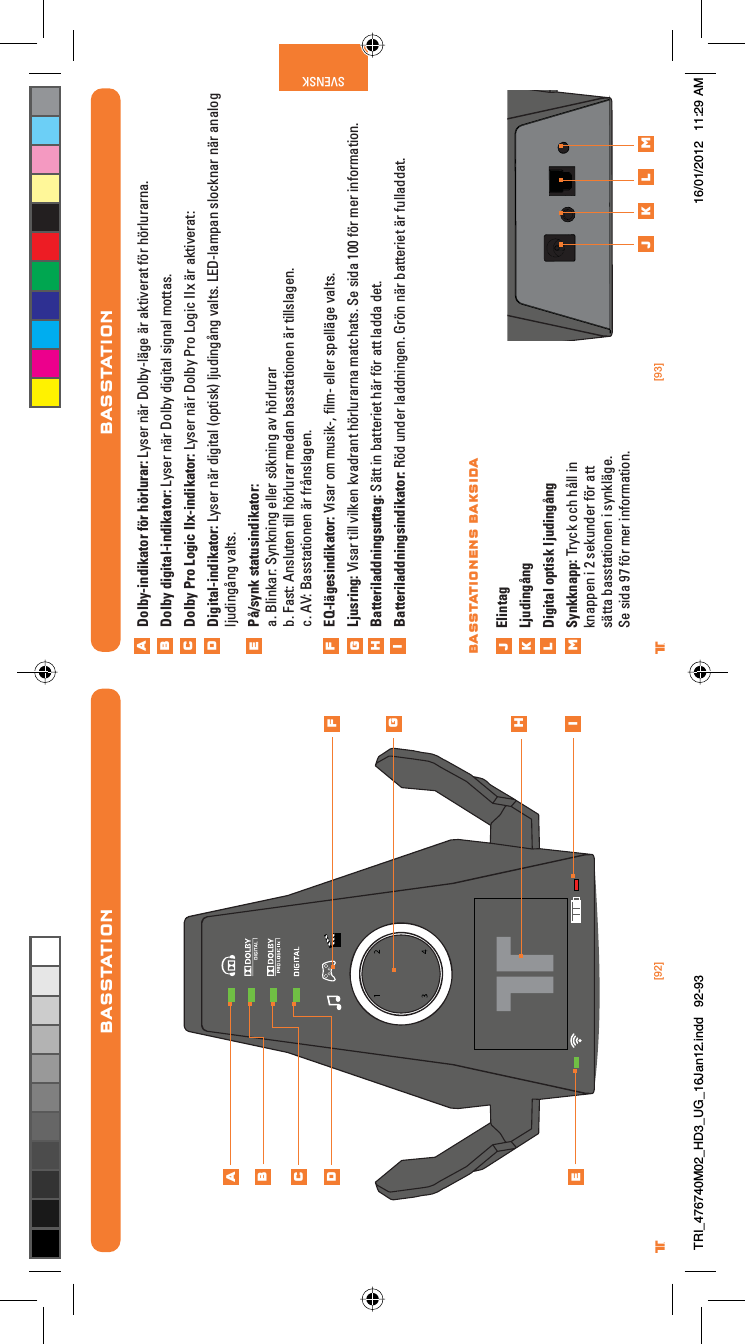 [92] [93]® ®SVENSKBASSTATIONDolby-indikator för hörlurar: Lyser när Dolby-läge är aktiverat för hörlurarna.Dolby digital-indikator: Lyser när Dolby digital signal mottas.Dolby Pro Logic IIx-indikator: Lyser när Dolby Pro Logic IIx är aktiverat:Digital-indikator: Lyser när digital (optisk) ljudingång valts. LED-lampan slocknar när analog ljudingång valts.På/synk statusindikator:a. Blinkar: Synkning eller sökning av hörlurarb. Fast: Ansluten till hörlurar medan basstationen är tillslagen.c. AV: Basstationen är frånslagen.EQ-lägesindikator: Visar om musik-, ﬁlm- eller spelläge valts.Ljusring: Visar till vilken kvadrant hörlurarna matchats. Se sida 100 för mer information.Batteriladdningsuttag: Sätt in batteriet här för att ladda det.Batteriladdningsindikator: Röd under laddningen. Grön när batteriet är fulladdat. ElintagLjudingångDigital optisk ljudingångSynkknapp: Tryck och håll in knappen i 2 sekunder för att sätta basstationen i synkläge. Se sida 97 för mer information.ABCDEFGHijklmj k l mBASSTATIONENS BAKSIDABASSTATIONABCDEFGHiTRI_476740M02_HD3_UG_16Jan12.indd   92-93 16/01/2012   11:29 AM