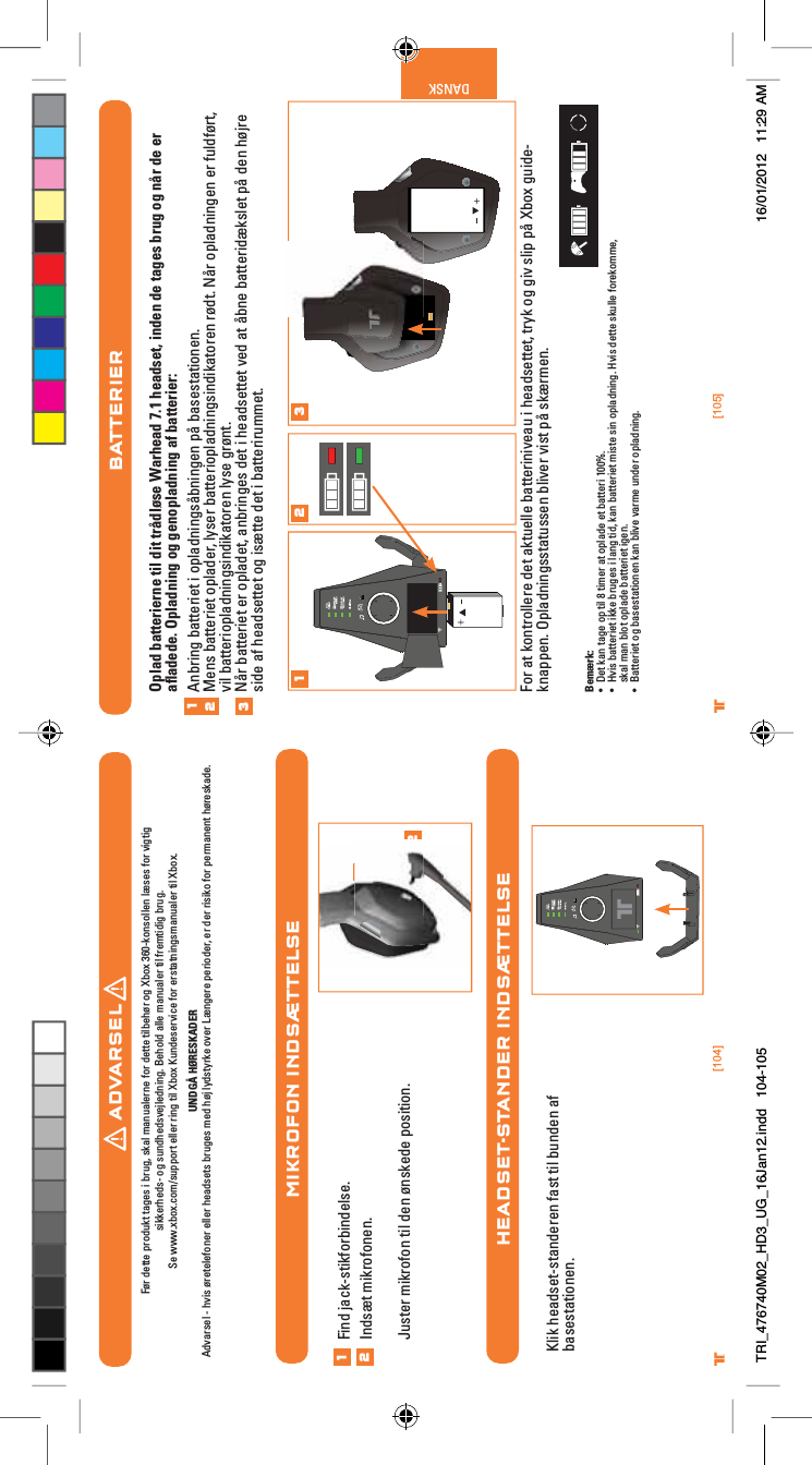 [104] [105]® ®DANSKMIKROFON INDSÆTTELSEHEADSET-STANDER INDSÆTTELSE12Find jack-stikforbindelse.Indsæt mikrofonen.Juster mikrofon til den ønskede position.12Klik headset-standeren fast til bunden af basestationen.BATTERIEROplad batterierne til dit trådløse Warhead 7.1 headset, inden de tages brug og når de er aﬂadede. Opladning og genopladning af batterier:Anbring batteriet i opladningsåbningen på basestationen.Mens batteriet oplader, lyser batteriopladningsindikatoren rødt. Når opladningen er fuldført, vil batteriopladningsindikatoren lyse grønt.Når batteriet er opladet, anbringes det i headsettet ved at åbne batteridækslet på den højre side af headsettet og isætte det i batterirummet.For at kontrollere det aktuelle batteriniveau i headsettet, tryk og giv slip på Xbox guide-knappen. Opladningsstatussen bliver vist på skærmen.Bemærk:UÊ iÌÊ&gt;ÊÌ&gt;}iÊ«ÊÌÊnÊÌiÀÊ&gt;ÌÊ«&gt;`iÊiÌÊL&gt;ÌÌiÀÊ£ää¯°UÊ ÛÃÊL&gt;ÌÌiÀiÌÊiÊLÀÕ}iÃÊÊ&gt;}ÊÌ`]Ê&gt;ÊL&gt;ÌÌiÀiÌÊÃÌiÊÃÊ«&gt;`}°ÊÛÃÊ`iÌÌiÊÃÕiÊvÀii]Êskal man blot oplade batteriet igen.UÊ &gt;ÌÌiÀiÌÊ}ÊL&gt;ÃiÃÌ&gt;ÌiÊ&gt;ÊLÛiÊÛ&gt;ÀiÊÕ`iÀÊ«&gt;`}°1231 2 3ADVARSELFør dette produkt tages i brug, skal manualerne for dette tilbehør og Xbox 360-konsollen læses for vigtig sikkerheds- og sundhedsvejledning. Behold alle manualer til fremtidig brug. Se www.xbox.com/support eller ring til Xbox Kundeservice for erstatningsmanualer til Xbox. UNDGÅ HØRESKADERAdvarsel - hvis øretelefoner eller headsets bruges med høj lydstyrke over Længere perioder, er der risiko for permanent høreskade.TRI_476740M02_HD3_UG_16Jan12.indd   104-105 16/01/2012   11:29 AM