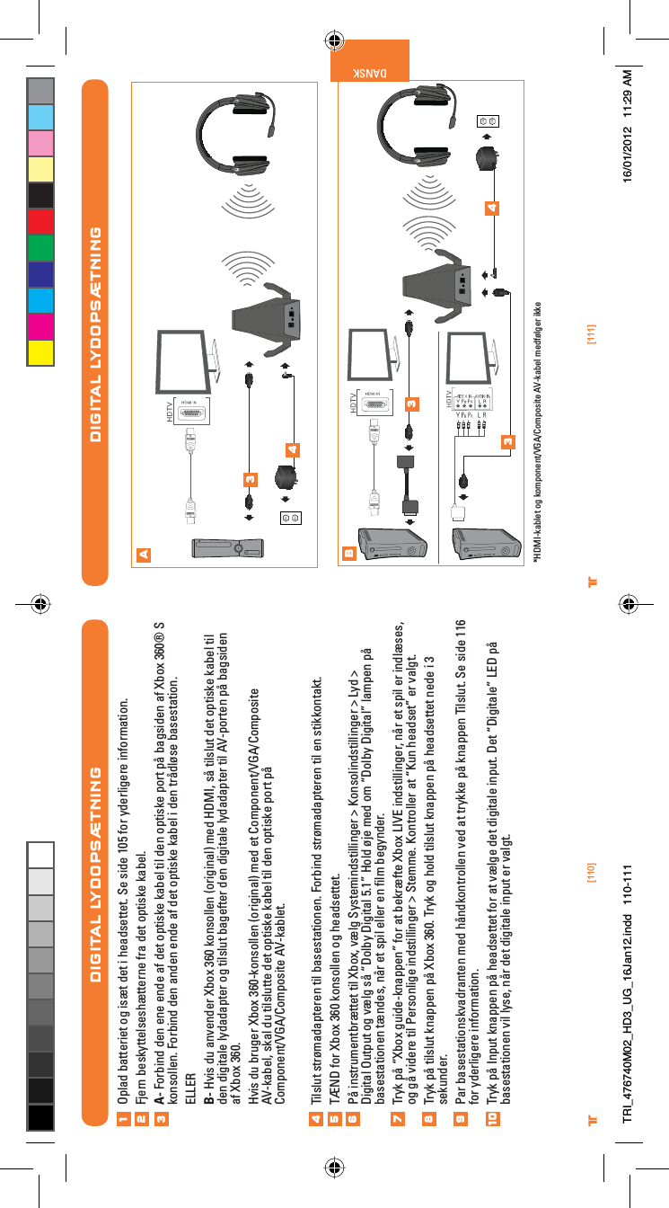 [110] [111]® ®DANSKDIGITAL LYDOPSÆTNINGAB34334*HDMI-kablet og komponent/VGA/Composite AV-kabel medfølger ikkeDIGITAL LYDOPSÆTNINGOplad batteriet og isæt det i headsettet. Se side 105 for yderligere information.Fjern beskyttelseshætterne fra det optiske kabel.A- Forbind den ene ende af det optiske kabel til den optiske port på bagsiden af Xbox 360® S konsollen. Forbind den anden ende af det optiske kabel i den trådløse basestation.ELLERB- Hvis du anvender Xbox 360 konsollen (original) med HDMI, så tilslut det optiske kabel til den digitale lydadapter og tilslut bagefter den digitale lydadapter til AV-porten på bagsiden af Xbox 360.Hvis du bruger Xbox 360-konsollen (original) med et Component/VGA/CompositeAV-kabel, skal du tilslutte det optiske kabel til den optiske port påComponent/VGA/Composite AV-kablet.Tilslut strømadapteren til basestationen. Forbind strømadapteren til en stikkontakt.TÆND for Xbox 360 konsollen og headsettet.På instrumentbrættet til Xbox, vælg Systemindstillinger &gt; Konsolindstillinger &gt; Lyd &gt; Digital Output og vælg så “Dolby Digital 5.1” Hold øje med om “Dolby Digital” lampen på basestationen tændes, når et spil eller en ﬁlm begynder.Tryk på “Xbox guide-knappen” for at bekræfte Xbox LIVE indstillinger, når et spil er indlæses, og gå videre til Personlige indstillinger &gt; Stemme. Kontroller at “Kun headset” er valgt.Tryk på tilslut knappen på Xbox 360. Tryk og hold tilslut knappen på headsettet nede i 3 sekunder.Par basestationskvadranten med håndkontrollen ved at trykke på knappen Tilslut. Se side 116 for yderligere information.Tryk på Input knappen på headsettet for at vælge det digitale input. Det “Digitale” LED på basestationen vil lyse, når det digitale input er valgt.12345678910TRI_476740M02_HD3_UG_16Jan12.indd   110-111 16/01/2012   11:29 AM