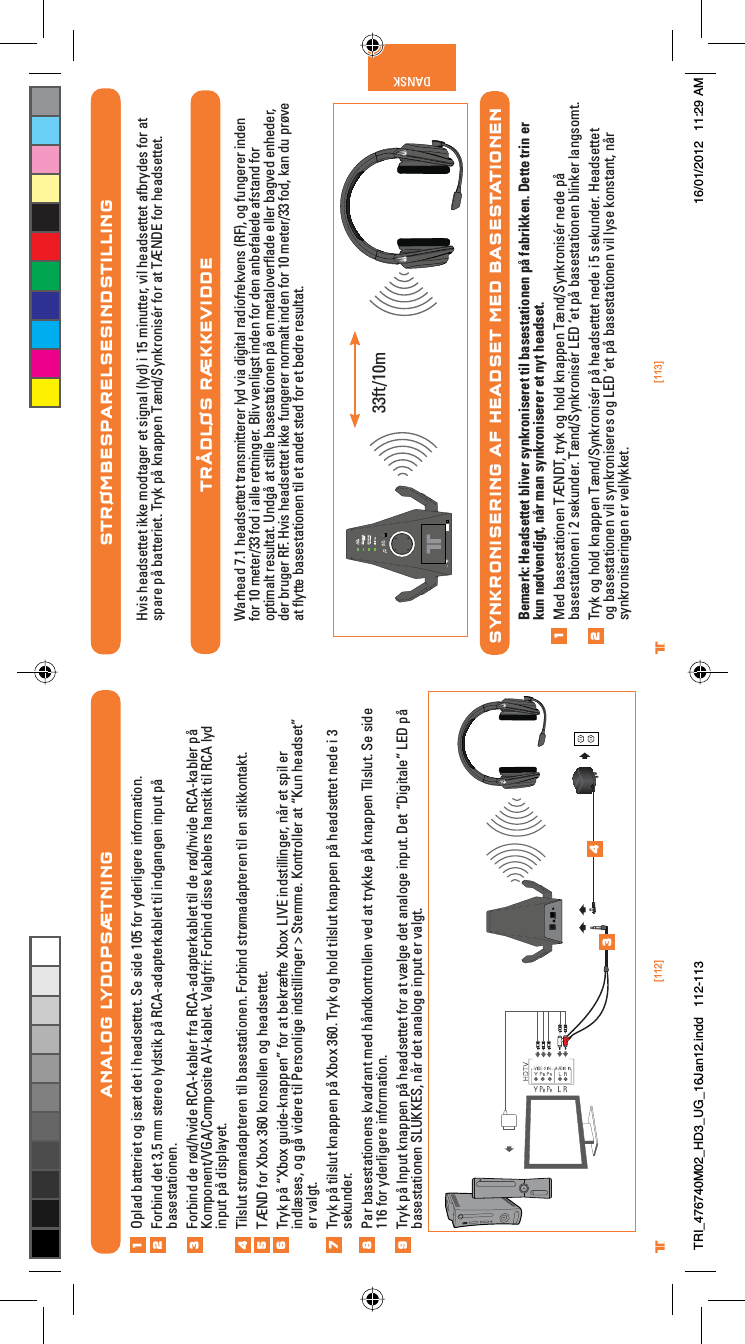 [112] [113]® ®DANSK®STRØMBESPARELSESINDSTILLINGHvis headsettet ikke modtager et signal (lyd) i 15 minutter, vil headsettet afbrydes for at spare på batteriet. Tryk på knappen Tænd/Synkronisér for at TÆNDE for headsettet.TRÅDLØS RÆKKEVIDDEWarhead 7.1 headsettet transmitterer lyd via digital radiofrekvens (RF), og fungerer inden for 10 meter/33 fod i alle retninger. Bliv venligst inden for den anbefalede afstand for optimalt resultat. Undgå at stille basestationen på en metaloverﬂade eller bagved enheder, der bruger RF. Hvis headsettet ikke fungerer normalt inden for 10 meter/33 fod, kan du prøve at ﬂytte basestationen til et andet sted for et bedre resultat.SYNKRONISERING AF HEADSET MED BASESTATIONENBemærk: Headsettet bliver synkroniseret til basestationen på fabrikken. Dette trin er kun nødvendigt, når man synkroniserer et nyt headset.Med basestationen TÆNDT, tryk og hold knappen Tænd/Synkronisér nede på basestationen i 2 sekunder. Tænd/Synkronisér LED ‘et på basestationen blinker langsomt.Tryk og hold knappen Tænd/Synkronisér på headsettet nede i 5 sekunder. Headsettet og basestationen vil synkroniseres og LED ‘et på basestationen vil lyse konstant, når synkroniseringen er vellykket.1233ft/10mANALOG LYDOPSÆTNINGOplad batteriet og isæt det i headsettet. Se side 105 for yderligere information.Forbind det 3,5 mm stereo lydstik på RCA-adapterkablet til indgangen input på basestationen.Forbind de rød/hvide RCA-kabler fra RCA-adapterkablet til de rød/hvide RCA-kabler på Komponent/VGA/Composite AV-kablet. Valgfri: Forbind disse kablers hanstik til RCA lyd input på displayet.Tilslut strømadapteren til basestationen. Forbind strømadapteren til en stikkontakt.TÆND for Xbox 360 konsollen og headsettet.Tryk på “Xbox guide-knappen” for at bekræfte Xbox LIVE indstillinger, når et spil er indlæses, og gå videre til Personlige indstillinger &gt; Stemme. Kontroller at “Kun headset” er valgt.Tryk på tilslut knappen på Xbox 360. Tryk og hold tilslut knappen på headsettet nede i 3 sekunder.Par basestationens kvadrant med håndkontrollen ved at trykke på knappen Tilslut. Se side 116 for yderligere information.Tryk på Input knappen på headsettet for at vælge det analoge input. Det “Digitale” LED på basestationen SLUKKES, når det analoge input er valgt.12345678349TRI_476740M02_HD3_UG_16Jan12.indd   112-113 16/01/2012   11:29 AM