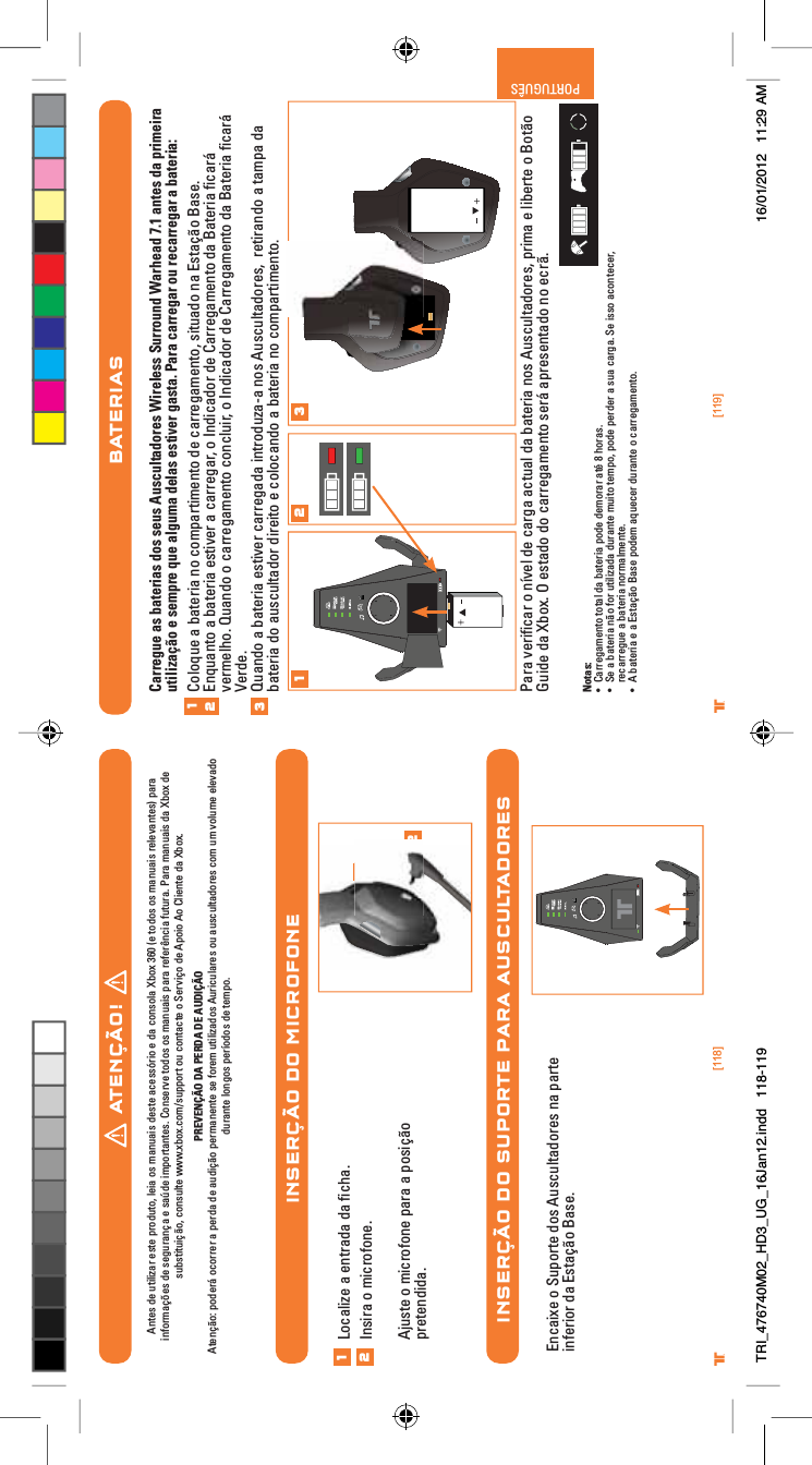 [118] [119]® ®PORTUGUÊSINSERÇÃO DO MICROFONEINSERÇÃO DO SUPORTE PARA AUSCULTADORES12Localize a entrada da ﬁcha.Insira o microfone.Ajuste o microfone para a posição pretendida.12Encaixe o Suporte dos Auscultadores na parte inferior da Estação Base.BATERIASCarregue as baterias dos seus Auscultadores Wireless Surround Warhead 7.1 antes da primeira utilização e sempre que alguma delas estiver gasta. Para carregar ou recarregar a bateria:Coloque a bateria no compartimento de carregamento, situado na Estação Base.Enquanto a bateria estiver a carregar, o Indicador de Carregamento da Bateria ﬁcará vermelho. Quando o carregamento concluir, o Indicador de Carregamento da Bateria ﬁcará Verde.Quando a bateria estiver carregada introduza-a nos Auscultadores,  retirando a tampa da bateria do auscultador direito e colocando a bateria no compartimento.Para veriﬁcar o nível de carga actual da bateria nos Auscultadores, prima e liberte o Botão Guide da Xbox. O estado do carregamento será apresentado no ecrã.Notas:UÊ &gt;ÀÀi}&gt;iÌÊÌÌ&gt;Ê`&gt;ÊL&gt;ÌiÀ&gt;Ê«`iÊ`iÀ&gt;ÀÊ&gt;ÌjÊnÊÀ&gt;Ã°UÊ -iÊ&gt;ÊL&gt;ÌiÀ&gt;ÊKÊvÀÊÕÌâ&gt;`&gt;Ê`ÕÀ&gt;ÌiÊÕÌÊÌi«]Ê«`iÊ«iÀ`iÀÊ&gt;ÊÃÕ&gt;ÊV&gt;À}&gt;°Ê-iÊÃÃÊ&gt;VÌiViÀ]Êrecarregue a bateria normalmente.UÊ ÊL&gt;ÌiÀ&gt;ÊiÊ&gt;ÊÃÌ&gt;XKÊ&gt;ÃiÊ«`iÊ&gt;µÕiViÀÊ`ÕÀ&gt;ÌiÊÊV&gt;ÀÀi}&gt;iÌ°1231 2 3ATENÇÃO!Antes de utilizar este produto, leia os manuais deste acessório e da consola Xbox 360 (e todos os manuais relevantes) para informações de segurança e saúde importantes. Conserve todos os manuais para referência futura. Para manuais da Xbox de substituição, consulte www.xbox.com/support ou contacte o Serviço de Apoio Ao Cliente da Xbox. PREVENÇÃO DA PERDA DE AUDIÇÃOAtenção: poderá ocorrer a perda de audição permanente se forem utilizados Auriculares ou auscultadores com um volume elevado durante longos períodos de tempo.TRI_476740M02_HD3_UG_16Jan12.indd   118-119 16/01/2012   11:29 AM