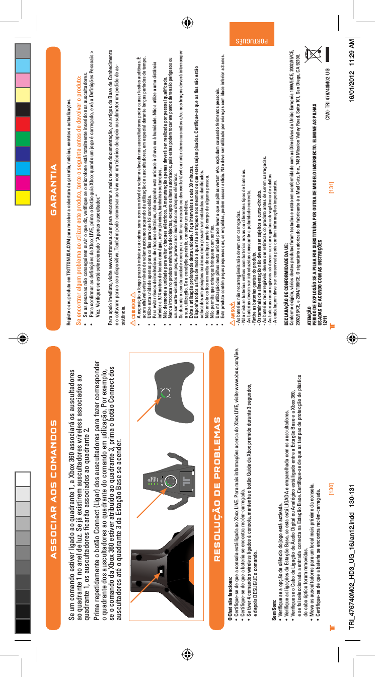 [130] [131]® ®PORTUGUÊSASSOCIAR AOS COMANDOSSe um comando estiver ligado ao quadrante 1, a Xbox 360 associará os auscultadores ao quadrante 1 no anel de luz. Se já existirem auscultadores wireless associados ao quadrante 1, os auscultadores ﬁcarão associados ao quadrante 2.Prima repetidamente o botão Connect (Ligar) dos auscultadores para fazer corresponder o quadrante dos auscultadores ao quadrante do comando em utilização. Por exemplo, se o comando da Xbox 360 estiver atribuído ao quadrante 3, prima o botão Connect dos auscultadores até o quadrante 3 da Estação Base se acender.RESOLUÇÃO DE PROBLEMASO Chat não funciona:UÊ iÀÌwµÕiÃiÊ`iÊµÕiÊ&gt;ÊVÃ&gt;ÊiÃÌ?Ê}&gt;`&gt;Ê&gt;Ê8LÝÊ6°Ê*&gt;À&gt;Ê&gt;ÃÊvÀ&gt;XªiÃÊ&gt;ViÀV&gt;Ê`Ê8LÝÊ6]ÊÛÃÌiÊÜÜÜ°ÝLÝ°VÉÛi°UÊ iÀÌwµÕiÃiÊ`iÊµÕiÊ&gt;ÊL&gt;ÌiÀ&gt;ÊÃiÊiVÌÀ&gt;ÊÀiVjV&gt;ÀÀi}&gt;`&gt;°UÊ -iÊÌÛiÀÊ{ÊV&gt;`ÃÊÜÀiiÃÃÊ}&gt;`ÃÊDÊVÃ&gt;]Ê&gt;Ìi&gt;ÊÊLÌKÊÕ`iÊ`&gt;Ê8LÝÊ«Ài`Ê`ÕÀ&gt;ÌiÊÎÊÃi}Õ`Ã]Êe depois DESLIGUE o comando.Sem Som:UÊ 6iÀwµÕiÊÃiÊ&gt;Ê«XKÊ`iÊÃkVÊ`Ê}ÊiÃÌ?Ê&gt;VÌÛ&gt;`&gt;°UÊ 6iÀwµÕiÊ&gt;ÃÊ}&gt;XªiÃÊ`&gt;ÊÃÌ&gt;XKÊ&gt;Ãi]ÊÃiÊiÃÌ&gt;ÊiÃÌ?ÊÊiÊi«&gt;Ài&gt;`&gt;ÊVÊÃÊ&gt;ÕÃVÕÌ&gt;`ÀiÃ°UÊ 6iÀwµÕiÊÃiÊÊ&gt;LÊ`iÊ}&gt;XKÊ`iÊÕ`Ê}Ì&gt;ÊÕÊ&gt;}VÊiÃÌ?Ê}&gt;`ÊiÌÀiÊ&gt;ÊÃÌ&gt;XKÊ&gt;ÃiÊiÊ&gt;Ê8LÝÊÎÈä]Êe se foi seleccionada a entrada correcta na Estação Base. Certiﬁque-se de que as tampas de protecção de plástico do cabo óptico foram removidas.UÊ Û&gt;ÊÃÊ&gt;ÕÃVÕÌ&gt;`ÀiÃÊ«&gt;À&gt;ÊÕÊV&gt;Ê&gt;ÃÊ«ÀÝÊ`&gt;ÊVÃ&gt;°UÊ iÀÌwµÕiÃiÊ`iÊµÕiÊ&gt;ÊL&gt;ÌiÀ&gt;ÊÃiÊiVÌÀ&gt;ÊÀiVjV&gt;ÀÀi}&gt;`&gt;°GARANTIARegiste o seu produto em TRITTONUSA.COM para receber a cobertura da garantia, notícias, eventos e actualizações.Se encontrar algum problema ao utilizar este produto, tente o seguinte antes de devolver o produto:UÊ -iÊ&gt;ÃÊ«iÃÃ&gt;ÃÊKÊVÃi}ÕÀiÊÕÛÀÊÊµÕiÊ`â]ÊÛiÀwµÕiÊÃiÊÊVÀviÊiÃÌ?ÊÌÌ&gt;iÌiÊÃiÀ`ÊÃÊ&gt;ÕÃVÕÌ&gt;`ÀiÃ°UÊ *&gt;À&gt;ÊVwÀ&gt;ÀÊ&gt;ÃÊ`iwXªiÃÊ`&gt;Ê8LÝÊ6]Ê«À&gt;ÊÊÌKÊ}Õ&gt;Ê8LÝÊµÕ&gt;`ÊÕÊ}ÊjÊV&gt;ÀÀi}&gt;`]ÊiÊÛ?Ê&gt;ÊiwXªiÃÊ*iÃÃ&gt;ÃÊÊVoz. Veriﬁque se está seleccionado “Apenas auscultador.”Para apoio imediato, visite www.trittonusa.com para encontrar a mais recente documentação, os artigos da Base de Conhecimento e o software para o seu dispositivo. Também pode conversar ao vivo com um técnico de apoio ou submeter um pedido de as-sistência. CUIDADOSUÊ ÊiÝ«ÃXKÊ&gt;Ê}Ê«À&gt;âÊDÊÖÃV&gt;ÊÕÊÕÌÀÃÊÃÃÊVÊÕÊÛiÊ`iÊÛÕiÊiiÛ&gt;`ÊÃÊ&gt;ÕÃVÕÌ&gt;`ÀiÃÊ«`iÊV&gt;ÕÃ&gt;ÀÊiÃªiÃÊ&gt;Õ`ÌÛ&gt;Ã°ÊÊaconselhável evitar níveis de volume extremos aquando da utilização de auscultadores, em especial durante longos períodos de tempo.UÊ 1ÌâiÊiÃÌ&gt;ÊÕ`&gt;`iÊ&gt;«i&gt;ÃÊ«&gt;À&gt;ÊÃÊwÃÊ«&gt;À&gt;ÊµÕiÊvÊVViL`&gt;°UÊ *&gt;À&gt;ÊiÛÌ&gt;ÀÊÀÃVÃÊ`iÊVk`ÊÕÊ`iÊVµÕiÃÊijVÌÀVÃ]ÊKÊiÝ«&gt;ÊiÃÌ&gt;ÊÕ`&gt;`iÊDÊVÕÛ&gt;ÊÕÊDÊÕ`&gt;`i°Ê KÊ&gt;ÊÕÌâiÊ&gt;ÊÕ&gt;Ê`ÃÌ@V&gt;Êinferior a 9,14 metros de locais com água, como piscinas, banheiras ou tanques.UÊ  KÊ`iÃÌiÊ&gt;ÊÕ`&gt;`iÊ«&gt;À&gt;ÊiÛÌ&gt;ÀÊVµÕiÃÊijVÌÀVÃ°ÊÊ&gt;ÕÌiXKÊ&gt;«i&gt;ÃÊ`iÛiÀ?ÊÃiÀÊÀi&gt;â&gt;`&gt;Ê«ÀÊ«iÃÃ&gt;ÊµÕ&gt;wV&gt;`°UÊ  ÕV&gt;ÊÌÀ`Õâ&gt;ÊÊ«À`ÕÌÊiÕÊÌ«Ê`iÊLiVÌÃ]ÊiÝVi«ÌÊÃÊÌiÃÊ&gt;ÕÌÀâ&gt;`Ã]Ê«ÃÊiÃÌiÃÊ«`iÊÌV&gt;ÀÊiÊ«ÌÃÊ`iÊÌiÃKÊ«iÀ}ÃÃÊÕÊcausar curto-circuitos em peças, provocando incêndios ou choques eléctricos.UÊ -iÊ`ÕÀ&gt;ÌiÊÊÕÃÊ`&gt;ÊÕ`&gt;`iÊViX&gt;ÀÊ&gt;ÊÃiÌÀÃiÊV&gt;Ã&gt;`ÊÕÊ`iÃVvÀÌ?ÛiÊÕÊÌ&gt;ÀÊ`ÀiÃÊ&gt;ÃÊKÃÊiÉÕÊÃÊLÀ&gt;XÃÊ`iÛiÀ?ÊÌiÀÀ«iÀÊa sua utilização. Se a condição persistir, consulte um médico.UÊ ÛÌiÊ&gt;ÊÕÌâ&gt;XKÊ«À}&gt;`&gt;Ê`iÃÌ&gt;ÊÕ`&gt;`i°Ê&gt;X&gt;ÊÌiÀÛ&gt;ÃÊ&gt;ÊV&gt;`&gt;ÊÎäÊÕÌÃ°UÊ Ã«&gt;ÊÌ`ÃÊÃÊwÃÊ`iÊ`Ê&gt;ÊµÕiÊKÊÃiÊÌÀ«iViÊÃÊiÃÃÊÕÊµÕiÊiÃÌiÃÊÃi&gt;Ê«Ã&gt;`Ã°ÊiÀÌwµÕiÃiÊµÕiÊÃÊwÃÊKÊiÃÌKÊcolocados em posições ou áreas onde possam ser entalados ou daniﬁcados.UÊ  KÊiÀiÊÃÊwÃÊiÊÛÌ&gt;Ê`iÊµÕ&gt;µÕiÀÊ«&gt;ÀÌiÊ`ÊVÀ«Ê`iÊ&gt;}Õ&gt;Ê«iÃÃ&gt;°UÊ  KÊ«iÀÌ&gt;ÊµÕiÊVÀ&gt;X&gt;ÃÊLÀµÕiÊVÊÃÊwÃ°UÊ Uma má utilização das pilhas nesta unidade pode levar a que as pilhas vertam e/ou expludam causando ferimentos pessoais.UÊ Este produto contém peças pequenas que, se engolidas, podem causar asﬁxia. Não deve ser utilizado por crianças com idade inferior a 3 anos. AVISO- As baterias não recarregáveis não devem ser carregadas.- Não misture baterias velhas com baterias novas ou diferentes tipos de baterias.- As baterias devem ser introduzidas consoante a polaridade correcta.- Retire as baterias gastas do produto.- Os terminais de alimentação não devem ser sujeitos a curto-circuito.- As baterias recarregáveis devem ser retiradas do produto antes de serem carregadas.- As baterias recarregáveis só devem ser carregadas sob vigilância de adultos- A embalagem deve ser conservada pois contém informações importantes.DECLARAÇÃO DE CONFORMIDADE DA UE:Conforme exigido, vários destes produtos foram testados e estão em conformidade com as Directivas da União Europeia 1999/5/CE, 2002/95/CE, 2002/96/CE, e 2004/108/CE. O signatário autorizado do fabricante é a Mad Catz, Inc., 7480 Mission Valley Road, Suite 101, San Diego, CA 92108.ATENÇÃOPERIGO DE EXPLOSÃO SE A PILHA FOR SUBSTITUÍDA POR OUTRA DE MODELO INCORRECTO. ELIMINE AS PILHASUSADAS DE ACORDO COM AS INSTRUÇÕES12/11 CM0-TRI 476740M02-UGTRI_476740M02_HD3_UG_16Jan12.indd   130-131 16/01/2012   11:29 AM