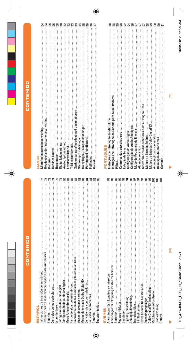 [71]®[70]®CONTENIDO CONTENTSESPAÑOLInstrucciones de inserción del micrófonoInstrucciones de inserción del soporte para auricularesBateríasControles de los auricularesEstación BaseConﬁguración de audio digital Conﬁguración de audio analógicoModo Ahorro de energíaRango de alcance inalámbricoSincronización de los auriculares y la estación baseModos de entrada estéreoModos de entrada Dolby Digital/EXCoincidencia con controladoresSolución de problemasGarantíaSoporte técnicoSVENSKAnvisningar för inkoppling av mikrofonAnvisningar för inkoppling av ställ för hörlurarBatterierReglage hörlurarBasstationDigital ljudinställning Analog ljudinställningEnergisparlägeTrådlöst omfångSynka hörlurar till basstationenStereoingångslägenDolby Digital/EX ingångslägenMatchning med kontrollerProblemlösningGaranti72727374767880818181828384848585888889909294969797979899100100101DANSKMikrofon indsættelsesanvisningHeadset-stander indsættelsesanvisningBatterierHeadset-kontrolBasestationDigital lydopsætning Analog lydopsætningLavstrømstilstandTrådløs rækkeviddeSynkronisering af headset med basestationenStereo-input indstillingerDolby Digital/EX input indstillingerParring med håndkontrolFejlﬁndingGarantiPORTUGUÊSInstruções de Introdução do MicrofoneInstruções de Introdução do Suporte para AuscultadoresPilhasControlos dos auscultadoresEstação de baseConﬁguração do Áudio Digital Conﬁguração do Áudio AnalógicoModo de Poupança de EnergiaAlcance sem FiosSincronizar os Auscultadores com a Estação BaseModos de Entrada EstéreoModos de Entrada Dolby Digital/EXAssociação aos comandosResolução de problemasGarantia104104105106108110112113113113114115116116117118118119120122124126127127127128129130130131CONTENIDOTRI_476740M02_HD3_UG_16Jan12.indd   70-71 16/01/2012   11:29 AM