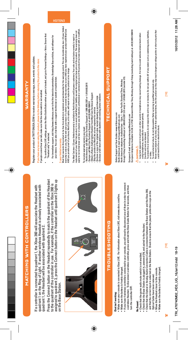 [19]ENGLISH®[18]®WARRANTYRegister your product at TRITTONUSA.COM to receive warranty coverage, news, events and updates.If you have any issues using this product, please try the following before returning this product to the store:If people cannot hear you talk, make sure that the mute switch is not enabled.UÊ To conﬁrm Xbox LIVE settings, press the Xbox Guide Button when a game is loaded, and go to Personal Settings &gt; Voice. Ensure that    “Headset only” is selected.UÊ For immediate support, visit http://www.trittonusa.com to ﬁnd the latest documentation, Knowledge Base articles, and software for    your device. You can also chat live with a support technician or submit a trouble ticket.2-year limited warrantyMad Catz warrants this product to be free from defects in materials and workmanship for the warranty period. This non-transferable, two- (2) year limited warranty is only to you, the ﬁrst end-user purchaser. If a defect covered by this warranty occurs AND you have registered your product with Mad Catz AND you provide proof of purchase, Mad Catz, at its option, will repair or replace the product at no charge.The Mad Catz two- (2) year limited warranty is available to North American and European customers. Your sole and exclusive remedy is repair or replacement of your Mad Catz product. In no event shall Mad Catz liability exceed the original purchase price of the product. This warranty does not apply to: (a) normal wear and tear or abusive use; (b) industrial, professional or commercial use; (c) if the product has been tampered with or modiﬁed.To receive warranty service you must:- North America: call Mad Catz Technical Support at 1.800.659.2287 or 1.619.683.2815- Europe: call Mad Catz Technical Support at +44 (0) 8450-508418- Obtain a Return Authorization Number from Mad Catz Technical Support- Ship the product to Mad Catz at your expense for service- Enclose a copy of the original sales receipt showing a purchase date- Enclose a full return address with daytime and evening phone numbersOnline Support and User Guides: www.trittonusa.comNorth American E-mail: techsupport@madcatz.comNorth American telephone: Available 8am - 12pm, 1 - 4pm Paciﬁc Standard Time, Mondaythrough Friday (excluding holidays) at 1.800.659.2287 (US only) or 1.619.683.2815 (outside US).European E-mail: techsupporteurope@madcatz.comEuropean telephone: Available 9 A.M. to 5 P.M. Greenwich Mean Time, Monday through Friday (excluding bank holidays) at +44 (0) 8450-508418CAUTIONSUÊ }ÌiÀÊiÝ«ÃÕÀiÊÌÊÕ`ÊÕÃVÊÀÊÌiÀÊÃÕ`ÃÊÊi&gt;`«iÃÊ&gt;ÞÊV&gt;ÕÃiÊi&gt;À}Ê`&gt;&gt;}i°ÊÌÊÃÊLiÃÌÊÌÊ&gt;Û`ÊiÝÌÀiiÊÛÕiÊiÛiÃÊÜiÊÊ Êusing headphones, especially for extended periods.UÊ 1ÃiÊÌÃÊÕÌÊÞÊ&gt;ÃÊÌi`i`°UÊ /Ê«ÀiÛiÌÊwÀiÊÀÊÃVÊ&gt;â&gt;À`]Ê`ÊÌÊiÝ«ÃiÊÌÃÊÕÌÊÌÊÀ&gt;ÊÀÊÃÌÕÀi°ÊÊÌÊÕÃiÊÜÌÊÎä½ÊvÊ&gt;ÞÊÜ&gt;ÌiÀÊÃÕVÊ&gt;ÃÊÃÜ}Ê«Ã]ÊL&gt;ÌÌÕLÃ]ÊÊor sinks.UÊ /Ê&gt;Û`ÊiiVÌÀV&gt;ÊÃV]Ê`ÊÌÊ`Ã&gt;ÃÃiLi°Ê,iviÀÊÃiÀÛV}ÊÌÊµÕ&gt;wi`Ê«iÀÃiÊÞ°UÊ  iÛiÀÊÃiÀÌÊLiVÌÃÊvÊ&gt;ÞÊ`]ÊÌiÀÊÌ&gt;Ê&gt;ÕÌÀâi`ÊÌiÃ]ÊÌÊÌiÊ«À`ÕVÌÊ&gt;ÃÊÌiÞÊ&gt;ÞÊÌÕVÊ`&gt;}iÀÕÃÊÛÌ&gt;}iÊ«ÌÃÊÀÊÃÀÌÊÕÌÊ«&gt;ÀÌÃÊÌ&gt;ÌÊÊcould result in ﬁre or electrical shock.TECHNICAL SUPPORTMATCHING WITH CONTROLLERSIf a controller is connected to quadrant 1, the Xbox 360 will associate the Headset with quadrant 1 on the Ring of Light.  If another wireless Headset is already associated with quadrant 1, the Headset will be associated with quadrant 2.Press the Connect button on the Headset repeatedly to match the quadrant of the Headset to the quadrant of the controller in use.  For example, if the controller on the Xbox 360 is assigned to quadrant 3, press the Connect button on the Headset until quadrant 3 lights up on the Base Station.TROUBLESHOOTINGChat isn’t working:UÊ &gt;iÊÃÕÀiÊÞÕÀÊVÃiÊÃÊViVÌi`ÊÌÊ8LÝÊ6°ÊÊÀÊvÀ&gt;ÌÊ&gt;LÕÌÊ8LÝÊ6]ÊÛÃÌÊÜÜÜ°ÝLÝ°VÉÛi°UÊ &gt;iÊÃÕÀiÊÌiÊL&gt;ÌÌiÀÞÊÃÊvÀiÃÞÊV&gt;À}i`°UÊ vÊÞÕÊ&gt;ÛiÊ{ÊÜÀiiÃÃÊVÌÀiÀÃÊViVÌi`ÊÌÊÞÕÀÊVÃi]ÊÞÕÊÜÊii`ÊÌÊ`ÃViVÌÊiÊvÊÌiÊÊÀ`iÀÊÌÊViVÌÊÊa wireless Headset.  To disconnect a wireless controller, press and hold the Xbox Guide Button for 3 seconds, and then turn the controller OFF.  No Sound:UÊ iVÊÌ&gt;ÌÊÌiÊ}&gt;iÊ&gt;Õ`ÊÕÌiÊÃÜÌVÊÃÊÌÊi&gt;Li`°UÊ iVÊÌ&gt;ÌÊÌiÊ&gt;ÃiÊ-Ì&gt;ÌÊÃÊ«Õ}}i`Ê]Ê«ÜiÀi`Ê&quot; ]Ê&gt;`Ê«&gt;Ài`ÊÌÊÌiÊi&gt;`ÃiÌ°UÊ iVÊÌ&gt;ÌÊÌiÊ&quot;«ÌV&gt;ÊÀÊ&gt;}ÊÕ`ÊiVÌÊ&gt;LiÊÃÊViVÌi`ÊLiÌÜiiÊÌiÊ&gt;ÃiÊ-Ì&gt;ÌÊ&gt;`ÊÌiÊ8LÝÊÎÈä]Êand that the correct input is selected on the Base Station.  Check to ensure that the plastic protective caps on the Optical Cable have been removed.UÊ ÛiÊÌiÊi&gt;`ÃiÌÊVÃiÀÊÌÊÌiÊVÃi°UÊ &gt;iÊÃÕÀiÊÌiÊL&gt;ÌÌiÀÞÊÃÊvÀiÃÞÊV&gt;À}i`°TRI_476740M02_HD3_UG_16Jan12.indd   18-19 16/01/2012   11:28 AM