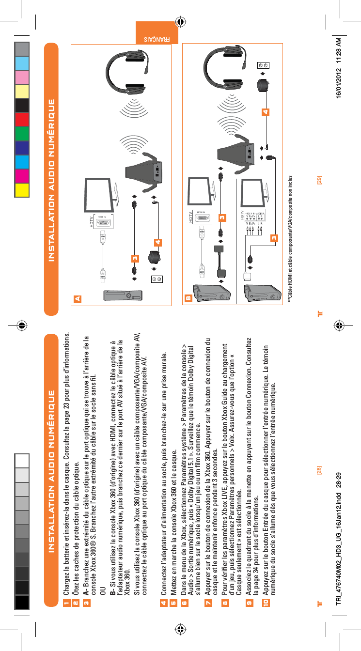 [29]®FRANÇAIS[28]®INSTALLATION AUDIO NUMÉRIQUEChargez la batterie et insérez-la dans le casque. Consultez la page 23 pour plus d’informations.Ôtez les caches de protection du câble optique.A- Branchez une extrémité du câble optique sur le port optique qui se trouve à l’arrière de la console Xbox 360® S. Branchez l’autre extrémité du câble sur le socle sans ﬁl.OUB- Si vous utilisez la console Xbox 360 (d’origine) avec HDMI, connectez le câble optique à l’adaptateur audio numérique, puis branchez ce dernier sur le port AV situé à l’arrière de la Xbox 360. Si vous utilisez la console Xbox 360 (d’origine) avec un câble composante/VGA/composite AV, connectez le câble optique au port optique du câble composante/VGA/composite AV.Connectez l’adaptateur d’alimentation au socle, puis branchez-le sur une prise murale.Mettez en marche la console Xbox 360 et le casque.Dans le menu de la Xbox, sélectionnez Paramètres système &gt; Paramètres de la console &gt; Audio &gt; Sortie numérique, puis « Dolby Digital 5.1 ». Surveillez que le témoin Dolby Digital s’allume bien sur le socle lorsqu’un jeu ou un ﬁlm commence.Appuyer sur le bouton de connexion de la Xbox 360. Appuyer sur le bouton de connexion du casque et le maintenir enfonce pendant 3 secondes.Pour vériﬁer les paramètres Xbox LIVE, appuyez sur le bouton Xbox Guide au chargement d’un jeu, puis sélectionnez Paramètres personnels &gt; Voix. Assurez-vous que l’option « Casque seulement » est sélectionnée.Associez le quadrant du socle à la manette en appuyant sur le bouton Connexion. Consultez la page 34 pour plus d’informations.Appuyez sur le bouton Entrée du casque pour sélectionner l’entrée numérique. Le témoin numérique du socle s’allume dès que vous sélectionnez l’entrée numérique.123456789INSTALLATION AUDIO NUMÉRIQUEAB34334 **Câble HDMI et câble composante/VGA/composite non inclus10TRI_476740M02_HD3_UG_16Jan12.indd   28-29 16/01/2012   11:28 AM