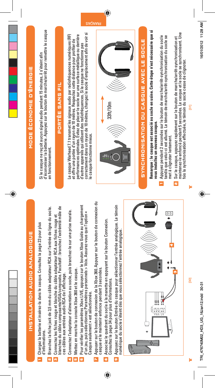 [31]®FRANÇAIS[30]®INSTALLATION AUDIO ANALOGIQUEChargez la batterie et insérez-la dans le casque. Consultez la page 23 pour plus d’informations.Branchez la ﬁche jack de 3,5 mm du câble adaptateur RCA sur l’entrée de ligne du socle.Connectez les ﬁches rouge et blanche du câble adaptateur RCA aux ﬁches rouge et blanches du câble composante/VGA/composite. Facultatif : branchez l’extrémité mâle de ces câbles aux entrées audio RCA de l’afﬁchage.Connectez l’adaptateur d’alimentation au socle, puis branchez-le sur une prise murale.Mettez en marche la console Xbox 360 et le casque.Pour vériﬁer les paramètres Xbox LIVE, appuyez sur le bouton Xbox Guide au chargement d’un jeu, puis sélectionnez Paramètres personnels &gt; Voix. Assurez-vous que l’option « Casque seulement » est sélectionnée.Appuyer sur le bouton de connexion de la Xbox 360. Appuyer sur le bouton de connexion du casque et le maintenir enfonce pendant 3 secondes.Associez le quadrant du socle à la manette en appuyant sur le bouton Connexion. Consultez la page 34 pour plus d’informations.Appuyez sur le bouton Entrée du casque pour sélectionner l’entrée analogique. Le témoin numérique du socle s’éteint dès que vous sélectionnez l’entrée analogique.12345678®MODE ÉCONOMIE D’ÉNERGIESi le casque ne reçoit aucun signal audio pendant 15 minutes, il s’éteint aﬁn d’économiser la batterie. Appuyez sur le bouton de marche/arrêt pour remettre le casque en fonctionnement.PORTÉE SANS FILLe casque Warhead 7.1 transmet les signaux audio par radiofréquences numériques (RF) et offre une portée d’un rayon de 10 mètres. Respectez cette distance pour proﬁter de performances optimales. Évitez de placer le socle sur une surface métallique ou derrière d’autres appareils qui utilisent des radiofréquences. Si le casque ne fonctionne pas correctement dans un rayon de 10 mètres, changez le socle d’emplacement aﬁn de voir si le casque fonctionne mieux.SYNCHRONISATION DU CASQUE AVEC LE SOCLERemarque : le casque est associé au socle en usine. Cette étape n’est nécessaire que si vous installez un nouveau casque.Appuyez pendant 2 secondes sur le bouton de marche/arrêt-synchronisation du socle tandis que celui-ci est allumé. Le témoin de marche/arrêt-synchronisation du socle se met à clignoter lentement.Sur le casque, appuyez rapidement sur le bouton de marche/arrêt-synchronisation et maintenez-le enfoncé pendant 5 secondes. Le casque et le socle se synchronisent. Une fois la synchronisation effectuée, le témoin du socle cesse de clignoter.1233ft/10m349TRI_476740M02_HD3_UG_16Jan12.indd   30-31 16/01/2012   11:28 AM