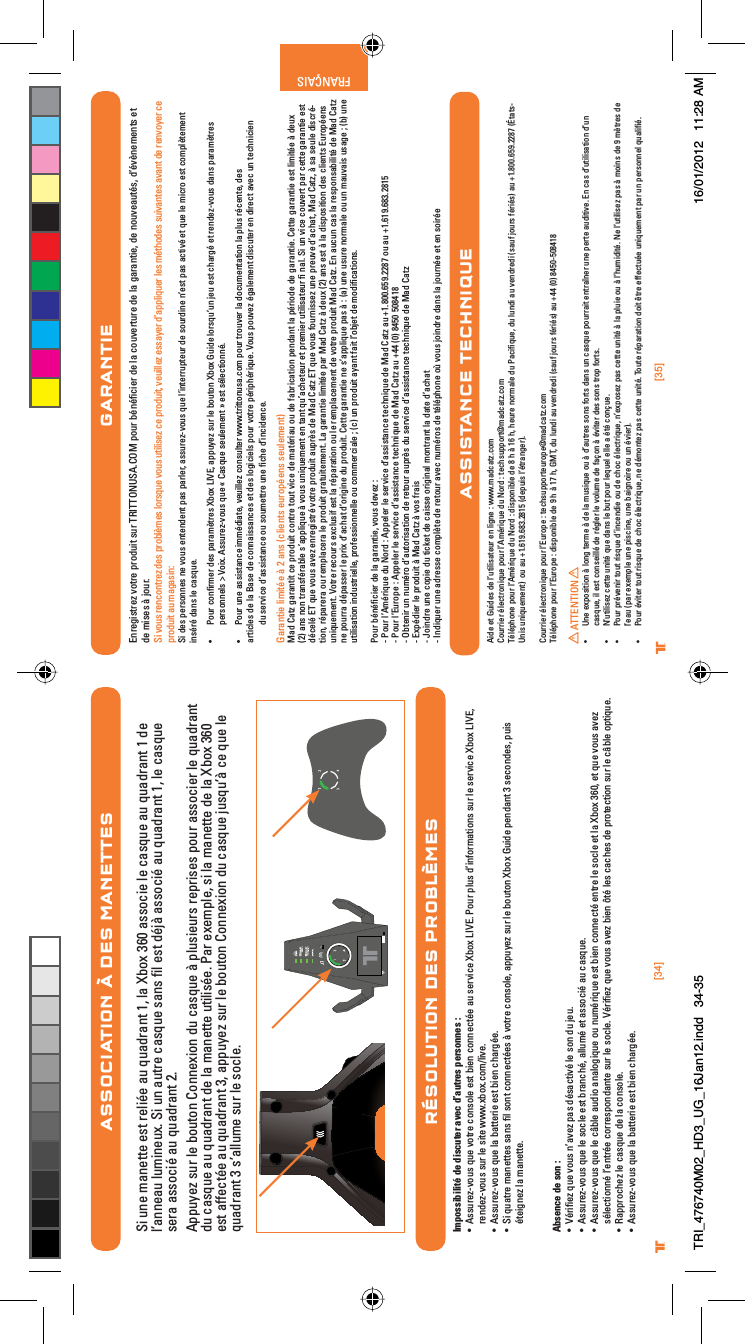 [35]®FRANÇAIS[34]®ASSOCIATION À DES MANETTESSi une manette est reliée au quadrant 1, la Xbox 360 associe le casque au quadrant 1 de l’anneau lumineux. Si un autre casque sans ﬁl est déjà associé au quadrant 1, le casque sera associé au quadrant 2.Appuyez sur le bouton Connexion du casque à plusieurs reprises pour associer le quadrant du casque au quadrant de la manette utilisée. Par exemple, si la manette de la Xbox 360 est affectée au quadrant 3, appuyez sur le bouton Connexion du casque jusqu’à ce que le quadrant 3 s’allume sur le socle.RÉSOLUTION DES PROBLÈMESImpossibilité de discuter avec d’autres personnes :UÊ ÃÃÕÀiâÛÕÃÊµÕiÊÛÌÀiÊVÃiÊiÃÌÊLiÊViVÌjiÊ&gt;ÕÊÃiÀÛViÊ8LÝÊ6°Ê*ÕÀÊ«ÕÃÊ`½vÀ&gt;ÌÃÊÃÕÀÊiÊÃiÀÛViÊ8LÝÊ6]Êrendez-vous sur le site www.xbox.com/live.UÊ ÃÃÕÀiâÛÕÃÊµÕiÊ&gt;ÊL&gt;ÌÌiÀiÊiÃÌÊLiÊV&gt;À}ji°UÊ -ÊµÕ&gt;ÌÀiÊ&gt;iÌÌiÃÊÃ&gt;ÃÊwÊÃÌÊViVÌjiÃÊDÊÛÌÀiÊVÃi]Ê&gt;««ÕÞiâÊÃÕÀÊiÊLÕÌÊ8LÝÊÕ`iÊ«i`&gt;ÌÊÎÊÃiV`iÃ]Ê«ÕÃÊéteignez la manette.Absence de son :UÊ 6jÀwiâÊµÕiÊÛÕÃÊ½&gt;ÛiâÊ«&gt;ÃÊ`jÃ&gt;VÌÛjÊiÊÃÊ`ÕÊiÕ°UÊ ÃÃÕÀiâÛÕÃÊµÕiÊiÊÃViÊiÃÌÊLÀ&gt;Vj]Ê&gt;ÕjÊiÌÊ&gt;ÃÃVjÊ&gt;ÕÊV&gt;ÃµÕi°UÊ ÃÃÕÀiâÛÕÃÊµÕiÊiÊV@LiÊ&gt;Õ`Ê&gt;&gt;}µÕiÊÕÊÕjÀµÕiÊiÃÌÊLiÊViVÌjÊiÌÀiÊiÊÃViÊiÌÊ&gt;Ê8LÝÊÎÈä]ÊiÌÊµÕiÊÛÕÃÊ&gt;ÛiâÊsélectionné l’entrée correspondante sur le socle. Vériﬁez que vous avez bien ôté les caches de protection sur le câble optique.UÊ ,&gt;««ÀViâÊiÊV&gt;ÃµÕiÊ`iÊ&gt;ÊVÃi°UÊ ÃÃÕÀiâÛÕÃÊµÕiÊ&gt;ÊL&gt;ÌÌiÀiÊiÃÌÊLiÊV&gt;À}ji°GARANTIEEnregistrez votre produit sur TRITTONUSA.COM pour bénéﬁcier de la couverture de la garantie, de nouveautés, d’évènements et de mises à jour.Si vous rencontrez des problèmes lorsque vous utilisez ce produit, veuillez essayer d’appliquer les méthodes suivantes avant de renvoyer ce produit au magasin:Si des personnes ne vous entendent pas parler, assurez-vous que l’interrupteur de sourdine n’est pas activé et que le micro est complètement inséré dans le casque.UÊ Pour conﬁrmer des paramètres Xbox LIVE, appuyez sur le bouton Xbox Guide lorsqu’un jeu est chargé et rendez-vous dans paramètres  personnels &gt; Voix. Assurez-vous que « Casque seulement » est sélectionné.UÊ Pour une assistance immédiate, veuillez consulter www.trittonusa.com pour trouver la documentation la plus récente, des    articles de la Base de connaissances et des logiciels pour votre périphérique. Vous pouvez également discuter en direct avec un technicien du service d’assistance ou soumettre une ﬁche d’incidence.Garantie limitée à 2 ans (clients européens seulement)Mad Catz garantit ce produit contre tout vice de matériau ou de fabrication pendant la période de garantie. Cette garantie est limitée à deux (2) ans non transférable s’applique à vous uniquement en tant qu’acheteur et premier utilisateur ﬁ nal. Si un vice couvert par cette garantie est décelé ET que vous avez enregistré votre produit auprès de Mad Catz ET que vous fournissez une preuve d’achat, Mad Catz, à sa seule discré-tion, réparera ou remplacera le produit gratuitement. La garantie limitée par Mad Catz à deux (2) ans est à la disposition des clients Européens uniquement. Votre recours exclusif est la réparation ou le remplacement de votre produit Mad Catz. En aucun cas la responsabilité de Mad Catz ne pourra dépasser le prix d’achat d’origine du produit. Cette garantie ne s’applique pas à : (a) une usure normale ou un mauvais usage ; (b) une utilisation industrielle, professionnelle ou commerciale ; (c) un produit ayant fait l’objet de modiﬁcations.Pour bénéﬁcier de la garantie, vous devez :- Pour l’Amérique du Nord : Appeler le service d’assistance technique de Mad Catz au +1.800.659.2287 ou au +1.619.683.2815- Pour l’Europe : Appeler le service d’assistance technique de Mad Catz au +44 (0) 8450 508418- Obtenir un numéro d’autorisation de retour auprès du service d’assistance technique de Mad Catz- Expédier le produit à Mad Catz à vos frais- Joindre une copie du ticket de caisse original montrant la date d’achat- Indiquer une adresse complète de retour avec numéros de téléphone où vous joindre dans la journée et en soiréeAide et Guides de l’utilisateur en ligne : www.madcatz.com Courrier électronique pour l’Amérique du Nord : techsupport@madcatz.com Téléphone pour l’Amérique du Nord : disponible de 8 h à 16 h, heure normale du Paciﬁque, du lundi au vendredi (sauf jours fériés) au +1.800.659.2287 (États-Unis uniquement)  ou au +1.619.683.2815 (depuis l’étranger).Courrier électronique pour l’Europe : techsupporteurope@madcatz.comTéléphone pour l’Europe : disponible de 9 h à 17 h, GMT, du lundi au vendredi (sauf jours fériés) au +44 (0) 8450-508418ATTENTIONUÊ 1iÊiÝ«ÃÌÊDÊ}ÊÌiÀiÊDÊ`iÊ&gt;ÊÕÃµÕiÊÕÊDÊ`½&gt;ÕÌÀiÃÊÃÃÊvÀÌÃÊ`&gt;ÃÊÕÊV&gt;ÃµÕiÊ«ÕÀÀ&gt;ÌÊiÌÀ&gt;iÀÊÕiÊ«iÀÌiÊ&gt;Õ`ÌÛi°ÊÊV&gt;ÃÊ`½ÕÌÃ&gt;ÌÊ`½ÕÊcasque, il est conseillé de régler le volume de façon à éviter des sons trop forts.UÊ  ½ÕÌÃiâÊViÌÌiÊÕÌjÊµÕiÊ`&gt;ÃÊiÊLÕÌÊ«ÕÀÊiµÕiÊiiÊ&gt;ÊjÌjÊVXÕi°UÊ *ÕÀÊ«ÀjÛiÀÊÌÕÌÊÀÃµÕiÊ`½Vi`iÊÕÊ`iÊVVÊjiVÌÀµÕi]Ê½iÝ«ÃiâÊ«&gt;ÃÊViÌÌiÊÕÌjÊDÊ&gt;Ê«ÕiÊÕÊDÊ½Õ`Ìj°Ê iÊ½ÕÌÃiâÊ«&gt;ÃÊDÊÃÊ`iÊÊmÌÀiÃÊ`iÊl’eau (par exemple une piscine, une baignoire ou un évier).UÊ *ÕÀÊjÛÌiÀÊÌÕÌÊÀÃµÕiÊ`iÊVVÊjiVÌÀµÕi]ÊiÊ`jÌiâÊ«&gt;ÃÊViÌÌiÊÕÌj°Ê/ÕÌiÊÀj«&gt;À&gt;ÌÊ`ÌÊkÌÀiÊivviVÌÕjiÊÕµÕiiÌÊ«&gt;ÀÊÕÊ«iÀÃiÊµÕ&gt;wj°ASSISTANCE TECHNIQUETRI_476740M02_HD3_UG_16Jan12.indd   34-35 16/01/2012   11:28 AM