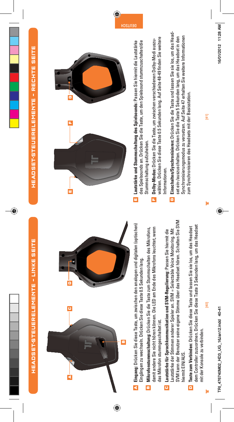 [40] [41]® ®DEUTSCHHEADSET-STEUERELEMENTE – LINKE SEITEEingang: Drücken Sie diese Taste, um zwischen den analogen und digitalen (optischen) Eingängen zu wechseln. Drücken Sie diese Taste 0.5 Sekunden lang.Mikrofonstummschaltung: Drücken Sie die Taste zum Stummschalten des Mikrofons, damit andere Sie nicht hören können. Die LED am Ende des Mikrofons leuchtet, wenn das Mikrofon stummgeschaltet ist.Lautstärke für Sprachkommunikation und SVM-Regulierung: Passen Sie hiermit die Lautstärke der Stimmen anderer Spieler an. SVM = Selectable Voice Monitoring. Mit SVM kann der Benutzer seine eigene Stimme über das Headset hören. Schalten Sie SVM hiermit EIN/AUS.Taste zum Verbinden: Drücken Sie diese Taste und lassen Sie sie los, um das Headset dem Controller zuzuordnen. Drücken Sie diese Taste 3 Sekunden lang, um das Headset mit der Konsole zu verbinden. ABCDABC DLautstärke und Stummschaltung des Spielsounds: Passen Sie hiermit die Lautstärke des Spielsounds an. Drücken Sie die Taste, um den Spielsound stummzuschalten/die Stummschaltung aufzuheben.Dolby-Modus: Drücken Sie die Taste, um zwischen verschiedenen Dolby-Modi auszu-wählen. Drücken Sie diese Taste 0.5 Sekunden lang. Auf Seite 48-49 ﬁnden Sie weitere Informationen.Einschalten/Synchronisieren: Drücken Sie die Taste und lassen Sie sie los, um das Head-set ein-/auszuschalten. Drücken Sie die Taste 5 Sekunden lang, um das Headset in den Synchronisierungsmodus zu versetzen. Auf Seite 47 erhalten Sie weitere Informationen zum Synchronisieren des Headsets mit der Basisstation.HEADSET-STEUERELEMENTE – RECHTE SEITEEFGE F GTRI_476740M02_HD3_UG_16Jan12.indd   40-41 16/01/2012   11:28 AM