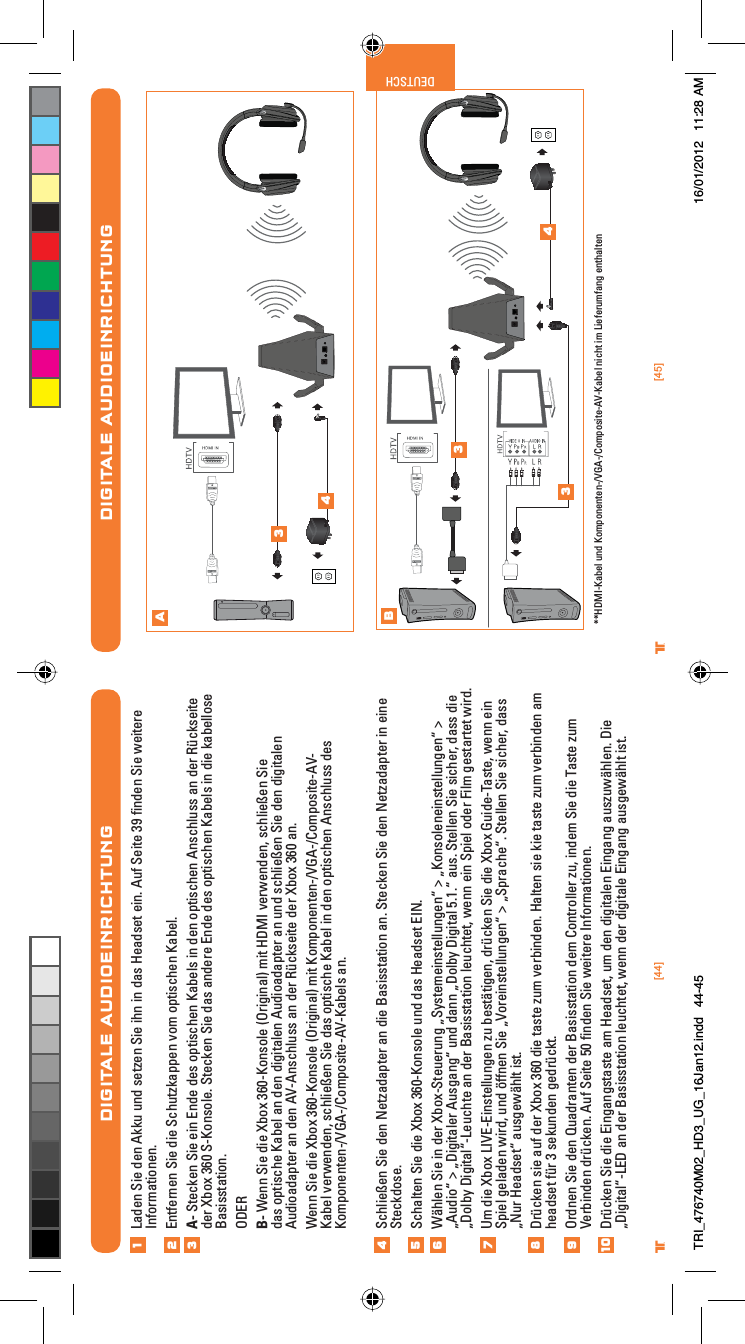 [44] [45]® ®DEUTSCHDIGITALE AUDIOEINRICHTUNGLaden Sie den Akku und setzen Sie ihn in das Headset ein. Auf Seite 39 ﬁnden Sie weitere Informationen.Entfernen Sie die Schutzkappen vom optischen Kabel.A- Stecken Sie ein Ende des optischen Kabels in den optischen Anschluss an der Rückseite der Xbox 360 S-Konsole. Stecken Sie das andere Ende des optischen Kabels in die kabellose Basisstation.ODERB- Wenn Sie die Xbox 360-Konsole (Original) mit HDMI verwenden, schließen Sie das optische Kabel an den digitalen Audioadapter an und schließen Sie den digitalen Audioadapter an den AV-Anschluss an der Rückseite der Xbox 360 an.Wenn Sie die Xbox 360-Konsole (Original) mit Komponenten-/VGA-/Composite-AV-Kabel verwenden, schließen Sie das optische Kabel in den optischen Anschluss des Komponenten-/VGA-/Composite-AV-Kabels an.Schließen Sie den Netzadapter an die Basisstation an. Stecken Sie den Netzadapter in eine Steckdose.Schalten Sie die Xbox 360-Konsole und das Headset EIN.Wählen Sie in der Xbox-Steuerung „Systemeinstellungen“ &gt; „Konsoleneinstellungen“ &gt; „Audio“ &gt; „Digitaler Ausgang“ und dann „Dolby Digital 5.1.“ aus. Stellen Sie sicher, dass die „Dolby Digital“-Leuchte an der Basisstation leuchtet, wenn ein Spiel oder Film gestartet wird.Um die Xbox LIVE-Einstellungen zu bestätigen, drücken Sie die Xbox Guide-Taste, wenn ein Spiel geladen wird, und öffnen Sie „Voreinstellungen“ &gt; „Sprache“. Stellen Sie sicher, dass „Nur Headset“ ausgewählt ist.Drücken sie auf der Xbox 360 die taste zum verbinden. Halten sie kie taste zum verbinden am headset für 3 sekunden gedrückt.Ordnen Sie den Quadranten der Basisstation dem Controller zu, indem Sie die Taste zum Verbinden drücken. Auf Seite 50 ﬁnden Sie weitere Informationen.Drücken Sie die Eingangstaste am Headset, um den digitalen Eingang auszuwählen. Die „Digital“-LED an der Basisstation leuchtet, wenn der digitale Eingang ausgewählt ist.123456789DIGITALE AUDIOEINRICHTUNGAB34334 **HDMI-Kabel und Komponenten-/VGA-/Composite-AV-Kabel nicht im Lieferumfang enthalten10TRI_476740M02_HD3_UG_16Jan12.indd   44-45 16/01/2012   11:28 AM