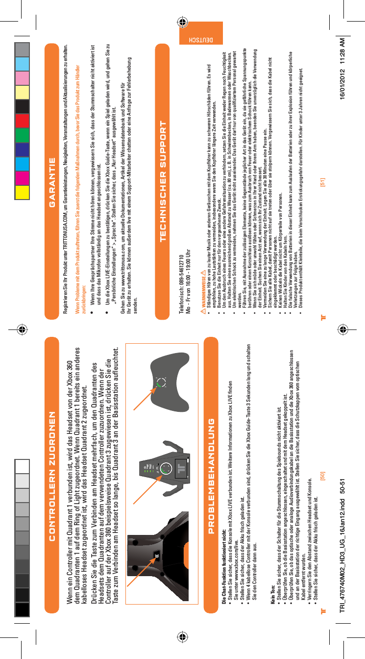 [50] [51]® ®DEUTSCHCONTROLLERN ZUORDNENWenn ein Controller mit Quadrant 1 verbunden ist, wird das Headset von der Xbox 360 dem Quadranten 1 auf dem Ring of Light zugeordnet. Wenn Quadrant 1 bereits ein anderes kabelloses Headset zugeordnet ist, wird das Headset Quadrant 2 zugeordnet.Drücken Sie die Taste zum Verbinden am Headset mehrfach, um den Quadranten des Headsets dem Quadranten auf dem verwendeten Controller zuzuordnen. Wenn der Controller auf der Xbox 360 beispielsweise Quadrant 3 zugewiesen ist, drücken Sie die Taste zum Verbinden am Headset so lange, bis Quadrant 3 an der Basisstation auﬂeuchtet.PROBLEMBEHANDLUNGDie Chat-Funktion funktioniert nicht:UÊ -ÌiiÊ-iÊÃViÀ]Ê`&gt;ÃÃÊ`iÊÃiÊÌÊ8LÝÊ6ÊÛiÀLÕ`iÊÃÌ°Ê7iÌiÀiÊvÀ&gt;ÌiÊâÕÊ8LÝÊ6Êw`iÊSie unter www.xbox.com/live.UÊ -ÌiiÊ-iÊÃViÀ]Ê`&gt;ÃÃÊ`iÀÊÕÊvÀÃVÊ}i&gt;`iÊÃÌ°UÊ 7iÊ{Ê&gt;LiÃiÊÌÀiÀÊÌÊ`iÀÊÃiÊÛiÀLÕ`iÊÃ`]Ê`ÀØViÊ-iÊ`iÊ8LÝÊÕ`i/&gt;ÃÌiÊÎÊ-iÕ`iÊ&gt;}ÊÕ`ÊÃV&gt;ÌiÊÊSie den Controller dann aus.Kein Ton:UÊ -ÌiiÊ-iÊÃViÀ]Ê`&gt;ÃÃÊ`iÀÊ-V&gt;ÌiÀÊvØÀÊ`iÊ-ÌÕÃV&gt;ÌÕ}Ê`iÃÊ-«iÃÕ`ÃÊVÌÊ&gt;ÌÛiÀÌÊÃÌ°UÊ 4LiÀ«ÀØviÊ-i]ÊLÊ`iÊ&gt;ÃÃÃÌ&gt;ÌÊ&gt;}iÃVÃÃi]Êi}iÃV&gt;ÌiÌÊÕ`ÊÌÊ`iÊi&gt;`ÃiÌÊ}i««iÌÊÃÌ°UÊ 4LiÀ«ÀØviÊ-i]ÊLÊ`&gt;ÃÊ«ÌÃViÊ`iÀÊ&gt;&gt;}iÊÕ`ÛiÀL`Õ}Ã&gt;LiÊ&gt;Ê`iÊ&gt;ÃÃÃÌ&gt;ÌÊÕ`Ê`iÊ8LÝÊÎÈäÊ&gt;}iÃVÃÃiund an der Basisstation der richtige Eingang ausgewählt ist. Stellen Sie sicher, dass die Schutzkappen vom optischen Kabel entfernt wurden.UÊ 6iÀÀ}iÀÊ-iÊ`iÊLÃÌ&gt;`ÊâÜÃViÊi&gt;`ÃiÌÊÕ`ÊÃi°UÊ -ÌiiÊ-iÊÃViÀ]Ê`&gt;ÃÃÊ`iÀÊÕÊvÀÃVÊ}i&gt;`iÊÃÌ°GARANTIERegistrieren Sie Ihr Produkt unter TRITTONUSA.COM, um Garantieleistungen, Neuigkeiten, Veranstaltungen und Aktualisierungen zu erhalten.Wenn Probleme mit dem Produkt auftreten, führen Sie zuerst die folgenden Maßnahmen durch, bevor Sie das Produkt zum Händler zurückbringen:UÊ Wenn Ihre Gesprächspartner Ihre Stimme nicht hören können, vergewissern Sie sich, dass der Stummschalter nicht aktiviert ist und dass das Mikrofon vollständig an das Headset angeschlossen ist.UÊ Um die Xbox LIVE-Einstellungen zu bestätigen, drücken Sie die Xbox Guide-Taste, wenn ein Spiel geladen wird, und gehen Sie zu „Persönliche Einstellungen“ &gt; „Sprache“. Stellen Sie sicher, dass „Nur Headset“ ausgewählt ist.Gehen Sie zu www.trittonusa.com, um aktuelle Dokumentationen, Artikel der Wissensdatenbank und Software für Ihr Gerät zu erhalten. Sie können außerdem live mit einem Support-Mitarbeiter chatten oder eine Anfrage zur Fehlerbehebung senden.Per E-mail: dehotline@madcatz.comTelefonisch: 089-54612710Mo - Fr von 16:00 - 19:00 Uhr WARNHINWEISE UÊ -ÌB`}iÃÊÀiÊÛÊâÕÊ&gt;ÕÌiÀÊÕÃÊ`iÀÊ&gt;`iÀiÊiÀBÕÃViÊÌÊ`iÊ«vÀiÀÊ&gt;ÊâÕÊÃVÜiÀiÊÀÃVB`iÊvØÀi°ÊÃÊÜÀ`Êempfohlen, zu hohe Lautstärken zu vermeiden, insbesondere wenn Sie den Kopfhörer längere Zeit verwenden.UÊ iÕÌâiÊ-iÊ`iÊiÌÊÕÀÊvØÀÊ`iÊÛÀ}iÃiiiÊ&lt;ÜiV°UÊ 1Ê`iÊÕÃLÀÕVÊiiÃÊiÕiÀÃÊ`iÀÊiiÊ&gt;`iÀiÊiv&gt;ÀiÃÌÕ&gt;ÌÊâÕÊÛiÀ`iÀ]ÊÃiÌâiÊ-iÊ`iÊiÌÊÜi`iÀÊ,i}iÊVÊiÕVÌ}iÌÊaus. Halten Sie einen ausreichend großen Abstand zu Wasser (ca. 80 cm), z. B. in Schwimmbecken, in Badewannen oder Waschbecken.UÊ 1ÊiiÌÀÃViÊ-VVÊâÕÊÛiÀi`i]ÊiiÊ-iÊ`&gt;ÃÊiÀBÌÊVÌÊ&gt;ÕÃi&gt;`iÀ°Ê&gt;ÃÊiÀBÌÊ`&gt;ÀvÊÕÀÊÛÊµÕ&gt;wâiÀÌiÊ*iÀÃ&gt;Ê}iÜ&gt;ÀÌiÌÊwerden.UÊ ØÀiÊ-i]ÊÌÊÕÃ&gt;iÊ`iÀÊâÕBÃÃ}iÊiiÌi]ÊiiÊi}iÃÌB`iÊi}ViÀÊÀÌÊÊ`&gt;ÃÊiÀBÌÊi]Ê`&gt;ÊÃiÊ}ivBÀViÊ-«&gt;Õ}Ã«ÕÌiÊberühren oder einen Kurzschluss auslösen können, was zum Ausbruch von Feuer oder elektrischem Schock führen kann.UÊ 7iÊ-iÊÃVÊØ`iÊ`iÀÊÕÜÊvØiÊ`iÀÊ-ViÀâiÊÊÀiÀÊ&gt;`Ê`iÀÊÀiÊÀÊ&gt;Li]ÊLii`iÊ-iÊÕÛiÀâØ}VÊ`iÊ6iÀÜi`Õ}Êder Einheit. Suchen Sie einen Arzt auf, wenn sich Ihr Zustand nicht bessert.UÊ 6iÀi`iÊ-iÊiiÊâÕÊ&gt;}iÊ6iÀÜi`Õ}Ê`iÀÊiÌ°Êi}iÊ-iÊ&gt;iÊÎäÊÕÌiÊiiÊ*&gt;ÕÃiÊi°UÊ -ViÀÊ-iÊ&gt;iÊ&gt;Li]Ê`&gt;ÌÊ*iÀÃiÊVÌÊ&gt;ÕvÊÃiÊÌÀiÌiÊ`iÀÊØLiÀÊÃiÊÃÌ«iÀÊi°Ê6iÀ}iÜÃÃiÀÊ-iÊÃV]Ê`&gt;ÃÃÊ`iÊ&gt;LiÊVÌÊeingeklemmt oder beschädigt werden.UÊ iiÊ7ViÊ`iÊ&gt;LiÊVÌÊÕÊÀ«iÀÌiiÊÛÊ*iÀÃi°UÊ &gt;ÌiÊ-iÊ`iÀÊÛÊ`iÊ&gt;LiÊviÀ°UÊ iÊv&gt;ÃViÊ6iÀÜi`Õ}ÊÛÊ&gt;ÌÌiÀiÊÊ`iÃiÀÊiÌÊ&gt;ÊâÕÊÕÃ&gt;ÕviÊ`iÀÊ&gt;ÌÌiÀiÊ`iÀÊâÕÊÀiÀÊÝ«ÃÊvØÀiÊÕ`ÊÀ«iÀViÊVerletzungen zur Folge haben.UÊ iÃiÃÊ*À`ÕÌÊiÌBÌÊiÌii]Ê`iÊLiÊ6iÀÃVÕViÊÀÃÌVÕ}Ã}iv&gt;ÀÊ`&gt;ÀÃÌii°ÊØÀÊ`iÀÊÕÌiÀÊÎÊ&gt;ÀiÊVÌÊ}ii}iÌ°ÊTECHNISCHER SUPPORTTRI_476740M02_HD3_UG_16Jan12.indd   50-51 16/01/2012   11:28 AM