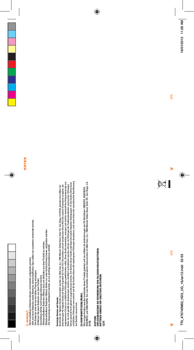 [52] [53]® ®WARNING- Nicht auﬂadbare Batterien können nicht wieder aufgeladen werden.- Alte und neue Batterien sowie Batterien unterschiedlichen Typs sollten nie zusammen verwendet werden.- Die Batterien sind mit der korrekten Polung einzulegen.- Entfernen Sie leere Batterien aus dem Produkt.- Anschlüsse dürfen nicht kurzgeschlossen werden.- Wiederauﬂadbare Batterien (Akkus) sind zum Auﬂaden aus dem Produkt zu nehmen.- Wiederauﬂadbare Batterien (Akkus) dürfen nur unter Aufsicht Erwachsener aufgeladen werden.- Die Verpackung muss aufbewahrt werden, da sie wichtige Informationen enthält.Vereinigte Staaten und Kanada: Bestimmte der digitalen Geräte (Controller) wurden von Mad Catz, Inc., 7480 Mission Valley Road, Suite 101, San Diego, CA 92108, getestet und erfüllen die Anforderungen für digitale Geräte der Klasse B gemäß Teil 15 der FCC-Vorschriften und der kanadischen Norm RSS-210, welche Grenzwerte vorgeben, die angemessenen Schutz vor schädlichen Störungen gewährleisten sollen. Diese Geräte verwenden, erzeugen und strahlen eventuell Hochfrequenzenergie aus. Wenn sie nicht gemäß der Anweisungen montiert, installiert und betrieben werden, können sie Störungen der Funkkommunikation verursachen. Störungen können generell nicht gänzlich ausgeschlossen werden. Der Betrieb dieser Geräte unterliegt den beiden folgenden Bedingungen: (1) Die Geräte dürfen keine schädlichen Störungen verursachen und (2) die Geräte müssen alle empfangenen Störungen akzeptieren, auch wenn diese eine unerwünschte Beeinﬂussung des Betriebs verursachen.EU-KONFORMITÄTSERKLÄRUNG:Wie vorgeschrieben wurden bestimmte dieser Produkt getestet und sie erfüllen die Anforderungen der EG-Richtlinien 1999/5/EG, 2002/95/EG, 2002/96/EG, und 2004/108/EG. Der vom Hersteller autorisierte Unterzeichner ist Mad Catz, Inc., 7480 Mission Valley Road, Suite 101, San Diego, CA 92108.ACHTUNGEXPLOSIONSGEFAHR BEI VERWENDUNG VON FALSCHEN ERSATZBATTERIEN.BATTERIEN GEMÄSS DER ANLEITUNG ENTSORGEN.12/11NOTESTRI_476740M02_HD3_UG_16Jan12.indd   52-53 16/01/2012   11:28 AM