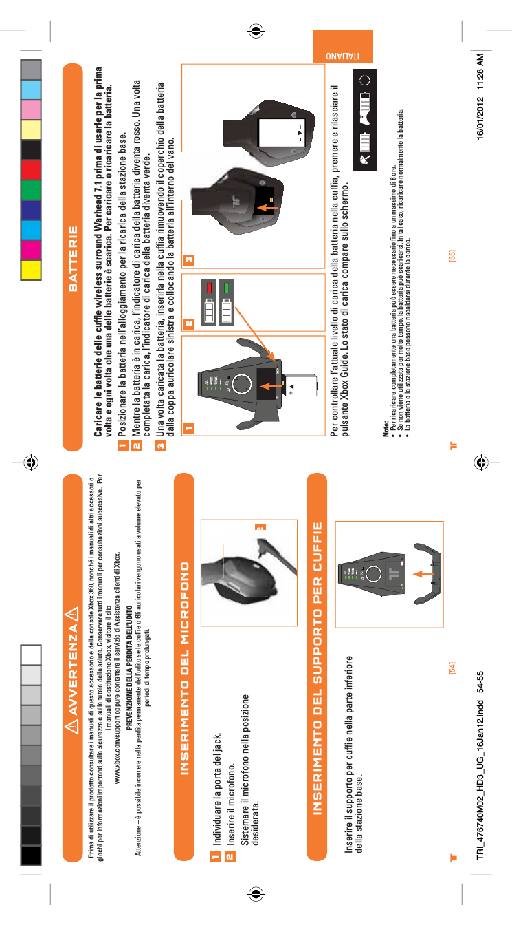 [54] [55]® ®ITALIANOINSERIMENTO DEL MICROFONOINSERIMENTO DEL SUPPORTO PER CUFFIE12Individuare la porta del jack.Inserire il microfono.Sistemare il microfono nella posizione desiderata.12Inserire il supporto per cufﬁe nella parte inferiore della stazione base.BATTERIECaricare le batterie delle cufﬁe wireless surround Warhead 7.1 prima di usarle per la prima volta e ogni volta che una delle batterie è scarica. Per caricare o ricaricare la batteria.Posizionare la batteria nell’alloggiamento per la ricarica della stazione base.Mentre la batteria è in carica, l’indicatore di carica della batteria diventa rosso. Una volta completata la carica, l’indicatore di carica della batteria diventa verde.Una volta caricata la batteria, inserirla nella cufﬁa rimuovendo il coperchio della batteria dalla coppa auricolare sinistra e collocando la batteria all’interno del vano.Per controllare l’attuale livello di carica della batteria nella cufﬁa, premere e rilasciare il pulsante Xbox Guide. Lo stato di carica compare sullo schermo.Note:UÊ *iÀÊÀV&gt;ÀV&gt;ÀiÊV«iÌ&gt;iÌiÊÕ&gt;ÊL&gt;ÌÌiÀ&gt;Ê«Õ¢ÊiÃÃiÀiÊiViÃÃ&gt;ÀÊwÊ&gt;ÊÕÊ&gt;ÃÃÊ`ÊnÊÀi°UÊ -iÊÊÛiiÊÕÌââ&gt;Ì&gt;Ê«iÀÊÌÊÌi«]Ê&gt;ÊL&gt;ÌÌiÀ&gt;Ê«Õ¢ÊÃV&gt;ÀV&gt;ÀÃ°ÊÊÌ&gt;ÊV&gt;Ã]ÊÀV&gt;ÀV&gt;ÀiÊÀ&gt;iÌiÊ&gt;ÊL&gt;ÌÌiÀ&gt;°UÊ &gt;ÊL&gt;ÌÌiÀ&gt;ÊiÊ&gt;ÊÃÌ&gt;âiÊL&gt;ÃiÊ«ÃÃÊÀÃV&gt;`&gt;ÀÃÊ`ÕÀ&gt;ÌiÊ&gt;ÊV&gt;ÀV&gt;°1231 2 3AVVERTENZAPrima di utilizzare il prodotto consultare i manuali di questo accessorio e della console Xbox 360, nonché i manuali di altri accessori o giochi per informazioni importanti sulla sicurezza e sulla tutela della salute. Conservare tutti i manuali per consultazioni successive.  Per i manuali di sostituzione Xbox, visitare il sito www.xbox.com/support oppure contattare il servizio di Assistenza clienti di Xbox.  PREVENZIONE DELLA PERDITA DELL’UDITOAttenzione – è possibile incorrere nella perdita permanente dell’udito se le cufﬁe o Gli auricolari vengono usati a volume elevato perperiodi di tempo prolungati.TRI_476740M02_HD3_UG_16Jan12.indd   54-55 16/01/2012   11:28 AM