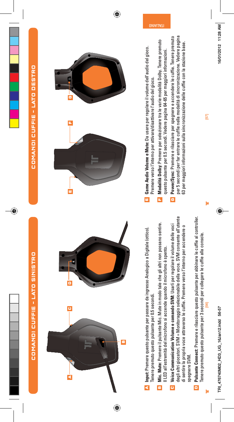 [56] [57]® ®ITALIANOGame Audio Volume e Mute: Da usare per regolare il volume dell’audio del gioco. Premere verso l’interno per attivare/disattivare l’audio del gioco.Modalità Dolby: Premere per selezionare tra le varie modalità Dolby. Tenere premuto questo pulsante per 0.5 secondi. Vedere pagina 64-65 per maggiori informazioni.Power/Sync: Premere e rilasciare per spegnere e accendere le cufﬁe. Tenere premuto per 5 secondi per far entrare le cufﬁe nella modalità di sincronizzazione. Vedere pagina 63 per maggiori informazioni sulla sincronizzazione delle cufﬁe con la stazione base.COMANDI CUFFIE – LATO DESTROEFGE F GCOMANDI CUFFIE – LATO SINISTROInput: Premere questo pulsante per passare da ingresso Analogico a Digitale (ottico). Tenere premuto questo pulsante per 0.5 secondi.Mic. Mute: Premere il pulsante Mic. Mute in modo tale che gli altri non possano sentire.Il LED all’estremità del microfono si accende quando il microfono è spento.Voice Communication Volume e comando SVM: Usarli per regolare il volume delle voci degli altri giocatori. SVM = Monitoraggio selezionabile della voce. SVM consente all’utente di sentire la propria voce attraverso le cufﬁe. Premere verso l’interno per accendere o spegnere SVM.Pulsante Connect: Premere e rilasciare questo pulsante per abbinare le cufﬁe al controller. Tenere premuto questo pulsante per 3 secondi per collegare le cufﬁe alla console. ABCDABC DTRI_476740M02_HD3_UG_16Jan12.indd   56-57 16/01/2012   11:28 AM