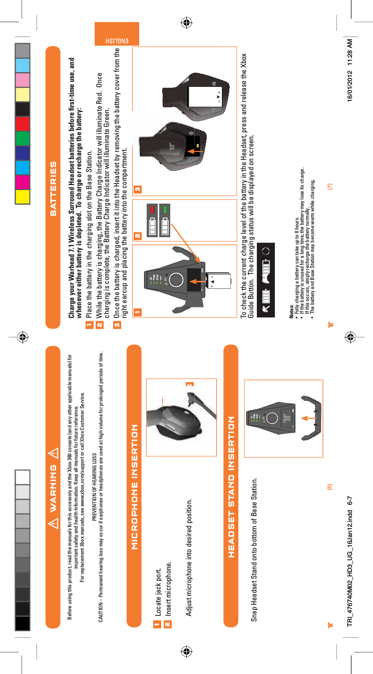 [7]ENGLISH®[6]®WARNINGBefore using this product, read the manuals for this accessory and the Xbox 360 console (and any other applicable manuals) for important safety and health information. Keep all manuals for future reference.For replacement Xbox manuals, see www.xbox.com/support or call Xbox Customer Service. PREVENTION OF HEARING LOSSCAUTION – Permanent hearing loss may occur if earphones or headphones are used at high volume for prolonged periods of time.MICROPHONE INSERTIONHEADSET STAND INSERTION12Locate jack port.Insert microphone.Adjust microphone into desired position.12Snap Headset Stand onto bottom of Base Station.BATTERIESCharge your Warhead 7.1 Wireless Surround Headset batteries before ﬁrst-time use, and whenever either battery is depleted.  To charge or recharge the battery:Place the battery in the charging slot on the Base Station.While the battery is charging, the Battery Charge Indicator will illuminate Red.  Once charging is complete, the Battery Charge Indicator will illuminate Green.Once the battery is charged, insert it into the Headset by removing the battery cover from the right earcup and placing the battery into the compartment.To check the current charge level of the battery in the Headset, press and release the Xbox Guide Button.  The charging status will be displayed on screen.Notes:UÊ ÕÞÊV&gt;À}}Ê&gt;ÊL&gt;ÌÌiÀÞÊV&gt;ÊÌ&gt;iÊÕ«ÊÌÊnÊÕÀÃ°UÊ vÊÌiÊL&gt;ÌÌiÀÞÊÃÊÕÕÃi`ÊvÀÊ&gt;Ê}ÊÌi]ÊÌiÊL&gt;ÌÌiÀÞÊ&gt;ÞÊÃiÊÌÃÊV&gt;À}i°ÊÊIf this occurs, simply recharge the battery normally.UÊ /iÊL&gt;ÌÌiÀÞÊ&gt;`Ê&gt;ÃiÊ-Ì&gt;ÌÊ&gt;ÞÊLiViÊÜ&gt;ÀÊÜiÊV&gt;À}}°1231 2 3TRI_476740M02_HD3_UG_16Jan12.indd   6-7 16/01/2012   11:28 AM