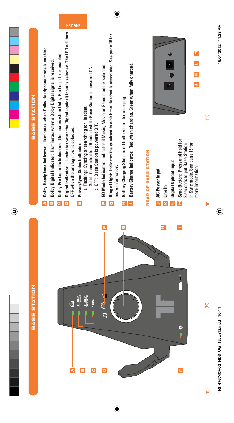 [11]ENGLISH®[10]®BASE STATIONDolby Headphone Indicator:  Illuminates when Dolby Headphone mode is enabled.Dolby Digital Indicator:  Illuminates when a Dolby Digital signal is received.Dolby Pro Logic IIx Indicator:   Illuminates when Dolby Pro Logic IIx is enabled.Digital Indicator:   Illuminates when the Digital (optical) input is selected. The LED will turn OFF when the analog input is selected.Power/Sync Status Indicator: a. Flashing:  Syncing or searching for Headset.b. Solid:  Connected to a Headset while Base Station is powered ON.c. OFF:  Base Station is powered OFF.EQ Mode Indicator:  Indicates if Music, Movie or Game mode is selected.Ring of Light:  Indicates the quadrant to which the Headset is associated. See page 18 for more information.Battery Charging Slot:  Insert battery here for charging.Battery Charge Indicator:  Red when charging, Green when fully charged.AC Power InputLine InDigital Optical inputSync Button:  Press and hold for 2 seconds to put Base Station in Sync mode. See page 15 for more information.ABCDEFGHijklmj k l mRear of Base StationBASE STATIONABCDEFGHiTRI_476740M02_HD3_UG_16Jan12.indd   10-11 16/01/2012   11:28 AM