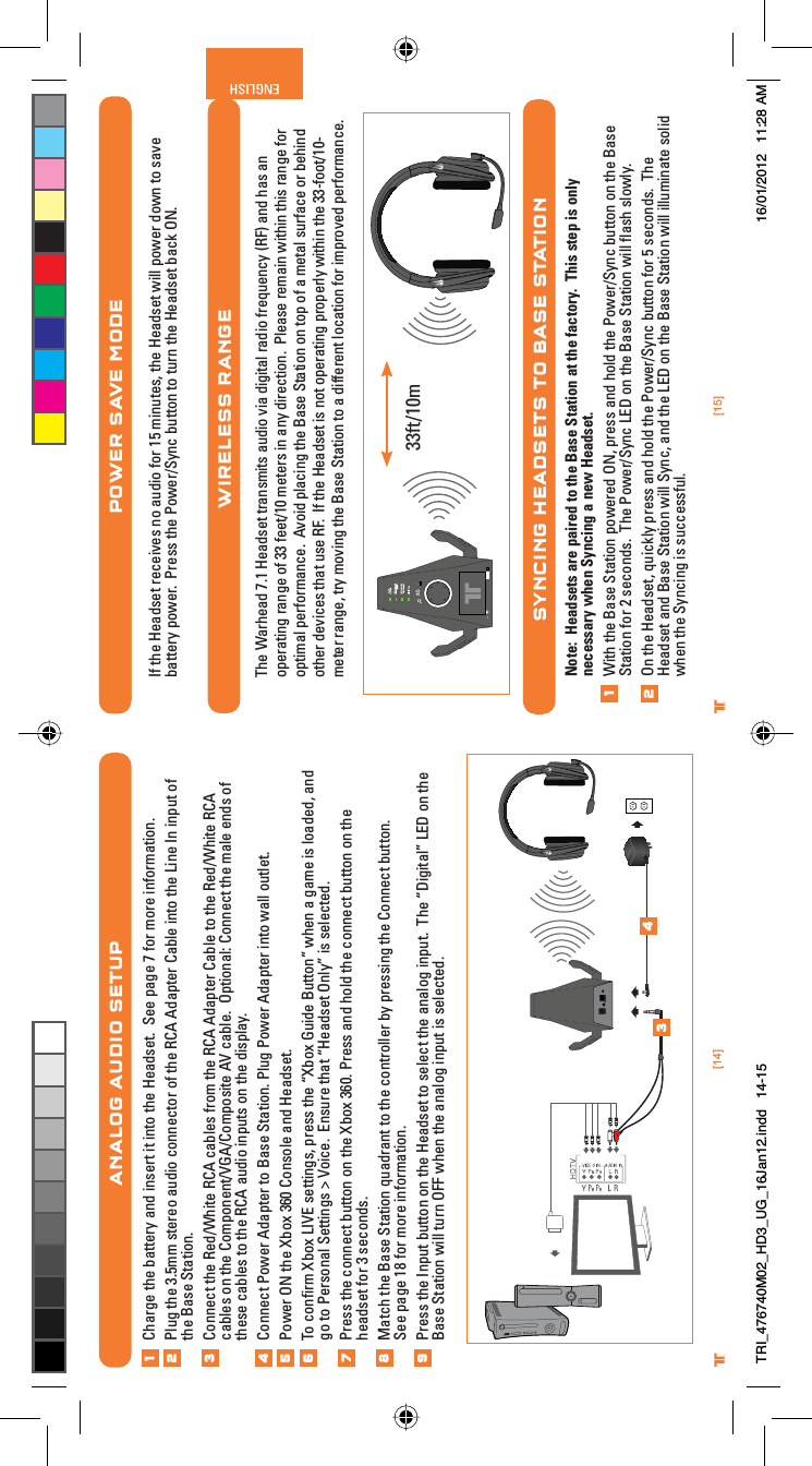 [15]ENGLISH®[14]® ®POWER SAVE MODEIf the Headset receives no audio for 15 minutes, the Headset will power down to save battery power.  Press the Power/Sync button to turn the Headset back ON.WIRELESS RANGEThe Warhead 7.1 Headset transmits audio via digital radio frequency (RF) and has an operating range of 33 feet/10 meters in any direction.  Please remain within this range for optimal performance.  Avoid placing the Base Station on top of a metal surface or behind other devices that use RF.  If the Headset is not operating properly within the 33-foot/10-meter range, try moving the Base Station to a different location for improved performance.SYNCING HEADSETS TO BASE STATIONNote:  Headsets are paired to the Base Station at the factory.  This step is only necessary when Syncing a new Headset.With the Base Station powered ON, press and hold the Power/Sync button on the Base Station for 2 seconds.  The Power/Sync LED on the Base Station will ﬂash slowly.  On the Headset, quickly press and hold the Power/Sync button for 5 seconds.  The Headset and Base Station will Sync, and the LED on the Base Station will illuminate solid when the Syncing is successful.1233ft/10mANALOG AUDIO SETUPCharge the battery and insert it into the Headset.  See page 7 for more information.Plug the 3.5mm stereo audio connector of the RCA Adapter Cable into the Line In input of the Base Station.Connect the Red/White RCA cables from the RCA Adapter Cable to the Red/White RCA cables on the Component/VGA/Composite AV cable.  Optional: Connect the male ends of these cables to the RCA audio inputs on the display.Connect Power Adapter to Base Station. Plug Power Adapter into wall outlet.Power ON the Xbox 360 Console and Headset.To conﬁrm Xbox LIVE settings, press the “Xbox Guide Button” when a game is loaded, and go to Personal Settings &gt; Voice.  Ensure that “Headset Only” is selected.Press the connect button on the Xbox 360. Press and hold the connect button on the headset for 3 seconds.Match the Base Station quadrant to the controller by pressing the Connect button.See page 18 for more information.Press the Input button on the Headset to select the analog input.  The “Digital” LED on the Base Station will turn OFF when the analog input is selected.12345678349TRI_476740M02_HD3_UG_16Jan12.indd   14-15 16/01/2012   11:28 AM