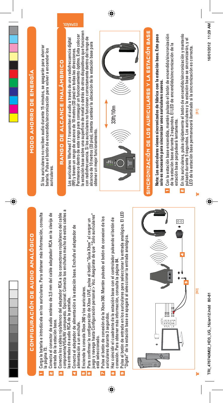 [80] [81]® ®ESPAÑOL®MODO AHORRO DE ENERGÍASi los auriculares no reciben audio durante 15 minutos, se apagarán para ahorrar batería. Pulsa el botón de encendido/sincronización para volver a encender los auriculares.RANGO DE ALCANCE INALÁMBRICOLos auriculares Warhead 7.1 transmiten el audio a través de una radiofrecuencia digital (RF) y tienen un rango de alcance de 10 metros (33 pies) en todas las direcciones. Permanece dentro de este rango para conseguir un funcionamiento óptimo. Evita colocar la estación base sobre una superﬁcie de metal o detrás de otros dispositivos que funcionen con radiofrecuencia. Si los auriculares no funcionan correctamente dentro del rango de alcance de 10 metros (33 pies), intenta cambiar la ubicación de la estación base para obtener un mejor funcionamiento.SINCRONIZACIÓN DE LOS AURICULARES Y LA ESTACIÓN BASENota: Los auriculares vienen sincronizados de fábrica con la estación base. Este paso solo es necesario para sincronizar unos auriculares nuevos.Con la estación base encendida, mantén pulsado el botón de encendido/sincronización de la estación base durante 2 segundos. El LED de encendido/sincronización de la estación base parpadeará lentamente.En los auriculares, pulsa rápidamente el botón de encendido/sincronización y mantenlo pulsado durante 5 segundos. Los auriculares y la estación base se sincronizarán, y el LED de la estación base permanecerá iluminado si la sincronización es correcta.1233ft/10mCONFIGURACIÓN DE AUDIO ANALÓGICOCarga la batería e introdúcela en los auriculares. Para obtener más información, consulta la página 73.Conecta el conector de audio estéreo de 3,5 mm del cable adaptador RCA en la clavija de entrada de la estación base.Conecta los cables rojo/blanco del adaptador RCA a los conectores rojo/blanco del cable componente/VGA/AV compuesto. Opcional: Conecta los enchufes macho de estos cables a las entradas de audio RCA de la pantalla.Conecta el adaptador de alimentación a la estación base. Enchufa el adaptador de alimentación a un enchufe.Enciende la consola Xbox 360 y los auriculares.Para conﬁrmar la conﬁguración de Xbox LIVE, pulsa el botón “Guía Xbox” al cargar un juego y navega hasta Conﬁguración personal &gt; Voz. Asegúrate de que “Solo auriculares” está seleccionado.Pulsa el botón de conexión de la Xbox 360. Mantén pulsado el botón de conexion de los auriculares durante 3 segundos.Haz coincidir el cuadrante de la estación base con el controlador pulsando el botón de conexión. Para obtener más información, consulta la página 84.Pulsa el botón de entrada en los auriculares para seleccionar la entrada analógica. El LED “Digital” de la estación base se apagará al seleccionar la entrada analógica.12345678349TRI_476740M02_HD3_UG_16Jan12.indd   80-81 16/01/2012   11:29 AM