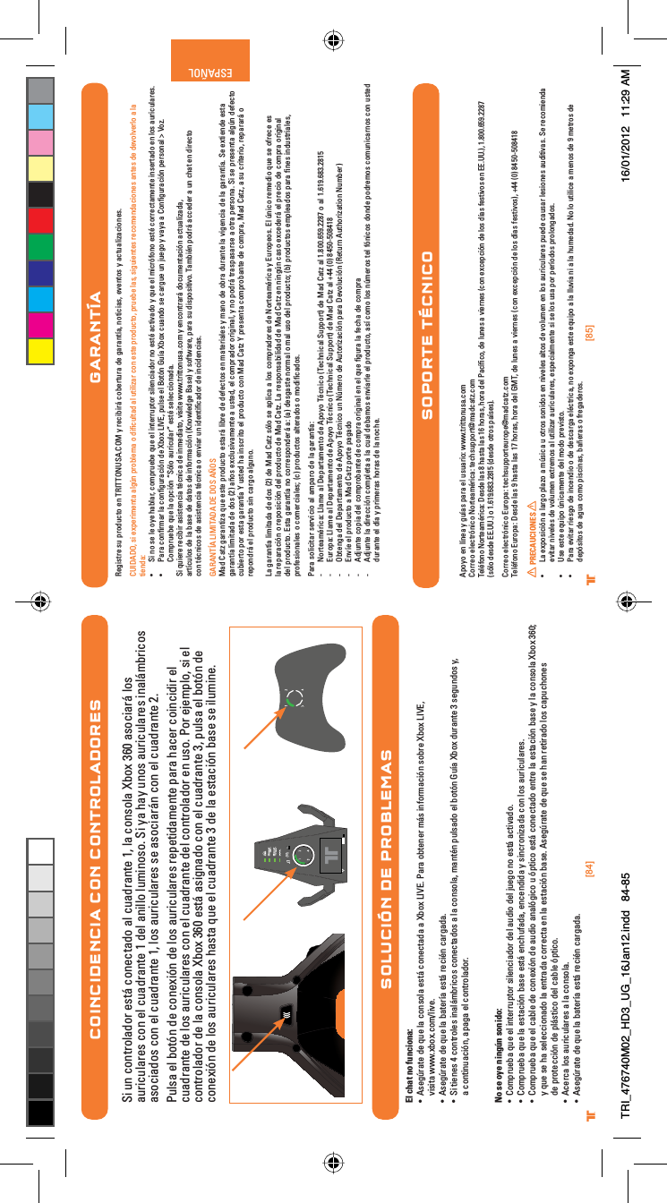 [84] [85]® ®ESPAÑOLCOINCIDENCIA CON CONTROLADORESSi un controlador está conectado al cuadrante 1, la consola Xbox 360 asociará los auriculares con el cuadrante 1 del anillo luminoso. Si ya hay unos auriculares inalámbricos asociados con el cuadrante 1, los auriculares se asociarán con el cuadrante 2.Pulsa el botón de conexión de los auriculares repetidamente para hacer coincidir el cuadrante de los auriculares con el cuadrante del controlador en uso. Por ejemplo, si el controlador de la consola Xbox 360 está asignado con el cuadrante 3, pulsa el botón de conexión de los auriculares hasta que el cuadrante 3 de la estación base se ilumine.SOLUCIÓN DE PROBLEMASEl chat no funciona:UÊ Ãi}ÖÀ&gt;ÌiÊ`iÊµÕiÊ&gt;ÊVÃ&gt;ÊiÃÌ?ÊViVÌ&gt;`&gt;Ê&gt;Ê8LÝÊ6°Ê*&gt;À&gt;ÊLÌiiÀÊ?ÃÊvÀ&gt;VÊÃLÀiÊ8LÝÊ6]Êvisita www.xbox.com/live.UÊ Ãi}ÖÀ&gt;ÌiÊ`iÊµÕiÊ&gt;ÊL&gt;ÌiÀ&gt;ÊiÃÌ?ÊÀiVjÊV&gt;À}&gt;`&gt;°UÊ -ÊÌiiÃÊ{ÊVÌÀiÃÊ&gt;?LÀVÃÊViVÌ&gt;`ÃÊ&gt;Ê&gt;ÊVÃ&gt;]Ê&gt;ÌjÊ«ÕÃ&gt;`ÊiÊLÌÊÕ&gt;Ê8LÝÊ`ÕÀ&gt;ÌiÊÎÊÃi}Õ`ÃÊÞ]Êa continuación, apaga el controlador.No se oye ningún sonido:UÊ «ÀÕiL&gt;ÊµÕiÊiÊÌiÀÀÕ«ÌÀÊÃiV&gt;`ÀÊ`iÊ&gt;Õ`Ê`iÊÕi}ÊÊiÃÌ?Ê&gt;VÌÛ&gt;`°UÊ «ÀÕiL&gt;ÊµÕiÊ&gt;ÊiÃÌ&gt;VÊL&gt;ÃiÊiÃÌ?ÊiVÕv&gt;`&gt;]ÊiVi``&gt;ÊÞÊÃVÀâ&gt;`&gt;ÊVÊÃÊ&gt;ÕÀVÕ&gt;ÀiÃ°UÊ «ÀÕiL&gt;ÊµÕiÊiÊV&gt;LiÊ`iÊViÝÊ`iÊ&gt;Õ`Ê&gt;&gt;}VÊÕÊ«ÌVÊiÃÌ?ÊViVÌ&gt;`ÊiÌÀiÊ&gt;ÊiÃÌ&gt;VÊL&gt;ÃiÊÞÊ&gt;ÊVÃ&gt;Ê8LÝÊÎÈäÆÊy que se ha seleccionado la entrada correcta en la estación base. Asegúrate de que se han retirado los capuchones de protección de plástico del cable óptico.UÊ ViÀV&gt;ÊÃÊ&gt;ÕÀVÕ&gt;ÀiÃÊ&gt;Ê&gt;ÊVÃ&gt;°UÊ Ãi}ÖÀ&gt;ÌiÊ`iÊµÕiÊ&gt;ÊL&gt;ÌiÀ&gt;ÊiÃÌ?ÊÀiVjÊV&gt;À}&gt;`&gt;°GARANTÍARegistre su producto en TRITTONUSA.COM y recibirá cobertura de garantía, noticias, eventos y actualizaciones.CUIDADO, si experimenta algún problema o diﬁcultad al utilizar con este producto, pruebe las, siguientes recomendaciones antes de devolverlo a la tienda:UÊ -ÊÊÃiÊiÊÞiÊ&gt;L&gt;À]ÊV«ÀÕiLiÊµÕiÊiÊÌiÀÀÕ«ÌÀÊÃiV&gt;`ÀÊÊiÃÌjÊ&gt;VÌÛ&gt;`ÊÞÊµÕiÊiÊVÀvÊiÃÌjÊVÀÀiVÌ&gt;iÌiÊÃiÀÌ&gt;`ÊiÊÃÊ&gt;ÕÀVÕ&gt;ÀiÃ°UÊ *&gt;À&gt;ÊVwÀ&gt;ÀÊ&gt;ÊVw}ÕÀ&gt;VÊ`iÊ8LÝÊ6]Ê«ÕÃiÊiÊÌÊÕ&gt;Ê8LÝÊVÕ&gt;`ÊÃiÊV&gt;À}ÕiÊÕÊÕi}ÊÞÊÛ&gt;Þ&gt;Ê&gt;Êw}ÕÀ&gt;VÊ«iÀÃ&gt;ÊÊ6â°ÊCompruebe que la opción “Sólo auricular” esté seleccionada.Si quiere recibir asistencia técnica de inmediato, visite www.trittonusa.com y encontrará documentación actualizada,    artículos de la base de datos de información (Knowledge Base) y software, para su dispositivo. También podrá acceder a un chat en directocon técnicos de asistencia técnica o enviar un identiﬁcador de incidencias.GARANTÍA LIMITADA DE DOS AÑOS Mad Catz garantiza que este producto estará libre de defectos en materiales y mano de obra durante la vigencia de la garantía. Se extiende esta garantía limitada de dos (2) años exclusivamente a usted, el comprador original, y no podrá traspasarse a otra persona. Si se presenta algún defecto cubierto por esta garantía Y usted ha inscrito el producto con Mad Catz Y presenta comprobante de compra, Mad Catz, a su criterio, reparará o repondrá el producto sin cargo alguno.La garantía limitada de dos (2) de Mad Catz sólo se aplica a los compradores de Norteamérica y Europeos. El único remedio que se ofrece es la reparación o reposición del producto de Mad Catz. La responsabilidad de Mad Catz en ningún caso excederá el precio de compra original del producto. Esta garantía no corresponderá a: (a) desgaste normal o mal uso del producto; (b) productos empleados para ﬁnes industriales, profesionales o comerciales; (c) productos alterados o modiﬁcados.Para solicitar servicio al amparo de la garantía:- Norteamérica: Llame al Departamento de Apoyo Técnico (Technical Support) de Mad Catz al 1.800.659.2287 o al 1.619.683.2815- Europa: Llame al Departamento de Apoyo Técnico (Technical Support) de Mad Catz al +44 (0) 8450-508418 - Obtenga del Departamento de Apoyo Técnico un Número de Autorización para Devolución (Return Authorization Number)- Envíe el producto a Mad Catz porte pagado- Adjunte copia del comprobante de compra original en el que ﬁgura la fecha de compra- Adjunte la dirección completa a la cual debamos enviarle el producto, así como los números tel fónicos donde podremos comunicarnos con usted durante el día y primeras horas de la noche.Apoyo en línea y guías para el usuario: www.trittonusa.comCorreo electrónico Norteamérica: techsupport@madcatz.comTeléfono Norteamérica: Desde las 8 hasta las 16 horas, hora del Pacíﬁco, de lunes a viernes (con excepción de los días festivos en EE.UU.), 1.800.659.2287 (sólo desde EE.UU.) o 1.619.683.2815 (desde otros países).Correo electrónico Europa: techsupporteurope@madcatz.comTeléfono Europa: Desde las 9 hasta las 17 horas, hora del GMT, de lunes a viernes (con excepción de los días festivos), +44 (0) 8450-508418PRECAUCIONESUÊ &gt;ÊiÝ«ÃVÊ&gt;Ê&gt;À}Ê«&gt;âÊ&gt;ÊÖÃV&gt;ÊÕÊÌÀÃÊÃ`ÃÊiÊÛiiÃÊ&gt;ÌÃÊ`iÊÛÕiÊiÊÃÊ&gt;ÕÀVÕ&gt;ÀiÃÊ«Õi`iÊV&gt;ÕÃ&gt;ÀÊiÃiÃÊ&gt;Õ`ÌÛ&gt;Ã°Ê-iÊÀiVi`&gt;Êevitar niveles de volumen extremos al utilizar auriculares, especialmente si se los usa por períodos prolongados.UÊ 1ÃiÊiÃÌiÊiµÕ«ÊÖV&gt;iÌiÊ`iÊ`Ê«ÀiÛÃÌ°UÊ *&gt;À&gt;ÊiÛÌ&gt;ÀÊÀiÃ}Ê`iÊVi`ÊÊ`iÊ`iÃV&gt;À}&gt;ÊijVÌÀV&gt;]ÊÊiÝ«}&gt;ÊiÃÌiÊiµÕ«Ê&gt;Ê&gt;ÊÕÛ&gt;ÊÊ&gt;Ê&gt;ÊÕi`&gt;`°Ê ÊÊÕÌViÊ&gt;ÊiÃÊ`iÊÊiÌÀÃÊ`iÊdepósitos de agua como piscinas, bañeras o fregaderos.SOPORTE TÉCNICOTRI_476740M02_HD3_UG_16Jan12.indd   84-85 16/01/2012   11:29 AM