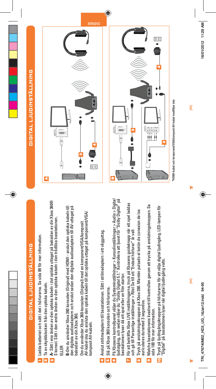 [94] [95]® ®SVENSKDIGITAL LJUDINSTÄLLNINGAB34334*HDMI-kabel och komponent/VGA/komposit AV-kabel medföljer inteDIGITAL LJUDINSTÄLLNINGLadda batteriet och sätt i det i hörlurarna. Se sida 89 för mer information.Ta av skyddslocken från den optiska kabeln.A- Sätt i ena änden av den optiska kabeln i det optiska uttaget på baksidan av din Xbox 360® S konsol. Sätt i den andra änden av den optiska kabeln i den trådlösa basstationen.ELLERB-Om du använder Xbox 360 konsolen (Original) med HDMI - anslut den optiska kabeln till den digitala audioadaptern och anslut sedan den digitala audioadaptern till AV-uttaget på baksidan av din Xbox 360.Om du använder Xbox 360-konsolen (Original) med en komponent/VGA/komposit AV-kabel ska du ansluta den optiska kabeln till det optiska uttaget på komponent/VGA/komposit AV-kabeln.Anslut strömadaptern till basstationen. Sätt i strömadaptern i ett vägguttag.Slå på Xbox 360 konsolen och hörlurarna.På Xboxens kontrollpanel väljer du Systeminställningar &gt; Konsolinställningar &gt; Audio &gt; Digital ljudutgång, och sedan väljer du “Dolby Digital 5.1.” Kontrollera att ljuset för “Dolby Digital” på basstationen lyser då ett spel eller en ﬁlm startar.För att bekräfta Xbox LIVE inställningarna, tryck på Xboxens guideknapp när ett spel laddas och gå till Personliga inställningar &gt; Röst Se till att “Endast hörlurar” är valtTryck på anslutningsknappen på Xbox 360. Mantén pulsado el botón de conexion de los auriculares duranted 3 segundos.Matcha basstationens kvadrant till kontrollen genom att trycka på anslutningsknappen. Se sida 100 för mer information.Tryck på ljudingångsknappen på hörlurarna för att välja digital ljudingång. LED-lampan för ”Digital” på basstationen lyser när digital ljudingång valts.12345678910TRI_476740M02_HD3_UG_16Jan12.indd   94-95 16/01/2012   11:29 AM