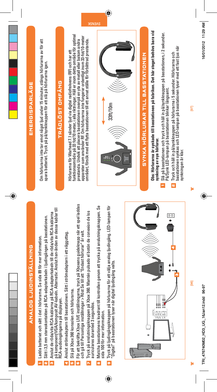 [96] [97]® ®SVENSK®ENERGISPARLÄGEOm hörlurarna inte tar emot något ljud under 15 minuter, stängs hörlurarna av för att spara batteriet. Tryck på på/synkknappen för att slå på hörlurarna igen.TRÅDLÖST OMFÅNGHörlurarna för Warhead 7.1 sänder ljud via digital radiofrekvens (RF) och har ett funktionsområde på 33 fot/10 meter, i alla riktningar. Håll er inom detta område för optimal prestanda. Undvik att placera basstationen ovanpå en yta av metall eller bakom andra apparater som använder RF. Om hörlurarna inte fungerar ordentligt inom 33-fot/10-meter området, försök med att ﬂytta basstationen till ett annat ställe för förbättrad prestanda.SYNKA HÖRLURAR TILL BASSTATIONENObs: Hörlurarna är synkade till basstationen på fabriken. Det här steget behövs bara vid synkning av nya hörlurar.Slå på basstationen och tryck och håll in på/synkknappen på basstationen, i 2 sekunder. På/Synk LED-lampan på basstationen blinkar långsamt.Tryck och håll in på/synkknappen på hörlurarna i 5 sekunder. Hörlurarna och basstationen synkas och LED-lampan på basstationen lyser med ett fast ljus när synkningen är klar.1233ft/10mANALOG LJUDINSTÄLLNINGLadda batteriet och sätt i det i hörlurarna. Se sida 89 för mer information.Sätt i 3,5 mm stereokontakten på RCA-adapterkabeln i ljudingången på basstationen.Anslut de röda/vita RCA-kablarna på RCA-adapterkabeln till de röda/vita RCA-kablarna på komponent/VGA/komposit AV-kabeln. Alternativ: Anslut han-änden av dessa kablar till RCA-audioingångarna på displayen.Anslut strömadaptern till basstationen. Sätt i strömadaptern i ett vägguttag.Slå på Xbox 360 konsolen och hörlurarna.För att bekräfta Xbox LIVE inställningarna, tryck på Xboxens guideknapp när ett spel laddas och gå till Personliga inställningar &gt; Röst Se till att “Endast hörlurar” är valt.Tryck på anslutningsknappen på Xbox 360. Mantén pulsado el botón de conexion de los auriculares duranted 3 segundos.Matcha basstationens kvadrant till kontrollen genom att trycka på anslutningsknappen. Se sida 100 för mer information.Tryck på ljudingångsknappen på hörlurarna för att välja analog ljudingång. LED-lampan för ”Digital” på basstationen lyser när digital ljudingång valts.12345678349TRI_476740M02_HD3_UG_16Jan12.indd   96-97 16/01/2012   11:29 AM