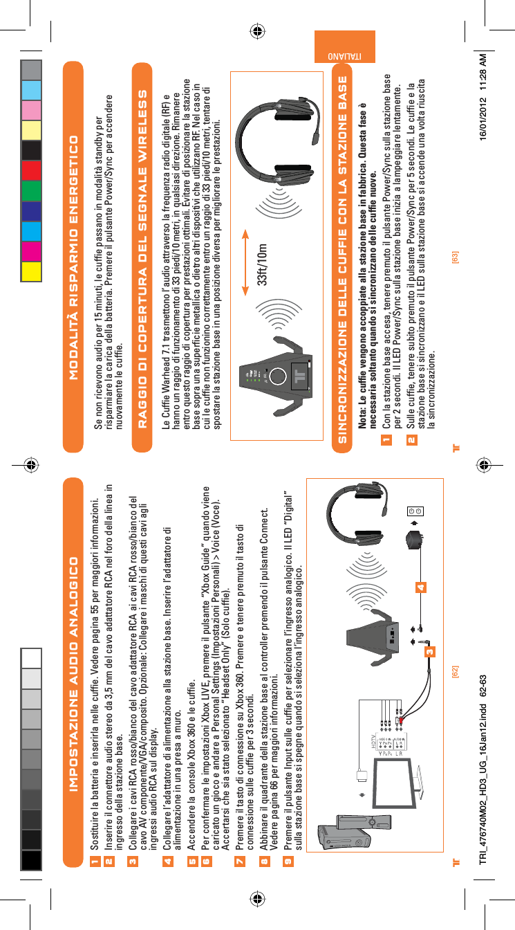 [62] [63]® ®ITALIANO®MODALITÀ RISPARMIO ENERGETICOSe non ricevono audio per 15 minuti, le cufﬁe passano in modalità standby per risparmiare la carica della batteria. Premere il pulsante Power/Sync per accendere nuovamente le cufﬁe.RAGGIO DI COPERTURA DEL SEGNALE WIRELESSLe Cufﬁe Warhead 7.1 trasmettono l’audio attraverso la frequenza radio digitale (RF) e hanno un raggio di funzionamento di 33 piedi/10 metri, in qualsiasi direzione. Rimanere entro questo raggio di copertura per prestazioni ottimali. Evitare di posizionare la stazione base sopra una superﬁcie metallica o dietro altri dispositivi che utilizzano RF. Nel caso in cui le cufﬁe non funzionino correttamente entro un raggio di 33 piedi/10 metri, tentare di spostare la stazione base in una posizione diversa per migliorare le prestazioni.SINCRONIZZAZIONE DELLE CUFFIE CON LA STAZIONE BASENota: Le cufﬁe vengono accoppiate alla stazione base in fabbrica. Questa fase è necessaria soltanto quando si sincronizzano delle cufﬁe nuove.Con la stazione base accesa, tenere premuto il pulsante Power/Sync sulla stazione base per 2 secondi. Il LED Power/Sync sulla stazione base inizia a lampeggiare lentamente.Sulle cufﬁe, tenere subito premuto il pulsante Power/Sync per 5 secondi. Le cufﬁe e la stazione base si sincronizzano e il LED sulla stazione base si accende una volta riuscita la sincronizzazione.1233ft/10mIMPOSTAZIONE AUDIO ANALOGICOSostituire la batteria e inserirla nelle cufﬁe. Vedere pagina 55 per maggiori informazioni.Inserire il connettore audio stereo da 3,5 mm del cavo adattatore RCA nel foro della linea in ingresso della stazione base.Collegare i cavi RCA rosso/bianco del cavo adattatore RCA ai cavi RCA rosso/bianco del cavo AV componente/VGA/composito. Opzionale: Collegare i maschi di questi cavi agli ingressi audio RCA sul display.Collegare l’adattatore di alimentazione alla stazione base. Inserire l’adattatore di alimentazione in una presa a muro.Accendere la console Xbox 360 e le cufﬁe.Per confermare le impostazioni Xbox LIVE, premere il pulsante “Xbox Guide” quando viene caricato un gioco e andare a Personal Settings (Impostazioni Personali) &gt; Voice (Voce). Accertarsi che sia stato selezionato “Headset Only” (Solo cufﬁe).Premere il tasto di connessione su Xbox 360. Premere e tenere premuto il tasto di connessione sulle cufﬁe per 3 secondi.Abbinare il quadrante della stazione base al controller premendo il pulsante Connect. Vedere pagina 66 per maggiori informazioni.Premere il pulsante Input sulle cufﬁe per selezionare l’ingresso analogico. Il LED “Digital” sulla stazione base si spegne quando si seleziona l’ingresso analogico.12345678349TRI_476740M02_HD3_UG_16Jan12.indd   62-63 16/01/2012   11:28 AM