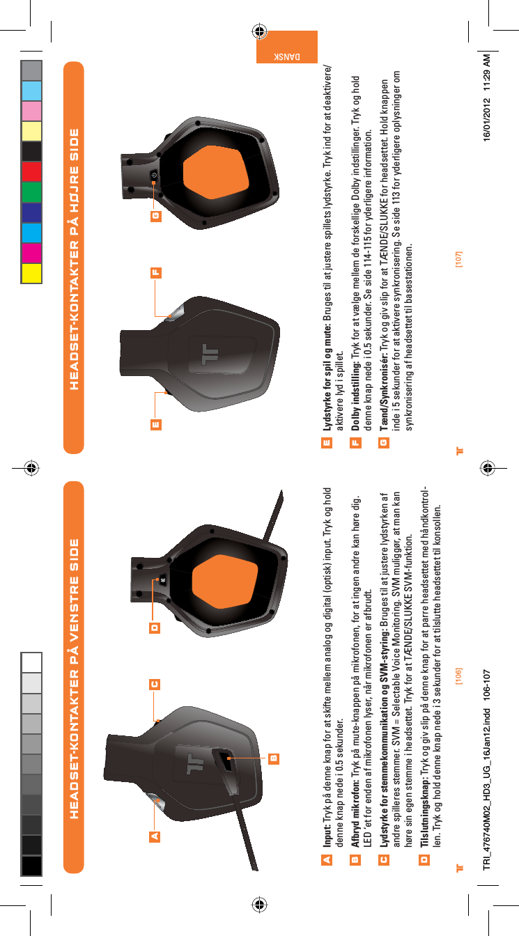 [106] [107]® ®DANSKLydstyrke for spil og mute: Bruges til at justere spillets lydstyrke. Tryk ind for at deaktivere/aktivere lyd i spillet.Dolby indstilling: Tryk for at vælge mellem de forskellige Dolby indstillinger. Tryk og hold denne knap nede i 0.5 sekunder. Se side 114-115 for yderligere information.Tænd/Synkronisér: Tryk og giv slip for at TÆNDE/SLUKKE for headsettet. Hold knappen inde i 5 sekunder for at aktivere synkronisering. Se side 113 for yderligere oplysninger om synkronisering af headsettet til basestationen.HEADSET-KONTAKTER PÅ HØJRE SIDEEFGE F GHEADSET-KONTAKTER PÅ VENSTRE SIDEInput: Tryk på denne knap for at skifte mellem analog og digital (optisk) input. Tryk og hold denne knap nede i 0.5 sekunder.Afbryd mikrofon: Tryk på mute-knappen på mikrofonen, for at ingen andre kan høre dig. LED ‘et for enden af mikrofonen lyser, når mikrofonen er afbrudt.Lydstyrke for stemmekommunikation og SVM-styring: Bruges til at justere lydstyrken af andre spilleres stemmer. SVM = Selectable Voice Monitoring. SVM muliggør, at man kan høre sin egen stemme i headsettet. Tryk for at TÆNDE/SLUKKE SVM-funktion.Tilslutningsknap: Tryk og giv slip på denne knap for at parre headsettet med håndkontrol-len. Tryk og hold denne knap nede i 3 sekunder for at tilslutte headsettet til konsollen.ABCDABC DTRI_476740M02_HD3_UG_16Jan12.indd   106-107 16/01/2012   11:29 AM