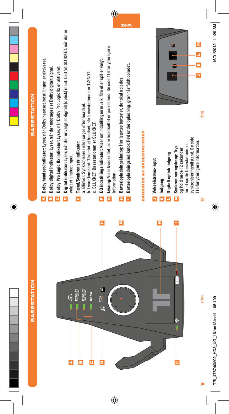 [108] [109]® ®DANSKBASESTATIONDolby headset-indikator: Lyser, når Dolby headset indstillingen er aktiveret.Dolby digital indikator: Lyser, når der modtages et Dolby digitalt signal.Dolby Pro Logic IIx indikator: Lyser, når Dolby Pro Logic llx er aktiveret.Digital indikator: Lyser, når der er valgt et digitalt (optisk) input. LED ‘et SLUKKET, når der er valgt et analogt input.Tænd/Synkronisér indikator:a. Blinker: Synkroniserer eller søger efter headset.b. Lyser konstant: Tilsluttet et headset, når basestationen er TÆNDT.c. SLUKKET: Basestationen er SLUKKET.EQ indstillingsindikator: Viser om indstillingen musik, ﬁlm eller spil er valgt.Lysring: Viser kvadrantet, som headsettet er parret med. Se side 116 for yderligere information.Batteriopladningsåbning: Her isættes batterier, der skal oplades.Batteriopladningsindikator: Rød under opladning, grøn når fuldt opladet. Vekselstrøms-inputIndgangDigitalt optisk indgangSynkroniseringsknap: Tryk og hold nede i 2 sekunder for at sætte basestationen i synkroniseringstilstand. Se side 113 for yderligere information.ABCDEFGHijklmj k l mBAGSIDEN AF BASESTATIONENBASESTATIONABCDEFGHiTRI_476740M02_HD3_UG_16Jan12.indd   108-109 16/01/2012   11:29 AM