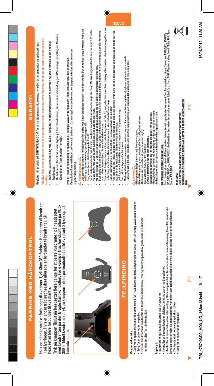 [116] [117]® ®DANSKPARRING MED HÅNDKONTROLHvis en håndkontrol er forbundet til kvadrant 1, vil Xbox 360 forbinde headsettet til kvadrant 1 på lysringen. Hvis et andet trådløst headset allerede er forbundet til kvadrant 1, vil headsettet blive forbundet til kvadrant 2.Tryk på knappen Tilslut på headsettet ﬂere gange for at parre kvadranten på headsettet med kvadranten på den brugte håndkontrollen. For eksempel hvis håndkontrollen på Xbox 360 er tildelt kvadrant 3, tryk på knappen Tilslut på headsettet indtil kvadrant 3 lyser op på basestationen.FEJLFINDINGChatten virker ikke:UÊ -©À}ÊvÀÊ&gt;ÌÊÃ«iÃiÊiÀÊÌÃÕÌÌiÌÊ8LÝÊ6°ÊÛÃÊ`ÕÊ©ÃiÀÊyiÀiÊ«ÞÃ}iÀÊÊ8LÝÊ6]ÊÃFÊLiÃ©}ÊÜÜÜ°ÝLÝ°VÉÛi°UÊ -©À}ÊvÀÊ&gt;ÌÊL&gt;ÌÌiÀiÌÊiÀÊÞ«&gt;`iÌ°UÊ ÛÃÊ`ÕÊ&gt;ÀÊ{ÊÌÀF`©ÃiÊF`ÌÀiÀÊÌÃÕÌÌi`iÊÌÊ`ÊÃ]ÊÌÀÞÊ}Ê`Ê&gt;««iÊ8LÝÊ}Õ`iÊi`iÊÊÎÊÃiÕ`iÀog sluk derefter for håndkontrollen.Ingen lyd:UÊ ÌÀiÀÊ&gt;ÌÊÃ«ÊÕÌiÊÌ&gt;ÌiÊiÊiÀÊ&gt;ÌÛiÀiÌ°UÊ ÌÀiÀÊ&gt;ÌÊL&gt;ÃiÃÌ&gt;ÌiÊiÀÊÌÃÕÌÌiÌ]ÊÌC`ÌÊ}Ê«&gt;ÀÀiÌÊi`Êi&gt;`ÃiÌÌiÌ°UÊ ÌÀiÀÊ&gt;ÌÊ`iÌÊ«ÌÃiÊ&gt;LiÊiiÀÊ&gt;&gt;}ÊÞ`ÌÃÕÌ}Ã&gt;LiÌÊiÀÊÌÃÕÌÌiÌÊiiÊL&gt;ÃiÃÌ&gt;ÌiÊ}Ê8LÝÊÎÈä]ÊÃ&gt;ÌÊ&gt;ÌÊ`iÌÊkorrekte input er valgt på basestationen. Kontroller at plastikbeskyttelseshætterne på det optiske kabel er blevet fjernet.UÊ ÞÌÊi&gt;`ÃiÌÌiÌÊÌCÌÌiÀiÊ«FÊÃ«iÃi°UÊ -©À}ÊvÀÊ&gt;ÌÊL&gt;ÌÌiÀiÌÊiÀÊÞ«&gt;`iÌ°GARANTIRegistrer dit produkt på TRITTONUSA.COM for at modtage garantidækning, nyheder, arrangementer og opdateringer.VIGTIGT Hvis du har problemer med at bruge dette produkt, bedes du prøve følgende, før du sender dette produkt tilbage til butikken:UÊ ÛÃÊvÊiÊ&gt;Ê©ÀiÊ`}ÊÌ&gt;i]ÊÃ&gt;Ê`ÕÊÃ©À}iÊvÀ]Ê&gt;ÌÊÃÌ©Ã«CÀÀ}iÊiÊiÀÊ&gt;ÌÛiÀiÌ]Ê}Ê&gt;ÌÊÀviÊiÀÊÃ&gt;ÌÊiÌÊ`ÊÊheadsettet.UÊ ÕÊLiÀCvÌiÀÊ8LÝÊ6ÊÛi`Ê&gt;ÌÊÌÀÞiÊ«FÊ8LÝÊÕ`i&gt;«]ÊFÀÊiÌÊÃ«ÊiÀÊ`CÃÌ]Ê}Ê}FÊÌÊ*iÀÃ}iÊ`ÃÌ}iÀÊ-Ìii°ÊKontroller, at “Kun headset” er valgt.Hvis du ønsker øjeblikkelig support, kan du besøge  www.trittonusa.com  ﬁnde den seneste dokumentation,Knowledge Base-artikler, og software til enheden. Du kan også chatte live med en support tekniker eller sende en supportanmodning.FORHOLDSREGLERUÊ C}iÀiÊÌ`ÃÊÕ`ÃCÌÌiÃiÊvÀÊ©ÊÕÃÊiiÀÊ&gt;`ÀiÊÞ`iÊÊÛi`ÌiiviÀÊ&gt;ÊvÀFÀÃ&gt;}iÊ©ÀiÃ&gt;`iÀ°ÊiÌÊiÀÊLi`ÃÌÊ&gt;ÌÊÕ`}FÊiÃÌÀiÊÞ`ÃÌÞÀiÊved brug af hovedtelefoner, specielt over længere tid.UÊ ÀÕ}ÊÕÊii`iÊÌÊ`iÌÊLiÀi}i`iÊvÀF°UÊ ÀÊ&gt;ÌÊÕ`}FÊLÀ&gt;`ÊiiÀÊv&gt;ÀiÊvÀÊÃÌ©`]ÊFÊ`iiÊii`ÊiÊÕ`ÃCÌÌiÃÊvÀÊÀi}ÊiiÀÊvÕ}Ì°ÊFÊiÊLÀÕ}iÃÊ`iÊvÀÊiÊ&gt;vÃÌ&gt;`Ê&gt;vÊä]ÇÈÊiÌiÀÊfra alle former for vand såsom svømmebasiner, badekar eller vask.UÊ FÊiÊÃiÃÊ&gt;`°ÊiÌÌiÊÃÀiÀ]Ê&gt;ÌÊiiÌÀÃÊÃÌ©`ÊÕ`}FÃ°Ê-iÀÛViÊFÊÕÊÕ`v©ÀiÃÊ&gt;vÊÛ&gt;wViÀiÌÊ«iÀÃ&gt;i°UÊ -ÕLÊ&gt;`À}ÊLiÌiÀÊ&gt;vÊ}iÊÃ&gt;}Ã]Ê&gt;`iÌÊi`Ê&gt;ÕÌÀÃiÀi`iÊ`ii]Ê`ÊÊ«À`ÕÌiÌ]Ê`&gt;Ê`ÃÃiÊ&gt;ÊLiÀ©ÀiÊv&gt;À}iÊÃÌÀ©«ÕÌiÀÊiiÀÊÀÌÃÕÌÌiÊdele, hvilket kan resultere i brand eller elektrisk stød.UÊ -Ì«ÊÃÌÀ&gt;ÃÊLÀÕ}iÊ&gt;vÊ`iiÊii`]ÊÛÃÊ`ÕÊLi}Þ`iÀÊ&gt;ÌÊv©iÊ`}ÊÌÀCÌ]ÊiiÀÊÛÃÊ`ÕÊ«iÛiÀÊÕLi&gt;}ÊiiÀÊÃiÀÌiÀÊÊ`iÊC`iÀÊ}ÉiiÀÊ&gt;ÀiÊunder brug af enheden. Hvis tilstanden vedvarer, skal du kontakte en læge.UÊ 1`}FÊ&gt;}Û&gt;À}ÊLÀÕ}Ê&gt;vÊ`iiÊii`°Ê`Ê«&gt;ÕÃiÀÊÛiÀÊÎä°ÊÕÌÌiÀ°UÊ iÊi`}iÀÊÃ&gt;Êv©ÀiÃ]ÊÃFi`iÃÊ&gt;ÌÊ`iÊiÊiÌÊ&gt;ÊLiÌÀC`iÃÊiiÀÊÃÕLiÃÊÛiÀ°Ê-©À}ÊvÀ]Ê&gt;ÌÊi`}iÀÊiÊ&gt;LÀ}iÃÊ«FÊiÊF`iÊiiÀÊ«FÊsteder, hvor de kan komme i klemme eller beskadiges.UÊ i`}iÀiÊFÊiÊÛiÃÊÀ}Ê}iÊ`iÊ&gt;vÊiÊ«iÀÃÃÊÀ«°UÊ ©ÀÊFÊiÊi}iÊi`Êi`}iÀi°UÊ ÃLÀÕ}Ê&gt;vÊL&gt;ÌÌiÀiÀÊÊ`iiÊii`Ê&gt;ÊvÀFÀÃ&gt;}i]Ê&gt;ÌÊL&gt;ÌÌiÀiÀiÊCiÀÊ}ÉiiÀÊiÃ«`iÀ]Ê}Êv©ÀiÊÌÊ«iÀÃÃ&gt;`i°UÊ iÌÌiÊ«À`ÕÌÊ`i`iÀÊÃF`ii]ÊÃÊ&gt;ÊvÀFÀÃ&gt;}iÊÛC}ÊÛi`ÊÃÕ}}°ÊiÊLiÀi}iÌÊÌÊL©ÀÊÕ`iÀÊÎÊFÀ°  ADVARSEL- Ikke-genopladelige batterier må ikke genoplades.- Bland ikke gamle og nye batterier eller forskellige batterityper.- Batterier skal indsættes, så polerne vender rigtigt.- Fjern udtjente batterier fra produktet.- Forsyningsterminalerne må ikke kortsluttes.- Genopladelige batterier skal fjernes fra produktet, før de oplades.- Genopladelige batterier må kun oplades under opsyn af en voksen.- Indpakningen skal beholdes, da den indeholder vigtig information.EU-OVERENSSTEMMELSESERKLING:Som påkrævet er visse af disse produkt blevet testet og opfylder kravene i Den Europæiske Unions Direktiver 1999/5/EC, 2002/95/EC, 2002/96/EC, og 2004/108/EC. Godkendt underskriver for producenten er Mad Catz, Inc., 7480 Mission Valley Road, Suite 101, San Diego, CA 92108.FORSIGTIGHVIS BATTERIERNE UDSKIFTES MED EN FORTKERT BATTERITYPE.ER DER EKSPLOSIONSRISIKO BORTSKAF BATTERIER ERFTER VEJLEDNINGEN.12/11TRI_476740M02_HD3_UG_16Jan12.indd   116-117 16/01/2012   11:29 AM