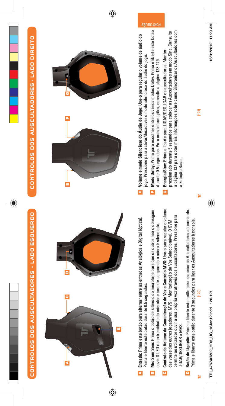 [120] [121]® ®PORTUGUÊSVolume e modo Silencioso do Áudio de Jogo: Use-o para regular o volume de áudio do jogo. Pressione para activar/desactivar o modo silencioso do áudio do jogo.Modo Dolby: Prima para escolher entre os vários modos Dolby. Prima e liberte este botão durante 0.5 segundos. Para mais informações, consulte a página 128-129.Energia/Sinc: Prima e liberte para LIGAR/DESLIGAR os auscultadores. Manter pressionado durante 5 segundos para colocar os Auscultadores em modo Sinc. Consulte a página 127 para obter mais informações sobre como Sincronizar os Auscultadores com a Estação Base.CONTROLOS DOS AUSCULTADORES - LADO DIREITOEFGE F GCONTROLOS DOS AUSCULTADORES – LADO ESQUERDOEntrada: Prima este botão para alternar entre as entradas Analógica e Digital (óptica). Prima e liberte este botão durante 0.5 segundos.Mic Sem Som: Prima o botão de silêncio do microfone para que os outros não o consigam ouvir. O LED na extremidade do microfone acende-se quando o micro é silenciado.Controlo de Volume da Comunicação de Voz e Controlo MVS: Use-o para regular o volume das vozes dos outros jogadores. MVS = Monitorização de Voz Seleccionável. O SVM permite ao utilizador ouvir a sua própria voz através dos auscultadores. Pressione para LIGAR/DESLIGAR o MVS.Botão de Ligação: Prima e liberte este botão para associar os Auscultadores ao comando. Prima e liberte este botão durante 3 segundos para ligar os Auscultadores à consola.ABCDABC DTRI_476740M02_HD3_UG_16Jan12.indd   120-121 16/01/2012   11:29 AM