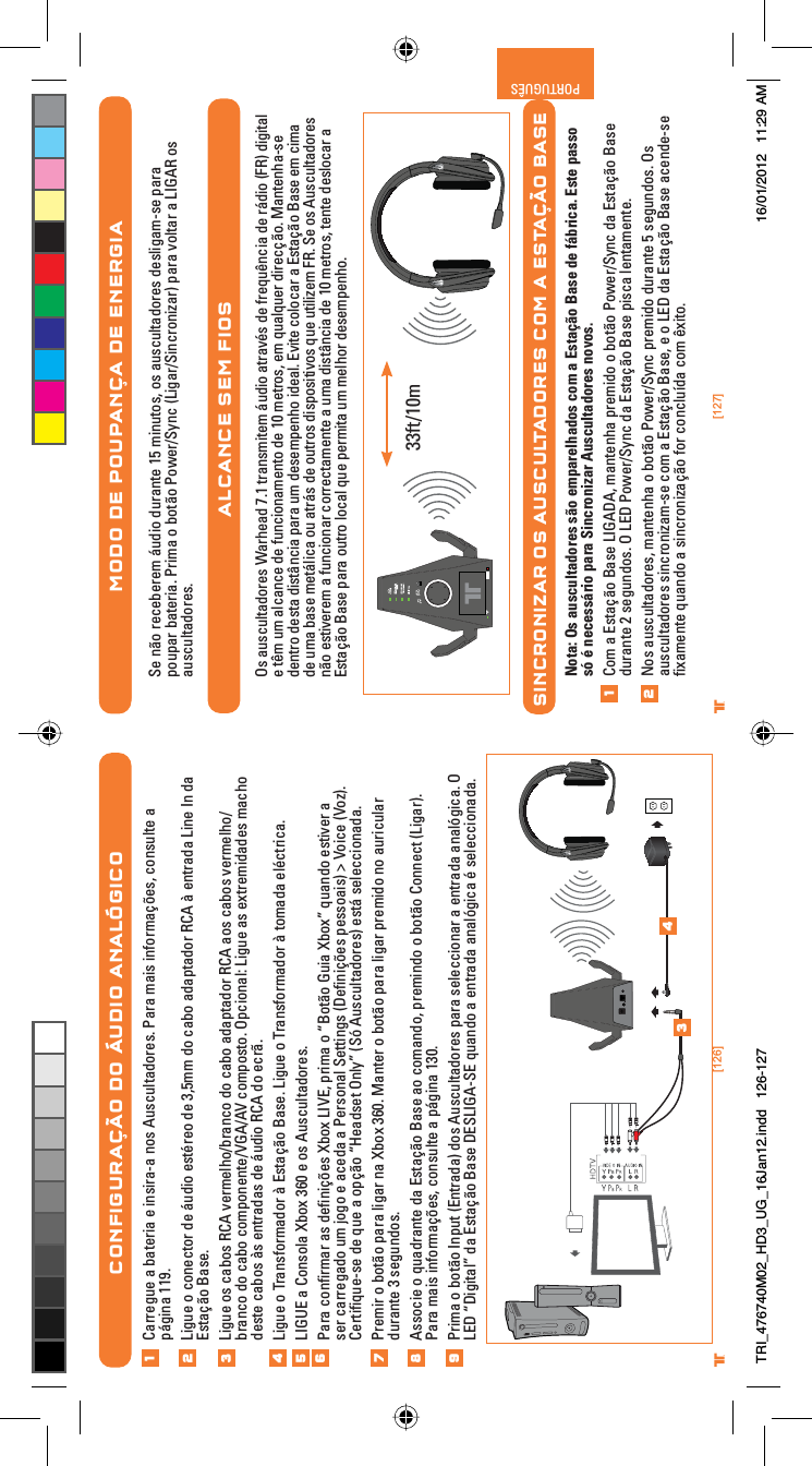 [126] [127]® ®PORTUGUÊS®MODO DE POUPANÇA DE ENERGIASe não receberem áudio durante 15 minutos, os auscultadores desligam-se para poupar bateria. Prima o botão Power/Sync (Ligar/Sincronizar) para voltar a LIGAR os auscultadores.ALCANCE SEM FIOSOs auscultadores Warhead 7.1 transmitem áudio através de frequência de rádio (FR) digital e têm um alcance de funcionamento de 10 metros, em qualquer direcção. Mantenha-se dentro desta distância para um desempenho ideal. Evite colocar a Estação Base em cima de uma base metálica ou atrás de outros dispositivos que utilizem FR. Se os Auscultadores não estiverem a funcionar correctamente a uma distância de 10 metros, tente deslocar a Estação Base para outro local que permita um melhor desempenho.SINCRONIZAR OS AUSCULTADORES COM A ESTAÇÃO BASENota: Os auscultadores são emparelhados com a Estação Base de fábrica. Este passo só é necessário para Sincronizar Auscultadores novos.Com a Estação Base LIGADA, mantenha premido o botão Power/Sync da Estação Base durante 2 segundos. O LED Power/Sync da Estação Base pisca lentamente.Nos auscultadores, mantenha o botão Power/Sync premido durante 5 segundos. Os auscultadores sincronizam-se com a Estação Base, e o LED da Estação Base acende-se ﬁxamente quando a sincronização for concluída com êxito.1233ft/10mCONFIGURAÇÃO DO ÁUDIO ANALÓGICOCarregue a bateria e insira-a nos Auscultadores. Para mais informações, consulte a página 119.Ligue o conector de áudio estéreo de 3,5mm do cabo adaptador RCA à entrada Line In da Estação Base.Ligue os cabos RCA vermelho/branco do cabo adaptador RCA aos cabos vermelho/branco do cabo componente/VGA/AV composto. Opcional: Ligue as extremidades macho deste cabos às entradas de áudio RCA do ecrã.Ligue o Transformador à Estação Base. Ligue o Transformador à tomada eléctrica.LIGUE a Consola Xbox 360 e os Auscultadores.Para conﬁrmar as deﬁnições Xbox LIVE, prima o “Botão Guia Xbox” quando estiver a ser carregado um jogo e aceda a Personal Settings (Deﬁnições pessoais) &gt; Voice (Voz). Certiﬁque-se de que a opção “Headset Only” (Só Auscultadores) está seleccionada.Premir o botão para ligar na Xbox 360. Manter o botão para ligar premido no auricular durante 3 segundos.Associe o quadrante da Estação Base ao comando, premindo o botão Connect (Ligar). Para mais informações, consulte a página 130.Prima o botão Input (Entrada) dos Auscultadores para seleccionar a entrada analógica. O LED “Digital” da Estação Base DESLIGA-SE quando a entrada analógica é seleccionada.12345678349TRI_476740M02_HD3_UG_16Jan12.indd   126-127 16/01/2012   11:29 AM