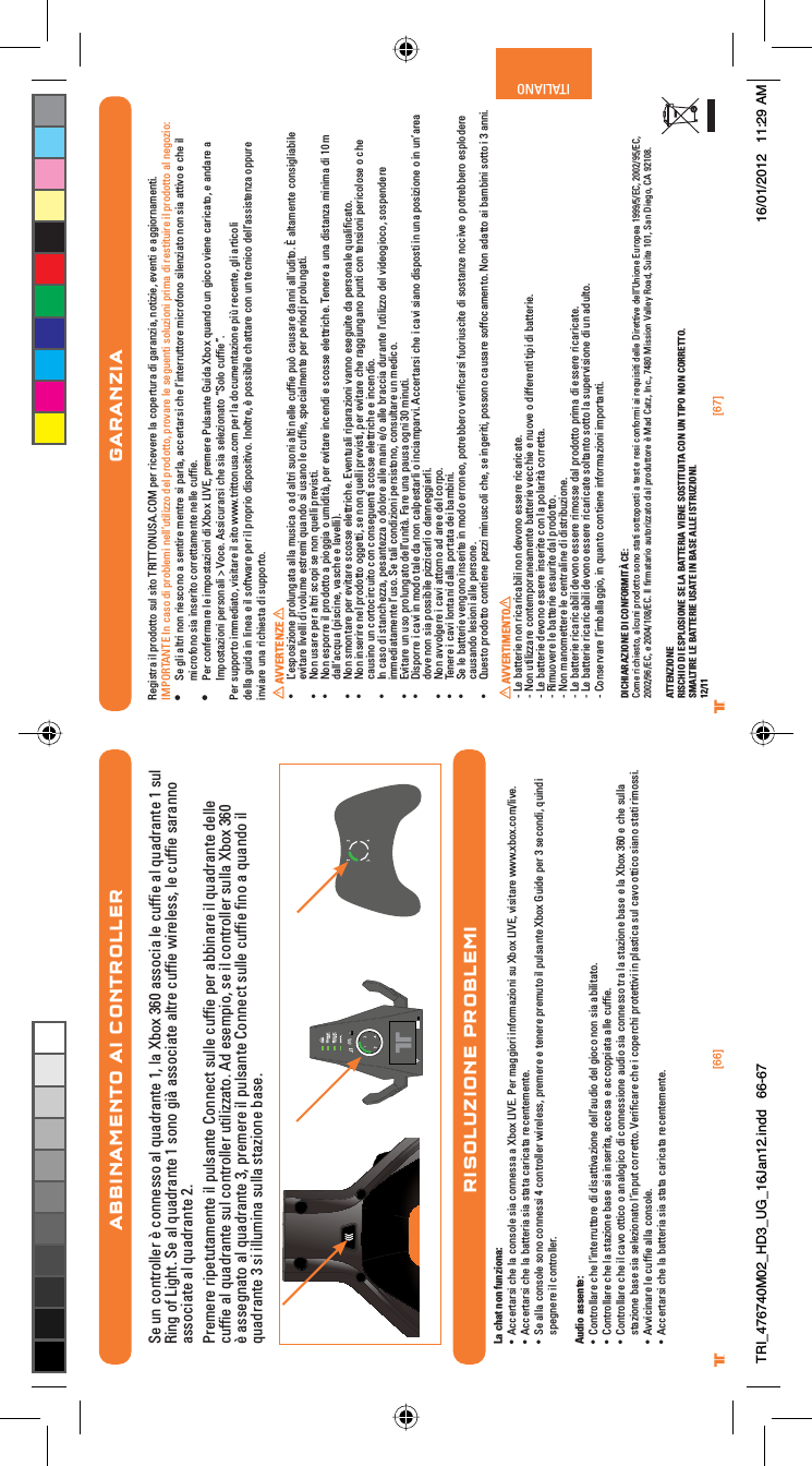 [66] [67]® ®ITALIANOABBINAMENTO AI CONTROLLERSe un controller è connesso al quadrante 1, la Xbox 360 associa le cufﬁe al quadrante 1 sul Ring of Light. Se al quadrante 1 sono già associate altre cufﬁe wireless, le cufﬁe saranno associate al quadrante 2.Premere ripetutamente il pulsante Connect sulle cufﬁe per abbinare il quadrante delle cufﬁe al quadrante sul controller utilizzato. Ad esempio, se il controller sulla Xbox 360 è assegnato al quadrante 3, premere il pulsante Connect sulle cufﬁe ﬁno a quando il quadrante 3 si illumina sulla stazione base.RISOLUZIONE PROBLEMILa chat non funziona:UÊ VViÀÌ&gt;ÀÃÊViÊ&gt;ÊVÃiÊÃ&gt;ÊViÃÃ&gt;Ê&gt;Ê8LÝÊ6°Ê*iÀÊ&gt;}}ÀÊvÀ&gt;âÊÃÕÊ8LÝÊ6]ÊÛÃÌ&gt;ÀiÊÜÜÜ°ÝLÝ°VÉÛi°UÊ VViÀÌ&gt;ÀÃÊViÊ&gt;ÊL&gt;ÌÌiÀ&gt;ÊÃ&gt;ÊÃÌ&gt;Ì&gt;ÊV&gt;ÀV&gt;Ì&gt;ÊÀiViÌiiÌi°UÊ -iÊ&gt;&gt;ÊVÃiÊÃÊViÃÃÊ{ÊVÌÀiÀÊÜÀiiÃÃ]Ê«ÀiiÀiÊiÊÌiiÀiÊ«ÀiÕÌÊÊ«ÕÃ&gt;ÌiÊ8LÝÊÕ`iÊ«iÀÊÎÊÃiV`]ÊµÕ`Êspegnere il controller.Audio assente:UÊ ÌÀ&gt;ÀiÊViÊ½ÌiÀÀÕÌÌÀiÊ`Ê`Ã&gt;ÌÌÛ&gt;âiÊ`i½&gt;Õ`Ê`iÊ}VÊÊÃ&gt;Ê&gt;LÌ&gt;Ì°UÊ ÌÀ&gt;ÀiÊViÊ&gt;ÊÃÌ&gt;âiÊL&gt;ÃiÊÃ&gt;ÊÃiÀÌ&gt;]Ê&gt;VViÃ&gt;ÊiÊ&gt;VV««&gt;Ì&gt;Ê&gt;iÊVÕvwi°UÊ ÌÀ&gt;ÀiÊViÊÊV&gt;ÛÊÌÌVÊÊ&gt;&gt;}VÊ`ÊViÃÃiÊ&gt;Õ`ÊÃ&gt;ÊViÃÃÊÌÀ&gt;Ê&gt;ÊÃÌ&gt;âiÊL&gt;ÃiÊiÊ&gt;Ê8LÝÊÎÈäÊiÊViÊÃÕ&gt;Êstazione base sia selezionato l’input corretto. Veriﬁcare che i coperchi protettivi in plastica sul cavo ottico siano stati rimossi.UÊ ÛÛV&gt;ÀiÊiÊVÕvwiÊ&gt;&gt;ÊVÃi°UÊ VViÀÌ&gt;ÀÃÊViÊ&gt;ÊL&gt;ÌÌiÀ&gt;ÊÃ&gt;ÊÃÌ&gt;Ì&gt;ÊV&gt;ÀV&gt;Ì&gt;ÊÀiViÌiiÌi°GARANZIARegistra il prodotto sul sito TRITTONUSA.COM per ricevere la copertura di garanzia, notizie, eventi e aggiornamenti.IMPORTANTE In caso di problemi nell’utilizzo del prodotto, provare le seguenti soluzioni prima di restituire il prodotto al negozio:UÊ Se gli altri non riescono a sentire mentre si parla, accertarsi che l’interruttore microfono silenziato non sia attivo e che il    microfono sia inserito correttamente nelle cufﬁe.UÊ Per confermare le impostazioni di Xbox LIVE, premere Pulsante Guida Xbox quando un gioco viene caricato, e andare a    Impostazioni personali &gt; Voce. Assicurarsi che sia selezionato “Solo cufﬁe”.Per supporto immediato, visitare il sito www.trittonusa.com per la documentazione più recente, gli articoli    della guida in linea e il software per il proprio dispositivo. Inoltre, è possibile chattare con un tecnico dell’assistenza oppure    inviare una richiesta di supporto.AVVERTENZEUÊ ½iÃ«ÃâiÊ«ÀÕ}&gt;Ì&gt;Ê&gt;&gt;ÊÕÃV&gt;ÊÊ&gt;`Ê&gt;ÌÀÊÃÕÊ&gt;ÌÊiiÊVÕvwiÊ«Õ¢ÊV&gt;ÕÃ&gt;ÀiÊ`&gt;Ê&gt;½Õ`Ì°ÊÊ&gt;Ì&gt;iÌiÊVÃ}&gt;LiÊevitare livelli di volume estremi quando si usano le cufﬁe, specialmente per periodi prolungati.UÊ  ÊÕÃ&gt;ÀiÊ«iÀÊ&gt;ÌÀÊÃV«ÊÃiÊÊµÕiÊ«ÀiÛÃÌ°UÊ  ÊiÃ«ÀÀiÊÊ«À`ÌÌÊ&gt;Ê«}}&gt;ÊÊÕ`ÌD]Ê«iÀÊiÛÌ&gt;ÀiÊVi`ÊiÊÃVÃÃiÊiiÌÌÀVi°Ê/iiÀiÊ&gt;ÊÕ&gt;Ê`ÃÌ&gt;â&gt;Ê&gt;Ê`Ê£äÊÊdall’acqua (piscine, vasche e lavelli).UÊ  ÊÃÌ&gt;ÀiÊ«iÀÊiÛÌ&gt;ÀiÊÃVÃÃiÊiiÌÌÀVi°ÊÛiÌÕ&gt;ÊÀ«&gt;À&gt;âÊÛ&gt;ÊiÃi}ÕÌiÊ`&gt;Ê«iÀÃ&gt;iÊµÕ&gt;wV&gt;Ì°UÊ  ÊÃiÀÀiÊiÊ«À`ÌÌÊ}}iÌÌ]ÊÃiÊÊµÕiÊ«ÀiÛÃÌ]Ê«iÀÊiÛÌ&gt;ÀiÊViÊÀ&gt;}}Õ}&gt;Ê«ÕÌÊVÊÌiÃÊ«iÀVÃiÊÊViÊcausino un cortocircuito con conseguenti scosse elettriche e incendio.UÊ ÊV&gt;ÃÊ`ÊÃÌ&gt;Viââ&gt;]Ê«iÃ&gt;Ìiââ&gt;ÊÊ`ÀiÊ&gt;iÊ&gt;ÊiÉÊ&gt;iÊLÀ&gt;VV&gt;Ê`ÕÀ&gt;ÌiÊ½ÕÌââÊ`iÊÛ`i}V]ÊÃÃ«i`iÀiÊimmediatamente l’uso. Se tali condizioni persistono, consultare un medico.UÊ ÛÌ&gt;ÀiÊÕÊÕÃÊ«ÀÕ}&gt;ÌÊ`i½ÕÌD°Ê&gt;ÀiÊÕ&gt;Ê«&gt;ÕÃ&gt;Ê}ÊÎäÊÕÌ°UÊ Ã«ÀÀiÊÊV&gt;ÛÊÊ`ÊÌ&gt;iÊ`&gt;ÊÊV&gt;«iÃÌ&gt;ÀÊÊV&gt;«&gt;ÀÛ°ÊVViÀÌ&gt;ÀÃÊViÊÊV&gt;ÛÊÃ&gt;Ê`Ã«ÃÌÊÊÕ&gt;Ê«ÃâiÊÊÊÕ½&gt;Ài&gt;Êdove non sia possibile pizzicarli o danneggiarli.UÊ  Ê&gt;ÛÛ}iÀiÊÊV&gt;ÛÊ&gt;ÌÌÀÊ&gt;`Ê&gt;ÀiiÊ`iÊVÀ«°UÊ /iiÀiÊÊV&gt;ÛÊÌ&gt;Ê`&gt;&gt;Ê«ÀÌ&gt;Ì&gt;Ê`iÊL&gt;L°UÊ -iÊiÊL&gt;ÌÌiÀiÊÛi}ÊÃiÀÌiÊÊ`ÊiÀÀi]Ê«ÌÀiLLiÀÊÛiÀwV&gt;ÀÃÊvÕÀÕÃVÌiÊ`ÊÃÃÌ&gt;âiÊVÛiÊÊ«ÌÀiLLiÀÊiÃ«`iÀiÊcausando lesioni alle persone.UÊ +ÕiÃÌÊ«À`ÌÌÊVÌiiÊ«iââÊÕÃVÊVi]ÊÃiÊ}iÀÌ]Ê«ÃÃÊV&gt;ÕÃ&gt;ÀiÊÃvvV&gt;iÌ°Ê Ê&gt;`&gt;ÌÌÊ&gt;ÊL&gt;LÊÃÌÌÊÊÎÊ&gt;°AVVERTIMENTO- Le batterie non ricaricabili non devono essere ricaricate.- Non utilizzare contemporaneamente batterie vecchie e nuove o differenti tipi di batterie.- Le batterie devono essere inserite con la polarità corretta.- Rimuovere le batterie esaurite dal prodotto.- Non manomettere le centraline di distribuzione.- Le batterie ricaricabili devono essere rimosse dal prodotto prima di essere ricaricate.- Le batterie ricaricabili devono essere ricaricate soltanto sotto la supervisione di un adulto.- Conservare l’imballaggio, in quanto contiene informazioni importanti.DICHIARAZIONE DI CONFORMITÀ CE:Come richiesto, alcuni prodotto sono stati sottoposti a test e resi conformi ai requisiti delle Direttive dell’Unione Europea 1999/5/EC, 2002/95/EC, 2002/96/EC, e 2004/108/EC. Il ﬁrmatario autorizzato dal produttore è Mad Catz, Inc., 7480 Mission Valley Road, Suite 101, San Diego, CA 92108.ATTENZIONERISCHIO DI ESPLOSIONE SE LA BATTERIA VIENE SOSTITUITA CON UN TIPO NON CORRETTO.SMALTIRE LE BATTERIE USATE IN BASE ALLE ISTRUZIONI.12/11TRI_476740M02_HD3_UG_16Jan12.indd   66-67 16/01/2012   11:29 AM