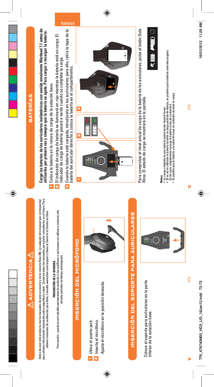 [72] [73]® ®ESPAÑOLINSERCIÓN DEL MICRÓFONOINSERCIÓN DEL SOPORTE PARA AURICULARES12Ubica el puerto jack.Inserta el micrófono.Ajusta el micrófono en la posición deseada.12Coloca el soporte para auriculares en la parte inferior de la estación base.BATERÍASCarga las baterías de los auriculares inalámbricos con sonido envolvente Warhead 7.1 antes de utilizarlos por primera vez y siempre que la batería se agote. Para cargar o recargar la batería:Coloca la batería en la ranura de carga de la estación base.El indicador de carga de batería se iluminará en rojo mientras la batería esté en carga. El indicador de carga de batería pasará a verde cuando se complete la carga.Cuando la batería esté cargada, introdúcela en los auriculares; para ello, retira la tapa de la batería del auricular derecho y coloca la batería en el compartimento.Para comprobar el nivel actual de carga de la batería de los auriculares, pulsa el botón Guía Xbox. El estado de carga se mostrará en la pantalla.Notas:UÊ &gt;ÊV&gt;À}&gt;ÊV«iÌ&gt;Ê`iÊÕ&gt;ÊL&gt;ÌiÀ&gt;Ê«Õi`iÊÌ&gt;À`&gt;ÀÊ&gt;ÃÌ&gt;ÊnÊÀ&gt;Ã°UÊ -ÊÊÃiÊ&gt;ÊÕÌâ&gt;`Ê&gt;ÊL&gt;ÌiÀ&gt;Ê`ÕÀ&gt;ÌiÊÕÊ&gt;À}Ê«iÀ`Ê`iÊÌi«]ÊiÃÊ«ÃLiÊµÕiÊ&gt;ÊL&gt;ÌiÀ&gt;ÊiÃÌjÊ`iÃV&gt;À}&gt;`&gt;°ÊEn tal caso, simplemente recarga la batería como de costumbre.UÊ ÃÊ«ÃLiÊµÕiÊ&gt;ÊL&gt;ÌiÀ&gt;ÊÞÊ&gt;ÊiÃÌ&gt;VÊL&gt;ÃiÊÃiÊV&gt;iÌiÊ`ÕÀ&gt;ÌiÊ&gt;ÊV&gt;À}&gt;°1231 2 3ADVERTENCIAAntes de usar este producto, lea los manuales de este accesorio y de la consola Xbox 360, (y cualquier otro manual que corresponda)para obtener información importante sobre seguridad y salud.  Conserve todos los manuales para poder consultarlos en el futuro. Paraobtener manuales de sustitución para Xbox, consulte www.xbox.com/support o llame al Servicio al Cliente de Xbox. PREVENCIÓN DE LA SORDERAPrecaución - puede ocurrir pérdida permanente de audición si los audífonos o auriculares se utilizan a volumen alto durante períodos de tiempo prolongados.TRI_476740M02_HD3_UG_16Jan12.indd   72-73 16/01/2012   11:29 AM