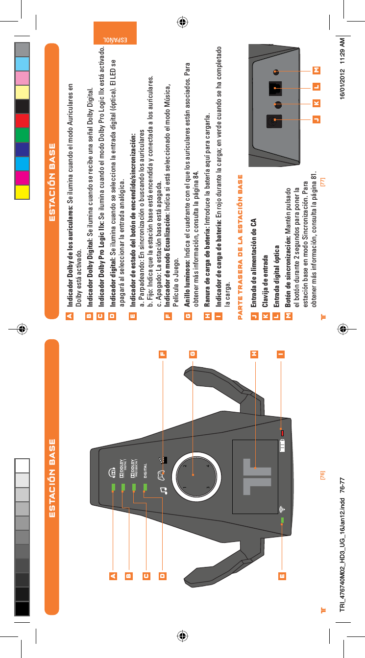 [76] [77]® ®ESPAÑOLESTACIÓN BASEIndicador Dolby de los auriculares: Se ilumina cuando el modo Auriculares en Dolby está activado.Indicador Dolby Digital: Se ilumina cuando se recibe una señal Dolby Digital.Indicador Dolby Pro Logic IIx: Se ilumina cuando el modo Dolby Pro Logic IIx está activado.Indicador digital: Se ilumina cuando se selecciona la entrada digital (óptica). El LED se apagará al seleccionar la entrada analógica.Indicador de estado del botón de encendido/sincronización:a. Parpadeando: En sincronización o buscando los auricularesb. Fijo: Indica que la estación base está encendida y conectada a los auriculares.c. Apagado: La estación base está apagada.Indicador de modo Ecualización: Indica si está seleccionado el modo Música, Película o Juego.Anillo luminoso: Indica el cuadrante con el que los auriculares están asociados. Para obtener más información, consulta la página 84.Ranura de carga de batería: Introduce la batería aquí para cargarla.Indicador de carga de batería: En rojo durante la carga; en verde cuando se ha completado la carga. Entrada de alimentación de CAClavija de entradaEntrada digital ópticaBotón de sincronización: Mantén pulsado el botón durante 2 segundos para poner la estación base en modo Sincronización. Para obtener más información, consulta la página 81.ABCDEFGHijklmj k l mPARTE TRASERA DE LA ESTACIÓN BASEESTACIÓN BASEABCDEFGHiTRI_476740M02_HD3_UG_16Jan12.indd   76-77 16/01/2012   11:29 AM