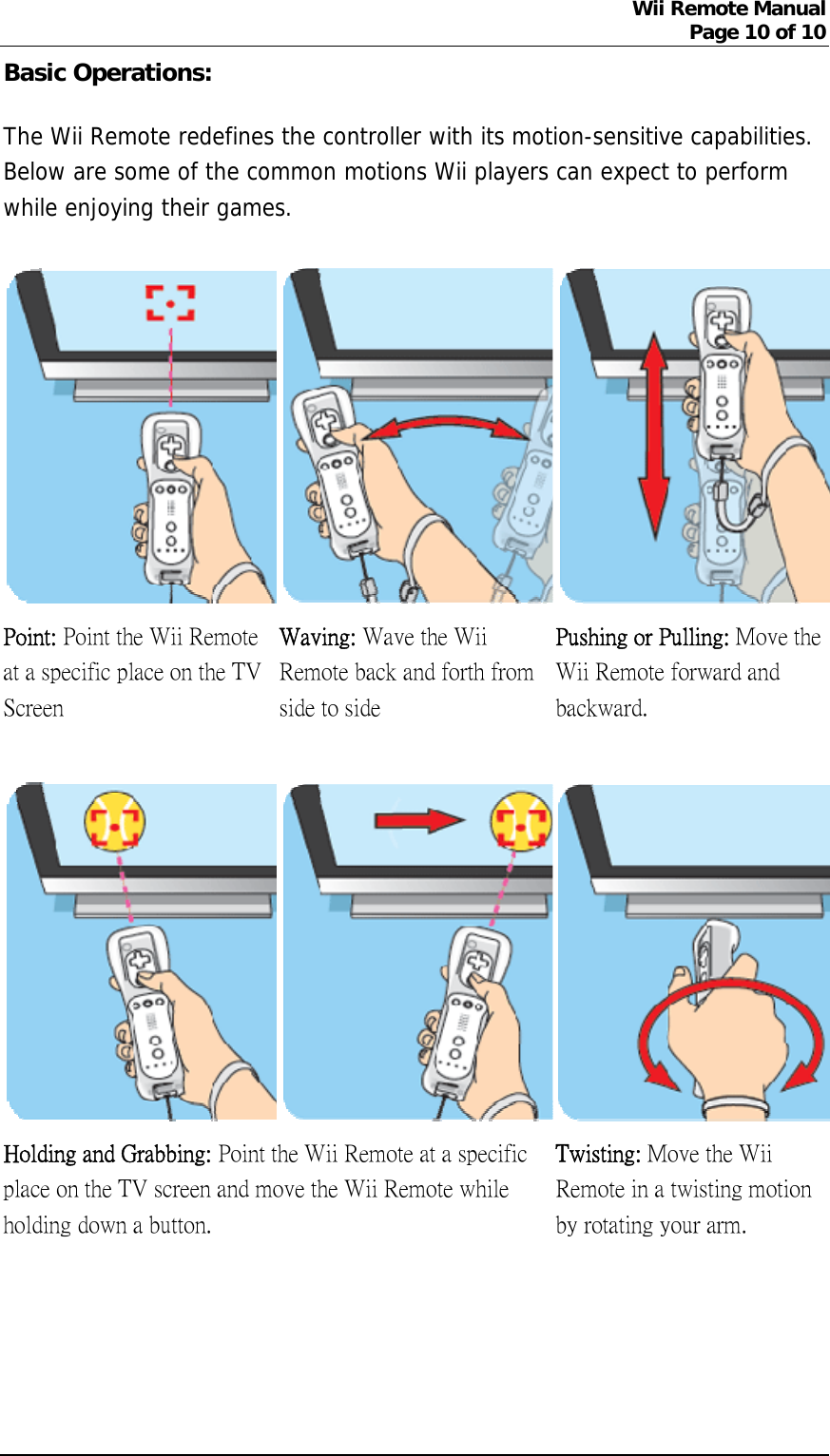 Wii Remote Manual Page 10 of 10  Basic Operations: The Wii Remote redefines the controller with its motion-sensitive capabilities. Below are some of the common motions Wii players can expect to perform while enjoying their games.  Point: Point the Wii Remote at a specific place on the TV Screen   Waving: Wave the Wii Remote back and forth from side to side Pushing or Pulling: Move the Wii Remote forward and backward.       Holding and Grabbing: Point the Wii Remote at a specific place on the TV screen and move the Wii Remote while holding down a button.   Twisting: Move the Wii Remote in a twisting motion by rotating your arm.     