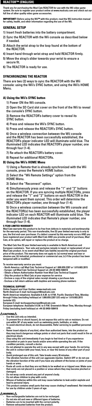 REACTOR™ (ENGLISH)Thank you for purchasing the Mad Catz REACTOR for use with the Wii video game system. Be sure to register your product online at www.madcatz.com and check out our full line of other quality video game accessories.IMPORTANT! Before using the Wii™ with this product, read the Wii instruction manual for safety, health, and other information regarding the use of the Wii.GENERAL SETUP1) Insert fresh batteries into the battery compartment.2) Sync the REACTOR with the Wii console as described below   if  needed.3) Attach the wrist strap to the loop found at the bottom of  the REACTOR.4) Insert hand through wrist strap and hold REACTOR ﬁrmly.5) Move the strap’s slider towards your wrist to ensure a    secure ﬁt.6) The REACTOR is ready for use.SYNCHRONIZING THE REACTORThere are two (2) ways to sync the REACTOR with the Wii console: using the Wii’s SYNC button, and using the Wii’s HOME Menu.A) Using the Wii’s SYNC button  1) Power ON the Wii console.  2) Open the SD Card slot cover on the front of the Wii to reveal  the console’s SYNC button.  3) Remove the REACTOR’s battery cover to reveal its  SYNC button.  4) Press and release the Wii’s SYNC button.  5) Press and release the REACTOR’s SYNC button.  6) Once a wireless connection between the Wii console and the REACTOR has been successfully established, the REACTOR’s player indicator LED will illuminate solid blue. The illuminated LED indicates that REACTOR’s player number, one through four (1-4).  7) Re-attach the REACTOR’s battery cover.  8) Repeat for additional REACTORs.B) Using the Wii’s HOME Menu  1) Using a Remote that is already synchronized with the Wii console, press the Remote’s HOME button.  2) Select the “Wii Remote Settings” option from the  HOME Menu.  3) Select the “Reconnect” option.  4) Simultaneously press and release the “1” and “2” buttons on the REACTOR. If you are syncing multiple REACTORs, press and release the “1” and “2” buttons on each REACTOR in the order you want them synced. This order will determine the REACTOR’s player number, one through four (1-4).  5) Once a wireless connection between the Wii console and the REACTOR(s) has been successfully established, the player  indicator LED on each REACTOR will illuminate solid blue. The illuminated LED indicates that Remote’s player number, one through four (1-4).5-YEAR LIMITED WARRANTYMad Catz warrants this product to be free from defects in materials and workmanship for the warranty period. This non-transferable, ﬁve (5) year limited warranty is only to you, the ﬁrst end-user purchaser. If a defect covered by this warranty occurs AND you have registered your product with Mad Catz AND you provide proof of purchase, Mad Catz, at its option, will repair or replace the product at no charge.The Mad Catz ﬁve (5) year limited warranty is available to North American and European customers.  Your sole and exclusive remedy is repair or replacement of your Mad Catz product. In no event shall Mad Catz liability exceed the original purchase price of the product. This warranty does not apply to: (a) normal wear and tear or abusive use; (b) industrial, professional or commercial use; (c) if the product has been tampered with or modiﬁed.To receive warranty service you must:- North America: call Mad Catz Technical Support at 1.800.659.2287 or 1.619.683.2815- Europe: call Mad Catz Technical Support at +44 (0) 8450-508418 - Obtain a Return Authorization Number from Mad Catz Technical Support- Ship the product to Mad Catz at your expense for service- Enclose a copy of the original sales receipt showing a purchase date- Enclose a full return address with daytime and evening phone numbersTECHNICAL SUPPORTOnline Support and User Guides: www.madcatz.com North American E-mail: techsupport@madcatz.com North American telephone: Available 8 A.M. to 4 P.M. Paciﬁc Standard Time, Monday through Friday (excluding holidays) at 1.800.659.2287 (US only) or 1.619.683.2815 (outside US).European E-mail: techsupporteurope@madcatz.com European telephone: Available 9 A.M. to 5 P.M. Greenwich Mean Time, Monday through Friday (excluding bank holidays) at +44 (0) 8450-508418 CAUTIONS -  Use this unit only as intended.-  To prevent ﬁre or shock hazard, do not expose this unit to rain or moisture. Do not use within 30’ of any water such as swimming pools, bathtubs, or sinks.-  To avoid electrical shock, do not disassemble. Refer servicing to qualiﬁed personnel only.-  Never insert objects of any kind, other than authorized items, into the product as they may touch dangerous voltage points or short out parts that could result in ﬁre or electrical shock.-  Stop using this unit immediately if you begin to feel tired or if you experience discomfort or pain in your hands and/or arms while operating the unit. If the condition persists, consult a doctor.-  Do not attempt to operate the unit in any way except with your hands. Do not bring the unit in contact with your head, face, or near the bones of any other part of your body.-  Avoid prolonged use of this unit. Take breaks every 30 minutes.-  The vibration function of this unit can aggravate injuries. Switch OFF or do not use the vibration function of the unit if you have any ailment of the bones or joints of your hands or arms.-  Route all cords so that they are not likely to be walked on or tripped over. Make sure that cords are not placed in a position or areas where they may become pinched or damaged.-  Do not wrap cords around any part of anyone’s body.-  Do not allow children to play with cords.-  Misuse of batteries within this unit may cause batteries to leak and/or explode and lead to personal injury.-  This product contains small parts that may cause choking if swallowed. Not intended for use by children under 3 years of age.WARNING-  Non-rechargeable batteries are not to be recharged.-  Do not mix old and new or different types of batteries.-  Batteries are to be inserted with the correct polarity.-  Remove exhausted batteries from the product.