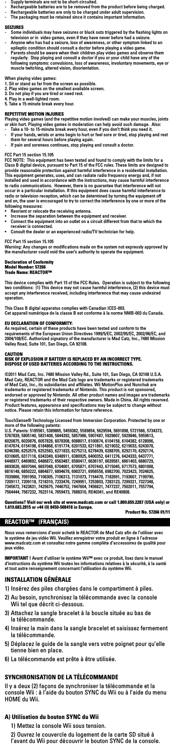 -  Supply terminals are not to be short-circuited. -  Rechargeable batteries are to be removed from the product before being charged.-  Rechargeable batteries are only to be charged under adult supervision.-  The packaging must be retained since it contains important information.SEIZURES-  Some individuals may have seizures or black outs triggered by the ﬂashing lights on television or in  video games, even if they have never before had a seizure.-  Anyone who has had a seizure, loss of awareness, or other symptom linked to an epileptic condition should consult a doctor before playing a video game.-  Parents should be aware when their children play video games and observe them regularly.  Stop playing and consult a doctor if you or your child have any of the following symptoms: convulsions, loss of awareness, involuntary movements, eye or muscle twitching, altered vision, disorientation.When playing video games:1. Sit or stand as far from the screen as possible.2. Play video games on the smallest available screen.3. Do not play if you are tired or need rest.4. Play in a well-lighted room.5. Take a 15-minute break every hour.REPETITIVE MOTION INJURIESPlaying video games (and the repetitive motion involved) can make your muscles, joints or skin hurt. Playing video games in moderation can help avoid such damage.  Also:-  Take a 10- to 15-minute break every hour, even if you don’t think you need it.-  If your hands, wrists or arms begin to hurt or feel sore or tired, stop playing and rest them for several hours before playing again.-  If pain and soreness continues, stop playing and consult a doctor.FCC Part 15 section 15.105FCC NOTE:  This equipment has been tested and found to comply with the limits for a Class B digital device, pursuant to Part 15 of the FCC rules. These limits are designed to provide reasonable protection against harmful interference in a residential installation. This equipment generates, uses, and can radiate radio frequency energy and, if not installed and used in accordance with the instructions, may cause harmful interference to radio communications.  However, there is no guarantee that interference will not occur in a particular installation. If this equipment does cause harmful interference to radio or television reception, which can be determined by turning the equipment off and on, the user is encouraged to try to correct the interference by one or more of the following measures:• Reorientorrelocatethereceivingantenna.• Increasetheseparationbetweentheequipmentandreceiver.• Connecttheequipmentintoanoutletonacircuitdifferentfromthattowhichthereceiver is connected.• Consultthedealeroranexperiencedradio/TVtechnicianforhelp.FCC Part 15 section 15.105 Warning: Any changes or modiﬁcations made on the system not expressly approved by the manufacturer could void the user’s authority to operate the equipment.Declaration of ConformityModel Number: 57266Trade Name: REACTOR™This device complies with Part 15 of the FCC Rules.  Operation is subject to the following two conditions:  (1) This device may not cause harmful interference, (2) this device must accept any interference received, including interference that may cause undesired operation.This Class B digital apparatus complies with Canadian ICES-003.Cet appareil numérique de la classe B est conforme à la norme NMB-003 du Canada.EU DECLARATION OF CONFORMITY:As required, certain of these products have been tested and conform to the requirements of the European Union Directives 1999/5/EC, 2002/95/EC, 2002/96/EC, and 2004/108/EC. Authorized signatory of the manufacturer is Mad Catz, Inc., 7480 Mission ValleyRoad,Suite101,SanDiego,CA92108.CAUTIONRISK OF EXPLOSION IF BATTERY IS REPLACED BY AN INCORRECT TYPE. DISPOSE OF USED BATTERIES ACCORDING TO THE INSTRUCTIONS.©2011MadCatz,Inc.7480MissionValleyRd.,Suite101,SanDiego,CA92108U.S.A.Mad Catz, REACTOR and the Mad Catz logo are trademarks or registered trademarks of Mad Catz, Inc., its subsidiaries and afﬁliates. Wii MotionPlus and Nunchuk are trademarks or registered trademarks of Nintendo. This product is not sponsored, endorsed or approved by Nintendo. All other product names and images are trademarks or registered trademarks of their respective owners. Made in China. All rights reserved. Product features, appearance and speciﬁcations may be subject to change without notice. Please retain this information for future reference. TouchSense® Technology Licensed from Immersion Corporation. Protected by one or more of the following patents:U.S. Patents: 5185561, 5389865, 5459382, 5589854, 5629594, 5691898, 5721566, 5734373, 5767839, 5805140, 5831408, 5844392, 5857986, 5907487, 5929607, 5929846, 5959613, 6020875, 6020876, 6057828, 6078308, 6088017, 6100874, 6104158, 6104382, 6128006, 6147674, 6154198, 6184868, 6191774, 6201533, 6211861, 6219032, 6219033, 6243078, 6246390, 6252579, 6252583, 6271833, 6275213, 6278439, 6288705, 6292170, 6292174, 6310605, 6317116, 6343349, 6348911, 6380925, 6400352, 6411276, 6424333, 6437771, 6448977, 6469692, 6486872, 6563487, 6580417, 6636197, 6639581, 6661403, 6680729, 6693626, 6697044, 6697048, 6704001, 6705871, 6707443, 6715045, 6717573, 6801008, 6816148, 6850222, 6864877, 6894678, 6903721, 6956558, 6982700, 7023423, 7024625, 7039866, 7091950, 7106305, 7106313, 7131073, 7154470, 7182691, 7193607, 7199790, 7209117, 7209118, 7218310, 7233476, 7249951, 7253803, 7283123, 7299321, 7327348, 7345672, 7423631, 7425675, 7446752, 7447604, 7456821, 7477237, 7502011, 7557794, 7564444, 7567232, 7623114, 7659473, 7688310, RE40341, and RE40808.  Questions? Visit our web site at www.madcatz.com or call 1.800.659.2287 (USA only) or 1.619.683.2815 or +44 (0) 8450-508418 in Europe. Product No. 57266 01/11REACTOR™   (FRANÇAIS)Nous vous remercions d’avoir acheté le REACTOR de Mad Catz aﬁn de l’utiliser avec lesystèmedejeuvidéoWii.Veuillezenregistrervotreproduitenligneàl’adressewww.madcatz.com et consultez notre gamme complète d’accessoires de qualité pour jeux vidéo.IMPORTANT ! Avant d’utiliser le système Wii™ avec ce produit, lisez dans le manuel d’instructions du système Wii toutes les informations relatives à la sécurité, à la santé et tout autre renseignement concernant l’utilisation du système Wii.INSTALLATION GÉNÉRALE1) Insérez des piles chargées dans le compartiment à piles.2) Au besoin, synchronisez la télécommande avec la console  Wii tel que décrit ci-dessous.3) Attachez la sangle bracelet à la boucle située au bas de  la télécommande.4) Insérez la main dans la sangle bracelet et saisissez fermement  la télécommande.5) Déplacez le guide de la sangle vers votre poignet pour qu’elle  tienne bien en place.6) La télécommande est prête à être utilisée.SYNCHRONISATION DE LA TÉLÉCOMMANDEIl y a deux (2) façons de synchroniser la télécommande et la console Wii : à l’aide du bouton SYNC du Wii ou à l’aide du menu HOME du Wii.A) Utilisation du bouton SYNC du Wii  1) Mettez la console Wii sous tension.  2) Ouvrez le couvercle du logement de la carte SD situé à l’avant du Wii pour découvrir le bouton SYNC de la console. 