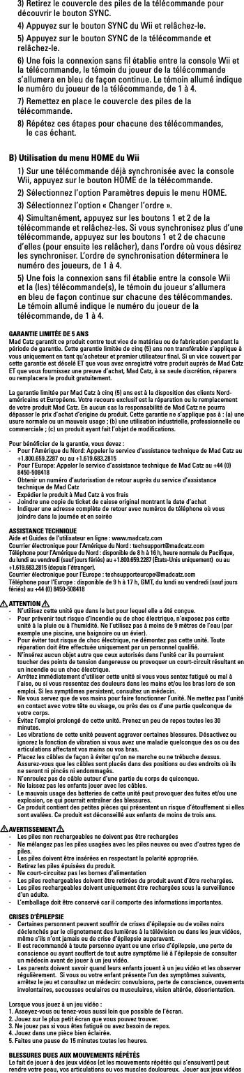   3) Retirez le couvercle des piles de la télécommande pour découvrir le bouton SYNC.  4) Appuyez sur le bouton SYNC du Wii et relâchez-le.  5) Appuyez sur le bouton SYNC de la télécommande et relâchez-le.  6) Une fois la connexion sans ﬁl établie entre la console Wii et la  télécommande, le témoin du joueur de la télécommande  s’allumera en bleu de façon continue. Le témoin allumé indique le numéro du joueur de la télécommande, de 1 à 4.  7) Remettez en place le couvercle des piles de la télécommande.  8) Répétez ces étapes pour chacune des télécommandes,    le cas échant.B) Utilisation du menu HOME du Wii  1) Sur une télécommande déjà synchronisée avec la console Wii, appuyez sur le bouton HOME de la télécommande.  2) Sélectionnez l’option Paramètres depuis le menu HOME.  3) Sélectionnez l’option « Changer l’ordre ».  4) Simultanément, appuyez sur les boutons 1 et 2 de la télécommande et relâchez-les. Si vous synchronisez plus d’une télécommande, appuyez sur les boutons 1 et 2 de chacune d’elles (pour ensuite les relâcher), dans l’ordre où vous désirez les synchroniser. L’ordre de synchronisation déterminera le numéro des joueurs, de 1 à 4.  5) Une fois la connexion sans ﬁl établie entre la console Wii et la (les) télécommande(s), le témoin du joueur s’allumera en bleu de façon continue sur chacune des télécommandes. Le témoin allumé indique le numéro du joueur de la télécommande, de 1 à 4.GARANTIE LIMITÉE DE 5 ANSMad Catz garantit ce produit contre tout vice de matériau ou de fabrication pendant la période de garantie. Cette garantie limitée de cinq (5) ans non transférable s’applique à vous uniquement en tant qu’acheteur et premier utilisateur ﬁnal. Si un vice couvert par cette garantie est décelé ET que vous avez enregistré votre produit auprès de Mad Catz ET que vous fournissez une preuve d’achat, Mad Catz, à sa seule discrétion, réparera ou remplacera le produit gratuitement. La garantie limitée par Mad Catz à cinq (5) ans est à la disposition des clients Nord-américainsetEuropéens.Votrerecoursexclusifestlaréparationouleremplacementde votre produit Mad Catz. En aucun cas la responsabilité de Mad Catz ne pourra dépasser le prix d’achat d’origine du produit. Cette garantie ne s’applique pas à : (a) une usure normale ou un mauvais usage ; (b) une utilisation industrielle, professionnelle ou commerciale ; (c) un produit ayant fait l’objet de modiﬁcations.Pour bénéﬁcier de la garantie, vous devez : -   Pour l’Amérique du Nord: Appeler le service d’assistance technique de Mad Catz au +1.800.659.2287 ou au +1.619.683.2815-   Pour l’Europe: Appeler le service d’assistance technique de Mad Catz au +44 (0) 8450-508418 -   Obtenir un numéro d’autorisation de retour auprès du service d’assistance technique de Mad Catz-   Expédier le produit à Mad Catz à vos frais-   Joindre une copie du ticket de caisse original montrant la date d’achat-  Indiquer une adresse complète de retour avec numéros de téléphone où vous joindre dans la journée et en soiréeASSISTANCE TECHNIQUEAide et Guides de l’utilisateur en ligne : www.madcatz.com Courrier électronique pour l’Amérique du Nord : techsupport@madcatz.com Téléphone pour l’Amérique du Nord : disponible de 8 h à 16 h, heure normale du Paciﬁque, du lundi au vendredi (sauf jours fériés) au +1.800.659.2287 (États-Unis uniquement)  ou au +1.619.683.2815 (depuis l’étranger).Courrier électronique pour l’Europe : techsupporteurope@madcatz.comTéléphone pour l’Europe : disponible de 9 h à 17 h, GMT, du lundi au vendredi (sauf jours fériés) au +44 (0) 8450-508418ATTENTION-  N’utilisez cette unité que dans le but pour lequel elle a été conçue.-  Pour prévenir tout risque d’incendie ou de choc électrique, n’exposez pas cette unité à la pluie ou à l’humidité. Ne l’utilisez pas à moins de 9 mètres de l’eau (par exemple une piscine, une baignoire ou un évier).-  Pour éviter tout risque de choc électrique, ne démontez pas cette unité. Toute réparation doit être effectuée uniquement par un personnel qualiﬁé.-  N’insérez aucun objet autre que ceux autorisés dans l’unité car ils pourraient toucher des points de tension dangereuse ou provoquer un court-circuit résultant en un incendie ou un choc électrique.-  Arrêtez immédiatement d’utiliser cette unité si vous vous sentez fatigué ou mal à l’aise, ou si vous ressentez des douleurs dans les mains et/ou les bras lors de son emploi. Si les symptômes persistent, consultez un médecin.-  Ne vous servez que de vos mains pour faire fonctionner l’unité. Ne mettez pas l’unité en contact avec votre tête ou visage, ou près des os d’une partie quelconque de votre corps.-  Évitez l’emploi prolongé de cette unité. Prenez un peu de repos toutes les 30 minutes.-  Les vibrations de cette unité peuvent aggraver certaines blessures. Désactivez ou ignorez la fonction de vibration si vous avez une maladie quelconque des os ou des articulations affectant vos mains ou vos bras.-  Placez les câbles de façon à éviter qu’on ne marche ou ne trébuche dessus. Assurez-vous que les câbles sont placés dans des positions ou des endroits où ils ne seront ni pincés ni endommagés.-  N’enroulez pas de câble autour d’une partie du corps de quiconque.-  Ne laissez pas les enfants jouer avec les câbles.-  Le mauvais usage des batteries de cette unité peut provoquer des fuites et/ou une explosion, ce qui pourrait entraîner des blessures.-  Ce produit contient des petites pièces qui présentent un risque d’étouffement si elles sont avalées. Ce produit est déconseillé aux enfants de moins de trois ans.AVERTISSEMENT-  Les piles non rechargeables ne doivent pas être rechargées-  Ne mélangez pas les piles usagées avec les piles neuves ou avec d’autres types de piles.-  Les piles doivent être insérées en respectant la polarité appropriée.-  Retirez les piles épuisées du produit.-  Ne court-circuitez pas les bornes d’alimentation-  Les piles rechargeables doivent être retirées du produit avant d’être rechargées.-  Les piles rechargeables doivent uniquement être rechargées sous la surveillance d’un adulte.-  L’emballage doit être conservé car il comporte des informations importantes.CRISES D’ÉPILEPSIE-  Certaines personnent peuvent souffrir de crises d’épilepsie ou de voiles noirs déclenchés par le clignotement des lumières à la télévision ou dans les jeux vidéos, même s’ils n’ont jamais eu de crise d’épilepsie auparavant.-  Il est recommandé à toute personne ayant eu une crise d’épilepsie, une perte de conscience ou ayant souffert de tout autre symptôme lié à l’épilepsie de consulter un médecin avant de jouer à un jeu vidéo.-  Les parents doivent savoir quand leurs enfants jouent à un jeu vidéo et les observer régulièrement.  Si vous ou votre enfant présente l’un des symptômes suivants, arrêtez le jeu et consultez un médecin: convulsions, perte de conscience, ouvements involontaires, secousses oculaires ou musculaires, vision altérée, désorientation.Lorsque vous jouez à un jeu vidéo :1. Asseyez-vous ou tenez-vous aussi loin que possible de l’écran.2. Jouez sur le plus petit écran que vous pouvez trouver.3. Ne jouez pas si vous êtes fatigué ou avez besoin de repos.4. Jouez dans une pièce bien éclairée.5. Faites une pause de 15 minutes toutes les heures.BLESSURES DUES AUX MOUVEMENTS RÉPÉTÉSLe fait de jouer à des jeux vidéos (et les mouvements répétés qui s’ensuivent) peut rendre votre peau, vos articulations ou vos muscles douloureux.  Jouer aux jeux vidéos 