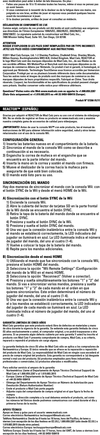 avec modération peut aider à éviter de tels blessures. De plus :-  Faites une pause de 10 à 15 minutes toutes les heures, même si vous ne pensez pas en avoir besoin.-  Si vous commencer à ressentir de la douleur ou de la fatigue dans vos mains, vos poignets ou vos bras, arrêtez de jouer et reposez-vous pendant quelques heures avant de recommencer à jouer.-  Si la douleur persiste, arrêtez de jouer et consultez un médecin.DÉCLARATION DE CONFORMITÉ DE L’UEComme exigé, certains de ces produits ont été testés et sont conformes aux exigences aux directives de l’Union Européenne 1999/5/EC, 2002/95/EC, 2002/96/EC, et  2004/108/EC. Le signataire autorisé du constructeur est Mad Catz, Inc.,  7480MissionValleyRoad,Suite101,SanDiego,CA92108.ATTENTIONRISQUE D’EXPLOSION SI LES PILES SONT REMPLACÉES PAR UN TYPE INCORRECT.JETEZ LES PILES USÉES CONFORMÉMENT AUX INSTRUCTIONS.©2011 Mad Catz Europe, Ltd. 1-2 Shenley Pavilions, Chalkdell Drive. Shenley Woods, Milton Keynes, Buckinghamshire MK5 6LB, United Kingdom. Mad Catz, REACTOR et le logo Mad Catz sont des marques déposées de Mad Catz, Inc., de ses ﬁliales ou de ses sociétés afﬁliées. Wii MotionPlus et Nunchuk sont des marques déposées ou de marque de commerce détenu par Nintendo. Ce produit n’est ni garanti, ni homologué, ni approuvé par Nintendo. Technologie TouchSense sous licence accordée par Immersion Corporation. Protégé par un ou plusieurs brevets référencés dans cette documentation.Tous les autres noms et images de produits sont des marques de commerce ou des marques déposées de leurs propriétaires respectifs. Fabriqué en Chine. Tous droits réservés. L’aspect, les fonctionnalités et les spéciﬁcations du produit peuvent changer sanspréavis.Veuillezconservercettenoticepourréférenceultérieure.Questions? Visitez notre site Web www.madcatz.com ou appelez le +1.800.659.2287 (États-Unis uniquement) or +1.619.683.2815 ou +44 (0) 8450-508418 (Europe).Produit Nº 57266 01/11REACTOR™  (ESPAÑOL)Gracias por adquirir el REACTOR de Mad Catz para su uso con el sistema de videojuego Wii. No se olvide de registrar en línea su producto en www.madcatz.com y examine nuestra completa gama de accesorios de calidad para videojuegos.¡IMPORTANTE! Antes de usar la consola Wii™ con este producto, lee el manual de instrucciones de Wii para obtener información sobre seguridad, salud y otros temas relacionados con el uso de la consola Wii.CONFIGURACIÓN GENERAL1) Inserta las baterías nuevas en el compartimiento de la batería.2) Sincroniza el mando de la consola Wii como se describe a continuación si es necesario.3) Engancha la correa de muñeca en el enganche que se encuentra en la parte inferior del mando.4) Inserta la mano en la correa y sostén el mando con ﬁrmeza.5) Mueve el deslizador de la correa hacia la muñeca para asegurarte de que esté bien colocada.6) El mando está listo para su uso.SINCRONIZACIÓN DEL MANDO Hay dos maneras de sincronizar el mando con la consola Wii: con el botón SYNC de la Wii y desde el menú HOME de la Wii.A) Sincronización con el botón SYNC de la Wii  1) Enciende la consola Wii.  2) Abre la cubierta del lector de tarjetas SD en la parte frontal de la Wii donde se encuentra el botón SYNC.   3) Retira la tapa de la batería del mando donde se encuentra el    botón SYNC.  4) Presiona y suelta el botón SYNC de la Wii.  5) Presiona y suelta el botón SYNC del mando.  6) Una vez que la conexión inalámbrica entre la consola Wii y el  mando se estableció correctamente, la LED indicadora del  jugador se iluminará en azul. La LED iluminada indica el número  de jugador del mando, del uno al cuatro (1-4). 7)Vuelveacolocarlatapadelabateríadelmando.  8) Repite para los mandos adicionales.B) Sincronización desde el menú HOME  1) Utilizando el mando que fue sincronizado con la consola Wii,  presiona el botón HOME del mando.  2) Selecciona la opción “Wii Remote Settings” (Conﬁguración del mando de la Wii) en el menú HOME. 3)Seleccionalaopción“Reconnect”(Volveraconectar).  4) Presiona y suelta simultáneamente los botones “1” y “2” del  mando. Si vas a sincronizar varios mandos, presiona y suelta  los botones “1” y “2” de cada mando en el orden en que  quieres sincronizarlos. Este orden determinará el número de  jugador del mando, del uno al cuatro (1-4).  5) Una vez que la conexión inalámbrica entre la consola Wii y el o los mandos se estableció correctamente, la LED indicadora del jugador de cada mando se iluminará en azul. La LED iluminada indica el número de jugador del mando, del uno al cuatro (1-4).GARANTÍA LIMITADA DE CINCO AÑOS Mad Catz garantiza que este producto estará libre de defectos en materiales y mano de obra durante la vigencia de la garantía. Se extiende esta garantía limitada de cinco (5) años exclusivamente a usted, el comprador original, y no podrá traspasarse a otra persona. Si se presenta algún defecto cubierto por esta garantía Y usted ha inscrito el producto con Mad Catz Y presenta comprobante de compra, Mad Catz, a su criterio, reparará o repondrá el producto sin cargo alguno.La garantía limitada de cinco (5) años de Mad Catz sólo se aplica a los compradores de Norteamérica y Europa. El único remedio que se ofrece es la reparación o reposición del producto de Mad Catz. La responsabilidad de Mad Catz en ningún caso excederá el precio de compra original del producto. Esta garantía no corresponderá a: (a) desgaste normal o mal uso del producto; (b) productos empleados para ﬁnes industriales, profesionales o comerciales; (c) productos alterados o modiﬁcados.Para solicitar servicio al amparo de la garantía:-  Norteamérica: Llame al Departamento de Apoyo Técnico (Technical Support) de Mad Catz al 1.800.659.2287 o al 1.619.683.2815-  Europa: Llame al Departamento de Apoyo Técnico (Technical Support) de Mad Catz al +44 (0) 8450-508418 -  Obtenga del Departamento de Apoyo Técnico un Número de Autorización para Devolución (Return Authorization Number)-  Envíe el producto a Mad Catz porte pagado-  Adjunte copia del comprobante de compra original en el que ﬁgura la fecha de compra-  Adjunte la dirección completa a la cual debamos enviarle el producto, así como los números tel fónicos donde podremos comunicarnos con usted durante el día y primeras horas de la noche.APOYO TÉCNICOApoyo en línea y guías para el usuario: www.madcatz.comCorreo electrónico Norteamérica: techsupport@madcatz.comTeléfono Norteamérica: Desde las 8 hasta las 16 horas, hora del Pacíﬁco, de lunes a viernes (con excepción de los días festivos en EE.UU.), 1.800.659.2287 (sólo desde EE.UU.) o 1.619.683.2815 (desde otros países).Correo electrónico Europa: techsupporteurope@madcatz.comTeléfono Europa: Desde las 9 hasta las 17 horas, hora del GMT, de lunes a viernes (con excepción de los días festivos), +44 (0) 8450-508418