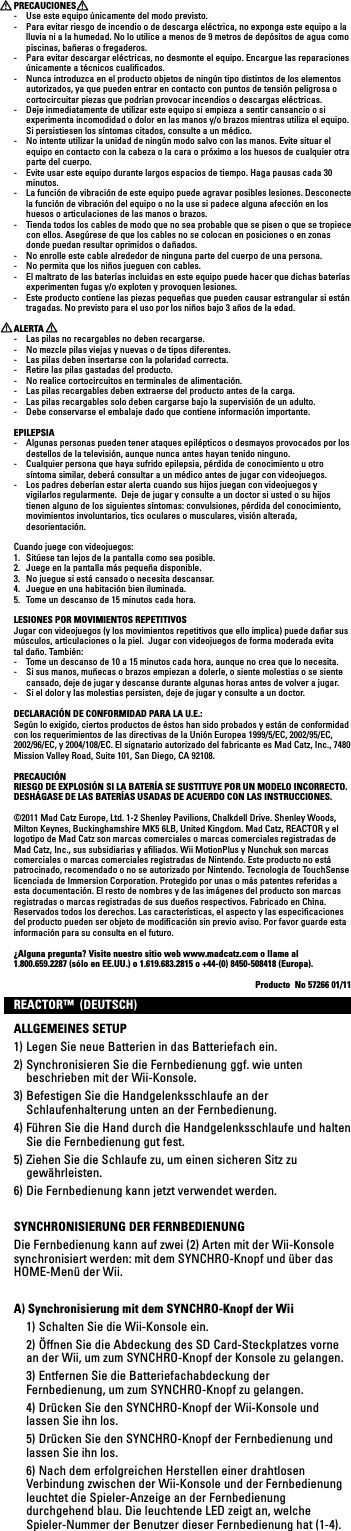 PRECAUCIONES -  Use este equipo únicamente del modo previsto.-  Para evitar riesgo de incendio o de descarga eléctrica, no exponga este equipo a la lluvia ni a la humedad. No lo utilice a menos de 9 metros de depósitos de agua como piscinas, bañeras o fregaderos.-  Para evitar descargar eléctricas, no desmonte el equipo. Encargue las reparaciones únicamente a técnicos cualiﬁcados.-  Nunca introduzca en el producto objetos de ningún tipo distintos de los elementos autorizados, ya que pueden entrar en contacto con puntos de tensión peligrosa o cortocircuitar piezas que podrían provocar incendios o descargas eléctricas.-  Deje inmediatamente de utilizar este equipo si empieza a sentir cansancio o si experimenta incomodidad o dolor en las manos y/o brazos mientras utiliza el equipo. Si persistiesen los síntomas citados, consulte a un médico.-  No intente utilizar la unidad de ningún modo salvo con las manos. Evite situar el equipo en contacto con la cabeza o la cara o próximo a los huesos de cualquier otra parte del cuerpo.-  Evite usar este equipo durante largos espacios de tiempo. Haga pausas cada 30 minutos.-  La función de vibración de este equipo puede agravar posibles lesiones. Desconecte la función de vibración del equipo o no la use si padece alguna afección en los huesos o articulaciones de las manos o brazos.-  Tienda todos los cables de modo que no sea probable que se pisen o que se tropiece con ellos. Asegúrese de que los cables no se colocan en posiciones o en zonas donde puedan resultar oprimidos o dañados.-  No enrolle este cable alrededor de ninguna parte del cuerpo de una persona.-  No permita que los niños jueguen con cables.-  El maltrato de las baterías incluidas en este equipo puede hacer que dichas baterías experimenten fugas y/o exploten y provoquen lesiones.-  Este producto contiene las piezas pequeñas que pueden causar estrangular si están tragadas. No previsto para el uso por los niños bajo 3 años de la edad.ALERTA-  Las pilas no recargables no deben recargarse.-  No mezcle pilas viejas y nuevas o de tipos diferentes.-  Las pilas deben insertarse con la polaridad correcta.-  Retire las pilas gastadas del producto.-  No realice cortocircuitos en terminales de alimentación.-  Las pilas recargables deben extraerse del producto antes de la carga.-  Las pilas recargables solo deben cargarse bajo la supervisión de un adulto.-  Debe conservarse el embalaje dado que contiene información importante.EPILEPSIA-  Algunas personas pueden tener ataques epilépticos o desmayos provocados por los destellos de la televisión, aunque nunca antes hayan tenido ninguno.-  Cualquier persona que haya sufrido epilepsia, pérdida de conocimiento u otro síntoma similar, deberá consultar a un médico antes de jugar con videojuegos.-  Los padres deberían estar alerta cuando sus hijos juegan con videojuegos y vigilarlos regularmente.  Deje de jugar y consulte a un doctor si usted o su hijos tienen alguno de los siguientes síntomas: convulsiones, pérdida del conocimiento, movimientos involuntarios, tics oculares o musculares, visión alterada,  desorientación.Cuando juege con videojuegos:1.  Sitúese tan lejos de la pantalla como sea posible.2.  Juege en la pantalla más pequeña disponible.3.  No juegue si está cansado o necesita descansar.4.  Juegue en una habitación bien iluminada.5.  Tome un descanso de 15 minutos cada hora.LESIONES POR MOVIMIENTOS REPETITIVOSJugar con videojuegos (y los movimientos repetitivos que ello implica) puede dañar sus músculos, articulaciones o la piel.  Jugar con videojuegos de forma moderada evita tal daño. También:-  Tome un descanso de 10 a 15 minutos cada hora, aunque no crea que lo necesita.-  Si sus manos, muñecas o brazos empiezan a dolerle, o siente molestias o se siente cansado, deje de jugar y descanse durante algunas horas antes de volver a jugar.-  Si el dolor y las molestias persisten, deje de jugar y consulte a un doctor.DECLARACIÓN DE CONFORMIDAD PARA LA U.E.:Según lo exigido, ciertos productos de éstos han sido probados y están de conformidad con los requerimientos de las directivas de la Unión Europea 1999/5/EC, 2002/95/EC, 2002/96/EC, y 2004/108/EC. El signatario autorizado del fabricante es Mad Catz, Inc., 7480 MissionValleyRoad,Suite101,SanDiego,CA92108.PRECAUCIÓNRIESGO DE EXPLOSIÓN SI LA BATERÍA SE SUSTITUYE POR UN MODELO INCORRECTO. DESHÁGASE DE LAS BATERÍAS USADAS DE ACUERDO CON LAS INSTRUCCIONES.©2011 Mad Catz Europe, Ltd. 1-2 Shenley Pavilions, Chalkdell Drive. Shenley Woods, Milton Keynes, Buckinghamshire MK5 6LB, United Kingdom. Mad Catz, REACTOR y el logotipo de Mad Catz son marcas comerciales o marcas comerciales registradas de Mad Catz, Inc., sus subsidiarias y aﬁliados. Wii MotionPlus y Nunchuk son marcas comerciales o marcas comerciales registradas de Nintendo. Este producto no está patrocinado, recomendado o no se autorizado por Nintendo. Tecnología de TouchSense licenciada de Immersion Corporation. Protegido por unas o más patentes referidas a esta documentación. El resto de nombres y de las imágenes del producto son marcas registradas o marcas registradas de sus dueños respectivos. Fabricado en China. Reservados todos los derechos. Las características, el aspecto y las especiﬁcaciones del producto pueden ser objeto de modiﬁcación sin previo aviso. Por favor guarde esta información para su consulta en el futuro.¿Alguna pregunta? Visite nuestro sitio web www.madcatz.com o llame al 1.800.659.2287 (sólo en EE.UU.) o 1.619.683.2815 o +44-(0) 8450-508418 (Europa).Producto  No 57266 01/11REACTOR™  (DEUTSCH)ALLGEMEINES SETUP1) Legen Sie neue Batterien in das Batteriefach ein.2) Synchronisieren Sie die Fernbedienung ggf. wie unten beschrieben mit der Wii-Konsole.3) Befestigen Sie die Handgelenksschlaufe an der Schlaufenhalterung unten an der Fernbedienung.4) Führen Sie die Hand durch die Handgelenksschlaufe und halten Sie die Fernbedienung gut fest.5) Ziehen Sie die Schlaufe zu, um einen sicheren Sitz zu gewährleisten.6) Die Fernbedienung kann jetzt verwendet werden.SYNCHRONISIERUNG DER FERNBEDIENUNGDie Fernbedienung kann auf zwei (2) Arten mit der Wii-Konsole synchronisiert werden: mit dem SYNCHRO-Knopf und über das HOME-Menü der Wii.A) Synchronisierung mit dem SYNCHRO-Knopf der Wii  1) Schalten Sie die Wii-Konsole ein.  2) Öffnen Sie die Abdeckung des SD Card-Steckplatzes vorne an der Wii, um zum SYNCHRO-Knopf der Konsole zu gelangen.   3) Entfernen Sie die Batteriefachabdeckung der Fernbedienung, um zum SYNCHRO-Knopf zu gelangen.  4) Drücken Sie den SYNCHRO-Knopf der Wii-Konsole und lassen Sie ihn los.  5) Drücken Sie den SYNCHRO-Knopf der Fernbedienung und lassen Sie ihn los.  6) Nach dem erfolgreichen Herstellen einer drahtlosen VerbindungzwischenderWii-KonsoleundderFernbedienungleuchtet die Spieler-Anzeige an der Fernbedienung durchgehend blau. Die leuchtende LED zeigt an, welche Spieler-Nummer der Benutzer dieser Fernbedienung hat (1-4).