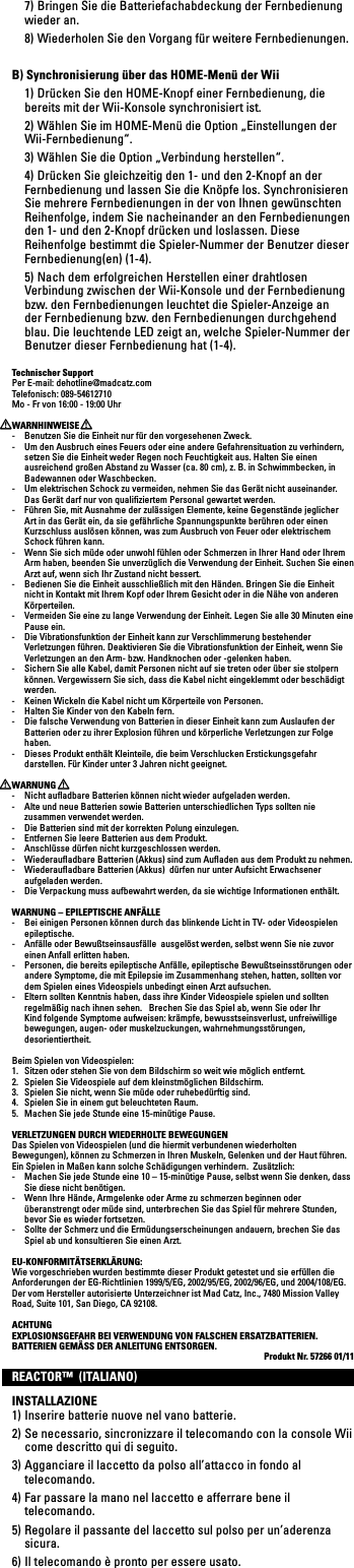   7) Bringen Sie die Batteriefachabdeckung der Fernbedienung wieder an. 8)WiederholenSiedenVorgangfürweitereFernbedienungen.B) Synchronisierung über das HOME-Menü der Wii  1) Drücken Sie den HOME-Knopf einer Fernbedienung, die bereits mit der Wii-Konsole synchronisiert ist.  2) Wählen Sie im HOME-Menü die Option „Einstellungen der Wii-Fernbedienung“. 3)WählenSiedieOption„Verbindungherstellen“.  4) Drücken Sie gleichzeitig den 1- und den 2-Knopf an der Fernbedienung und lassen Sie die Knöpfe los. Synchronisieren Sie mehrere Fernbedienungen in der von Ihnen gewünschten Reihenfolge, indem Sie nacheinander an den Fernbedienungen den 1- und den 2-Knopf drücken und loslassen. Diese Reihenfolge bestimmt die Spieler-Nummer der Benutzer dieser Fernbedienung(en) (1-4).  5) Nach dem erfolgreichen Herstellen einer drahtlosen VerbindungzwischenderWii-KonsoleundderFernbedienungbzw. den Fernbedienungen leuchtet die Spieler-Anzeige an der Fernbedienung bzw. den Fernbedienungen durchgehend blau. Die leuchtende LED zeigt an, welche Spieler-Nummer der Benutzer dieser Fernbedienung hat (1-4).Technischer SupportPer E-mail: dehotline@madcatz.comTelefonisch: 089-54612710Mo - Fr von 16:00 - 19:00 UhrWARNHINWEISE-  Benutzen Sie die Einheit nur für den vorgesehenen Zweck.-  Um den Ausbruch eines Feuers oder eine andere Gefahrensituation zu verhindern, setzen Sie die Einheit weder Regen noch Feuchtigkeit aus. Halten Sie einen ausreichend großen Abstand zu Wasser (ca. 80 cm), z. B. in Schwimmbecken, in Badewannen oder Waschbecken.-  Um elektrischen Schock zu vermeiden, nehmen Sie das Gerät nicht auseinander. Das Gerät darf nur von qualiﬁziertem Personal gewartet werden.-  Führen Sie, mit Ausnahme der zulässigen Elemente, keine Gegenstände jeglicher Art in das Gerät ein, da sie gefährliche Spannungspunkte berühren oder einen Kurzschluss auslösen können, was zum Ausbruch von Feuer oder elektrischem Schock führen kann.-  Wenn Sie sich müde oder unwohl fühlen oder Schmerzen in Ihrer Hand oder Ihrem Armhaben,beendenSieunverzüglichdieVerwendungderEinheit.SuchenSieeinenArzt auf, wenn sich Ihr Zustand nicht bessert.-  Bedienen Sie die Einheit ausschließlich mit den Händen. Bringen Sie die Einheit nicht in Kontakt mit Ihrem Kopf oder Ihrem Gesicht oder in die Nähe von anderen Körperteilen.- VermeidenSieeinezulangeVerwendungderEinheit.LegenSiealle30MinuteneinePause ein.- DieVibrationsfunktionderEinheitkannzurVerschlimmerungbestehenderVerletzungenführen.DeaktivierenSiedieVibrationsfunktionderEinheit,wennSieVerletzungenandenArm-bzw.Handknochenoder-gelenkenhaben.-  Sichern Sie alle Kabel, damit Personen nicht auf sie treten oder über sie stolpern können.VergewissernSiesich,dassdieKabelnichteingeklemmtoderbeschädigtwerden.-  Keinen Wickeln die Kabel nicht um Körperteile von Personen.-  Halten Sie Kinder von den Kabeln fern.- DiefalscheVerwendungvonBatterienindieserEinheitkannzumAuslaufenderBatterienoderzuihrerExplosionführenundkörperlicheVerletzungenzurFolgehaben.- DiesesProduktenthältKleinteile,diebeimVerschluckenErstickungsgefahrdarstellen. Für Kinder unter 3 Jahren nicht geeignet. WARNUNG-  Nicht auﬂadbare Batterien können nicht wieder aufgeladen werden.-  Alte und neue Batterien sowie Batterien unterschiedlichen Typs sollten nie zusammen verwendet werden.-  Die Batterien sind mit der korrekten Polung einzulegen.-  Entfernen Sie leere Batterien aus dem Produkt.-  Anschlüsse dürfen nicht kurzgeschlossen werden.-  Wiederauﬂadbare Batterien (Akkus) sind zum Auﬂaden aus dem Produkt zu nehmen.-  Wiederauﬂadbare Batterien (Akkus)  dürfen nur unter Aufsicht Erwachsener aufgeladen werden.- DieVerpackungmussaufbewahrtwerden,dasiewichtigeInformationenenthält.WARNUNG – EPILEPTISCHE ANFÄLLE- BeieinigenPersonenkönnendurchdasblinkendeLichtinTV-oderVideospielenepileptische.-  Anfälle oder Bewußtseinsausfälle  ausgelöst werden, selbst wenn Sie nie zuvor einen Anfall erlitten haben.-  Personen, die bereits epileptische Anfälle, epileptische Bewußtseinsstörungen oder andere Symptome, die mit Epilepsie im Zusammenhang stehen, hatten, sollten vor demSpieleneinesVideospielsunbedingteinenArztaufsuchen.- ElternsolltenKenntnishaben,dassihreKinderVideospielespielenundsolltenregelmäßig nach ihnen sehen.   Brechen Sie das Spiel ab, wenn Sie oder Ihr Kind folgende Symptome aufweisen: krämpfe, bewusstseinsverlust, unfreiwillige bewegungen, augen- oder muskelzuckungen, wahrnehmungsstörungen, desorientiertheit.BeimSpielenvonVideospielen:1.  Sitzen oder stehen Sie von dem Bildschirm so weit wie möglich entfernt.2. SpielenSieVideospieleaufdemkleinstmöglichenBildschirm.3.  Spielen Sie nicht, wenn Sie müde oder ruhebedürftig sind.4.  Spielen Sie in einem gut beleuchteten Raum.5.  Machen Sie jede Stunde eine 15-minütige Pause.VERLETZUNGEN DURCH WIEDERHOLTE BEWEGUNGENDasSpielenvonVideospielen(unddiehiermitverbundenenwiederholtenBewegungen), können zu Schmerzen in Ihren Muskeln, Gelenken und der Haut führen.   Ein Spielen in Maßen kann solche Schädigungen verhindern.  Zusätzlich:-  Machen Sie jede Stunde eine 10 – 15-minütige Pause, selbst wenn Sie denken, dass Sie diese nicht benötigen.-  Wenn Ihre Hände, Armgelenke oder Arme zu schmerzen beginnen oder überanstrengt oder müde sind, unterbrechen Sie das Spiel für mehrere Stunden, bevor Sie es wieder fortsetzen.-  Sollte der Schmerz und die Ermüdungserscheinungen andauern, brechen Sie das Spiel ab und konsultieren Sie einen Arzt.EU-KONFORMITÄTSERKLÄRUNG:Wie vorgeschrieben wurden bestimmte dieser Produkt getestet und sie erfüllen die Anforderungen der EG-Richtlinien 1999/5/EG, 2002/95/EG, 2002/96/EG, und 2004/108/EG. DervomHerstellerautorisierteUnterzeichneristMadCatz,Inc.,7480MissionValleyRoad, Suite 101, San Diego, CA 92108.ACHTUNGEXPLOSIONSGEFAHR BEI VERWENDUNG VON FALSCHEN ERSATZBATTERIEN.BATTERIEN GEMÄSS DER ANLEITUNG ENTSORGEN. Produkt Nr. 57266 01/11REACTOR™  (ITALIANO)INSTALLAZIONE1) Inserire batterie nuove nel vano batterie.2) Se necessario, sincronizzare il telecomando con la console Wii come descritto qui di seguito. 3) Agganciare il laccetto da polso all’attacco in fondo al telecomando.4) Far passare la mano nel laccetto e afferrare bene il telecomando.5) Regolare il passante del laccetto sul polso per un’aderenza sicura.6) Il telecomando è pronto per essere usato.