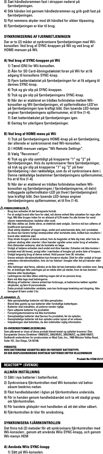 3) Sæt håndledsremmen fast i stroppen nederst på fjernbetjeningen.4) Stik hånden ind gennem håndledsremmen og grib godt fast på fjernbetjeningen.5) Flyt remmens skyder mod dit håndled for sikker tilpasning.6) Fjernbetjeningen er klar til brug.SYNKRONISERING AF FJERNBETJENINGENDer er to (2) måder at synkronisere fjernbetjeningen med Wii-konsollen:VedbrugafSYNC-knappenpåWiiogvedbrugafHOME-menuen på Wii.A) Ved brug af SYNC-knappen på Wii  1) Tænd (ON) for Wii-konsollen.  2) Åbn for SD Card-åbningsdækslet foran på Wii for at få adgang til konsollens SYNC-knap.  3) Fjern batteridækslet på fjernbetjeningen for at få adgang til dennes SYNC-knap.  4) Tryk og giv slip på SYNC-knappen.  5) Tryk og giv slip på fjernbetjeningens SYNC-knap.  6) Når der er etableret en trådløs forbindelse mellem Wii-konsollen og Wii fjernbetjeningen, vil spillerindikator-LED’en på fjernbetjeningen lyse kraftigt blåt. Den lysende LED-lampe angiver fjernbetjeningens spillernummer, et til ﬁre (1-4).  7) Sæt batteridækslet på fjernbetjeningen igen.  8) Gentag for yderligere fjernbetjeninger.B) Ved brug af HOME-menu på Wii  1) Tryk på fjernbetjeningens HOME-knap på en fjernbetjening, der allerede er synkroniseret med Wii-konsollen.  2) I HOME-menuen vælges ”Wii Remote Settings”. 3)Vælg”Reconnect”.  4) Tryk og giv slip samtidigt på knapperne “1” og “2” på fjernbetjeningen. Hvis du synkroniserer ﬂere fjernbetjeninger, så tryk og giv slip på knapperne “1” og ”2” på hver fjernbetjening i den rækkefølge, som du vil synkronisere dem i. Denne rækkefølge bestemmer fjernbetjeningens spillernummer, fra et til ﬁre (1-4).  5) Når der er etableret en trådløs forbindelse mellem Wii-konsollen og fjernbetjeningen / fjernbetjeningerne, vil de(n) indbyggede spillerindikator-LED på (hver) fjernbetjening(en) lyse kraftigt blåt. Den lysende LED-lampe angiver fjernbetjeningens spillernummer, et til ﬁre (1-4).FORHOLDSREGLER-  Brug kun enheden til det beregnede formål.-  For at undgå brand eller fare for stød, må denne enhed ikke udsættes for regn eller fugt. Må ikke bruges inden for en afstand af 0,76 meter fra alle former for vand såsom svømmebasiner, badekar eller vask.-  Må ikke skilles ad. Dette sikrer, at elektrisk stød undgås. Service må kun udføres af kvaliﬁceret personale.-  Skub aldrig objekter af nogen slags, andet end autoriserede dele, ind i produktet, da disse kan berøre farlige strømpunkter eller kortslutte dele, hvilket kan resultere i brand eller elektrisk stød.-  Stop straks brugen af denne enhed, hvis du begynder at føle dig træt, eller hvis du oplever ubehag eller smerter i dine hænder og/eller arme under brug af enheden. Hvis tilstanden vedvarer, skal du kontakte en læge.-  Undgå at betjene enheden med andet end dine hænder. Enheden må ikke komme i kontakt med dit hoved, ansigt eller i nærheden af knogler på andre dele af kroppen.-  Undgå langvarig brug af denne enhed. Hold pauser hver 30. minutter.-  Denne enheds vibrationsfunktion kan forværre skader. Sluk for eller undgå at bruge enhedens vibrationsfunktion, hvis du har lidelser i knogler eller led på hænder eller arme.-  Alle ledninger skal føres, således at de ikke let kan betrædes eller snubles over. Sørg for, at ledninger ikke anbringes på en måde eller på steder, hvor de kan komme i klemme eller beskadiges.-  Ledningerne må ikke vikles omkring nogen del af en persons krop.-  Børn må ikke lege med ledningerne.-  Misbrug af batterier i denne enhed kan forårsage, at batterierne lækker og/eller eksploder, og føre til personskade.-  Dette produkt indeholder smådele, som kan forårsage kvælning ved slugning. Ikke beregnet til børn under 3 år.ADVARSEL-  Ikke-genopladelige batterier må ikke genoplades.-  Bland ikke gamle og nye batterier eller forskellige batterityper.-  Batterier skal indsættes, så polerne vender rigtigt.-  Fjern udtjente batterier fra produktet.-  Forsyningsterminalerne må ikke kortsluttes-  Genopladelige batterier skal fjernes fra produktet, før de oplades.-  Genopladelige batterier må kun oplades under opsyn af en voksen.-  Indpakningen skal beholdes, da den indeholder vigtig information.EU-OVERENSSTEMMELSESERKLING:Som påkrævet er visse af disse produkt blevet testet og opfylder kravene i Den Europæiske Unions Direktiver 1999/5/EC, 2002/95/EC, 2002/96/EC, og 2004/108/EC. GodkendtunderskriverforproducentenerMadCatz,Inc.,7480MissionValleyRoad,Suite 101, San Diego, CA 92108.FORSIGTIGHVIS BATTERIERNE UDSKIFTES MED EN FORTKERT BATTERITYPE. ER DER EKSPLOSIONSRISIKO BORTSKAF BATTERIER ERFTER VEJLEDNINGENProdukt No 57266 01/11REACTOR™  (SVENSK)ALLMÄN INSTÄLLNING1) Sätt i nya batterier i batterifacket.2) Synkronisera fjärrkontrollen med Wii-konsolen vid behov såsom beskrivs nedan.3) Fäst handledsbandet i öglan på fjärrkontrollens undersida.4) För in handen genom handledsbandet och ta ett stadigt grepp om fjärrkontrollen.5) För bandets glidspärr mot handleden så att det sitter säkert.6) Fjärrkontrollen är klar för användning.SYNKRONISERA FJÄRRKONTROLLENDet ﬁnns två (2) metoder för att synkronisera fjärrkontrollen med Wii-konsolen:. genom att använda Wiis SYNC-knapp, och genom Wii-menyn HEMA) Använda Wiis SYNC-knapp  1) Sätt på Wii-konsolen.