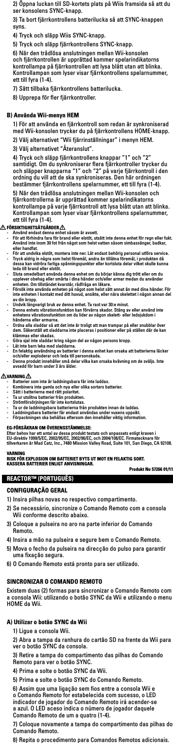   2) Öppna luckan till SD-kortets plats på Wiis framsida så att du ser konsolens SYNC-knapp.   3) Ta bort fjärrkontrollens batterilucka så att SYNC-knappen syns.  4) Tryck och släpp Wiis SYNC-knapp.  5) Tryck och släpp fjärrkontrollens SYNC-knapp.  6) När den trådlösa anslutningen mellan Wii-konsolen och fjärrkontrollen är upprättad kommer spelarindikatorns kontrollampa på fjärrkontrollen att lysa blått utan att blinka. Kontrollampan som lyser visar fjärrkontrollens spelarnummer, ett till fyra (1-4).   7) Sätt tillbaka fjärrkontrollens batterilucka.  8) Upprepa för ﬂer fjärrkontroller.B) Använda Wii-menyn HEM  1) För att använda en fjärrkontroll som redan är synkroniserad med Wii-konsolen trycker du på fjärrkontrollens HOME-knapp. 2)Väljalternativet“Wiifjärrinställningar”imenynHEM. 3)Väljalternativet“Återanslut”.  4) Tryck och släpp fjärrkontrollens knappar ”1” och ”2” samtidigt. Om du synkroniserar ﬂera fjärrkontroller trycker du och släpper knapparna “1” och “2” på varje fjärrkontroll i den ordning du vill att de ska synkroniseras. Den här ordningen bestämmer fjärrkontrollens spelarnummer, ett till fyra (1-4).   5) När den trådlösa anslutningen mellan Wii-konsolen och fjärrkontrollerna är upprättad kommer spelarindikatorns kontrollampa på varje fjärrkontroll att lysa blått utan att blinka. Kontrollampan som lyser visar fjärrkontrollens spelarnummer, ett till fyra (1-4). FÖRSIKTIGHETSÅTGÄRDER-  Använd endast denna enhet såsom är avsett.-  För att förhindra fara för brand eller elstöt, utsätt inte denna enhet för regn eller fukt. Använd inte inom 30 fot från något som helst vatten såsom simbassänger, badkar, eller handfat.-  För att undvika elstöt, montera inte ner. Låt endast behörig personal utföra service.-  Tryck aldrig in några som helst föremål, andra än tillåtna föremål, i produkten då dessa kan vidröra farliga spänningspunkter eller kortsluta delar vilket skulle kunna leda till brand eller elstöt.-  Sluta omedelbart använda denna enhet om du börjar känna dig trött eller om du upplever obehag eller smärta i dina händer och/eller armar medan du använder enheten. Om tillståndet kvarstår, rådfråga en läkare.-  Försök inte använda enheten på något som helst sätt annat än med dina händer. För inte enheten I kontakt med ditt huvud, ansikte, eller nära skelettet i någon annan del av din kropp.-  Undvik långvarigt bruk av denna enhet. Ta rast var 30:e minut.-  Denna enhets vibrationsfunktion kan förvärra skador. Stäng av eller använd inte enhetens vibrationsfunktion om du lider av någon skelett- eller ledsjukdom i händerna eller armarna.-  Ordna alla sladdar så att det inte är troligt att man trampar på eller snubblar över dem. Säkerställ att sladdarna inte placeras i positioner eller på ställen där de kan klämmas eller skadas.-  Göra sjal inte sladdar kring någon del av någon persons kropp.-  Låt inte barn leka med sladdarna.-  En felaktig användning av batterier i denna enhet kan orsaka att batterierna läcker och/eller exploderar och leda till personskada.-  Denna produkt innehåller små delar vilka kan orsaka kvävning om de sväljs. Inte avsedd för barn under 3 års ålder.VARNING-  Batterier som inte är laddningsbara får inte laddas.-  Kombinera inte gamla och nya eller olika sorters batterier.-  Sätt i batterierna med rätt polaritet. -  Ta ur utslitna batterier från produkten.-  Strömförsörjningen får inte kortslutas. -  Ta ur de laddningsbara batterierna från produkten innan de laddas.-  Laddningsbara batterier får endast användas under vuxens uppsikt.-  Förpackningen ska behållas eftersom den innehåller viktig information.EG-FÖRSÄKRAN OM ÖVERENSSTÄMMELSE:Efter behov har ett antal av dessa produkt testats och anpassats enligt kraven i EU-direktiv 1999/5/EC, 2002/95/EC, 2002/96/EC, och 2004/108/EC. Firmatecknare för tillverkarenärMadCatz,Inc.,7480MissionValleyRoad,Suite101,SanDiego,CA92108.VARNINGRISK FÖR EXPLOSION OM BATTERIET BYTS UT MOT EN FELAKTIG SORT.KASSERA BATTERIER ENLIGT ANVISNINGAR. Produkt No 57266 01/11REACTOR™ (PORTUGUÊS)CONFIGURAÇÃO GERAL1) Insira pilhas novas no respectivo compartimento.2) Se necessário, sincronize o Comando Remoto com a consola Wii conforme descrito abaixo.3) Coloque a pulseira no aro na parte inferior do Comando Remoto. 4) Insira a mão na pulseira e segure bem o Comando Remoto.5) Mova o fecho da pulseira na direcção do pulso para garantir uma ﬁxação segura.6) O Comando Remoto está pronto para ser utilizado.SINCRONIZAR O COMANDO REMOTOExistem duas (2) formas para sincronizar o Comando Remoto com a consola Wii: utilizando o botão SYNC da Wii e utilizando o menu HOME da Wii.A) Utilizar o botão SYNC da Wii  1) Ligue a consola Wii.  2) Abra a tampa da ranhura do cartão SD na frente da Wii para ver o botão SYNC da consola.   3) Retire a tampa do compartimento das pilhas do Comando Remoto para ver o botão SYNC.  4) Prima e solte o botão SYNC da Wii.  5) Prima e solte o botão SYNC do Comando Remoto.  6) Assim que uma ligação sem ﬁos entre a consola Wii e o Comando Remoto for estabelecida com sucesso, o LED indicador de jogador do Comando Remoto irá acender-se a azul. O LED aceso indica o número de jogador daquele Comando Remoto de um a quatro (1-4).  7) Coloque novamente a tampa do compartimento das pilhas do Comando Remoto.  8) Repita o procedimento para Comandos Remotos adicionais.