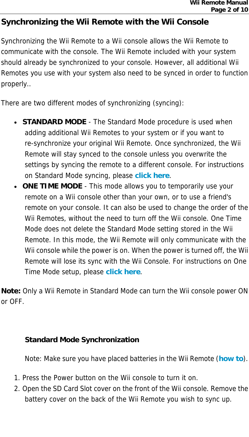 Wii Remote Manual Page 2 of 10  Synchronizing the Wii Remote with the Wii Console   Synchronizing the Wii Remote to a Wii console allows the Wii Remote to communicate with the console. The Wii Remote included with your system should already be synchronized to your console. However, all additional Wii Remotes you use with your system also need to be synced in order to function properly.. There are two different modes of synchronizing (syncing): • STANDARD MODE - The Standard Mode procedure is used when adding additional Wii Remotes to your system or if you want to re-synchronize your original Wii Remote. Once synchronized, the Wii Remote will stay synced to the console unless you overwrite the settings by syncing the remote to a different console. For instructions on Standard Mode syncing, please click here.  • ONE TIME MODE - This mode allows you to temporarily use your remote on a Wii console other than your own, or to use a friend&apos;s remote on your console. It can also be used to change the order of the Wii Remotes, without the need to turn off the Wii console. One Time Mode does not delete the Standard Mode setting stored in the Wii Remote. In this mode, the Wii Remote will only communicate with the Wii console while the power is on. When the power is turned off, the Wii Remote will lose its sync with the Wii Console. For instructions on One Time Mode setup, please click here.  Note: Only a Wii Remote in Standard Mode can turn the Wii console power ON or OFF.    Standard Mode Synchronization Note: Make sure you have placed batteries in the Wii Remote (how to). 1. Press the Power button on the Wii console to turn it on.  2. Open the SD Card Slot cover on the front of the Wii console. Remove the battery cover on the back of the Wii Remote you wish to sync up.  
