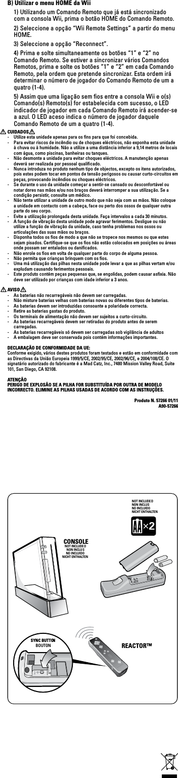 CONSOLENOT INCLUDE DNON INCLUSNO INCLUIDONICHT ENTHALTENNOT INCLUDE DNON INCLUSNO INCLUIDONICHT ENTHALTEN2SYNC BUTTONBOUTON REACTOR™  B) Utilizar o menu HOME da Wii  1) Utilizando um Comando Remoto que já está sincronizado com a consola Wii, prima o botão HOME do Comando Remoto.  2) Seleccione a opção “Wii Remote Settings” a partir do menu HOME.  3) Seleccione a opção “Reconnect”.  4) Prima e solte simultaneamente os botões “1” e “2” no Comando Remoto. Se estiver a sincronizar vários Comandos Remotos, prima e solte os botões “1” e “2” em cada Comando Remoto, pela ordem que pretende sincronizar. Esta ordem irá determinar o número de jogador do Comando Remoto de um a quatro (1-4).  5) Assim que uma ligação sem ﬁos entre a consola Wii e o(s) Comando(s) Remoto(s) for estabelecida com sucesso, o LED indicador de jogador em cada Comando Remoto irá acender-se a azul. O LED aceso indica o número de jogador daquele Comando Remoto de um a quatro (1-4).CUIDADOS-  Utilize esta unidade apenas para os ﬁns para que foi concebida.-  Para evitar riscos de incêndio ou de choques eléctricos, não exponha esta unidade à chuva ou à humidade. Não a utilize a uma distância inferior a 9,14 metros de locais com água, como piscinas, banheiras ou tanques.-  Não desmonte a unidade para evitar choques eléctricos. A manutenção apenas deverá ser realizada por pessoal qualiﬁcado.-  Nunca introduza no produto nenhum tipo de objectos, excepto os itens autorizados, pois estes podem tocar em pontos de tensão perigosos ou causar curto-circuitos em peças, provocando incêndios ou choques eléctricos.-  Se durante o uso da unidade começar a sentir-se cansado ou desconfortável ou notar dores nas mãos e/ou nos braços deverá interromper a sua utilização. Se a condição persistir, consulte um médico.-  Não tente utilizar a unidade de outro modo que não seja com as mãos. Não coloque a unidade em contacto com a cabeça, face ou perto dos ossos de qualquer outra parte do seu corpo.-  Evite a utilização prolongada desta unidade. Faça intervalos a cada 30 minutos.-  A função de vibração desta unidade pode agravar ferimentos. Desligue ou não utilize a função de vibração da unidade, caso tenha problemas nos ossos ou articulações das suas mãos ou braços.-  Disponha todos os ﬁos de modo a que não se tropece nos mesmos ou que estes sejam pisados. Certiﬁque-se que os ﬁos não estão colocados em posições ou áreas onde possam ser entalados ou daniﬁcados.-  Não enrole os ﬁos em volta de qualquer parte do corpo de alguma pessoa.-  Não permita que crianças brinquem com os ﬁos.-  Uma má utilização das pilhas nesta unidade pode levar a que as pilhas vertam e/ou expludam causando ferimentos pessoais.-  Este produto contém peças pequenas que, se engolidas, podem causar asﬁxia. Não deve ser utilizado por crianças com idade inferior a 3 anos.AVISO-  As baterias não recarregáveis não devem ser carregadas.-  Não misture baterias velhas com baterias novas ou diferentes tipos de baterias.-  As baterias devem ser introduzidas consoante a polaridade correcta.-  Retire as baterias gastas do produto.-  Os terminais de alimentação não devem ser sujeitos a curto-circuito. -  As baterias recarregáveis devem ser retiradas do produto antes de serem carregadas.-  As baterias recarregáveis só devem ser carregadas sob vigilância de adultos-  A embalagem deve ser conservada pois contém informações importantes.DECLARAÇÃO DE CONFORMIDADE DA UE:Conforme exigido, vários destes produtos foram testados e estão em conformidade com as Directivas da União Europeia 1999/5/CE, 2002/95/CE, 2002/96/CE, e 2004/108/CE. O signatárioautorizadodofabricanteéaMadCatz,Inc.,7480MissionValleyRoad,Suite101, San Diego, CA 92108.ATENÇÃOPERIGO DE EXPLOSÃO SE A PILHA FOR SUBSTITUÍDA POR OUTRA DE MODELO INCORRECTO. ELIMINE AS PILHAS USADAS DE ACORDO COM AS INSTRUÇÕES. Produto N. 57266 01/11A90-57266