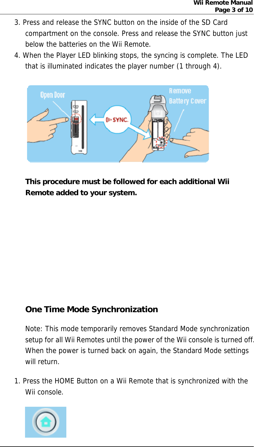 Wii Remote Manual Page 3 of 10  3. Press and release the SYNC button on the inside of the SD Card compartment on the console. Press and release the SYNC button just below the batteries on the Wii Remote.   4. When the Player LED blinking stops, the syncing is complete. The LED that is illuminated indicates the player number (1 through 4).   This procedure must be followed for each additional Wii Remote added to your system.        One Time Mode Synchronization Note: This mode temporarily removes Standard Mode synchronization setup for all Wii Remotes until the power of the Wii console is turned off. When the power is turned back on again, the Standard Mode settings will return. 1. Press the HOME Button on a Wii Remote that is synchronized with the Wii console.   