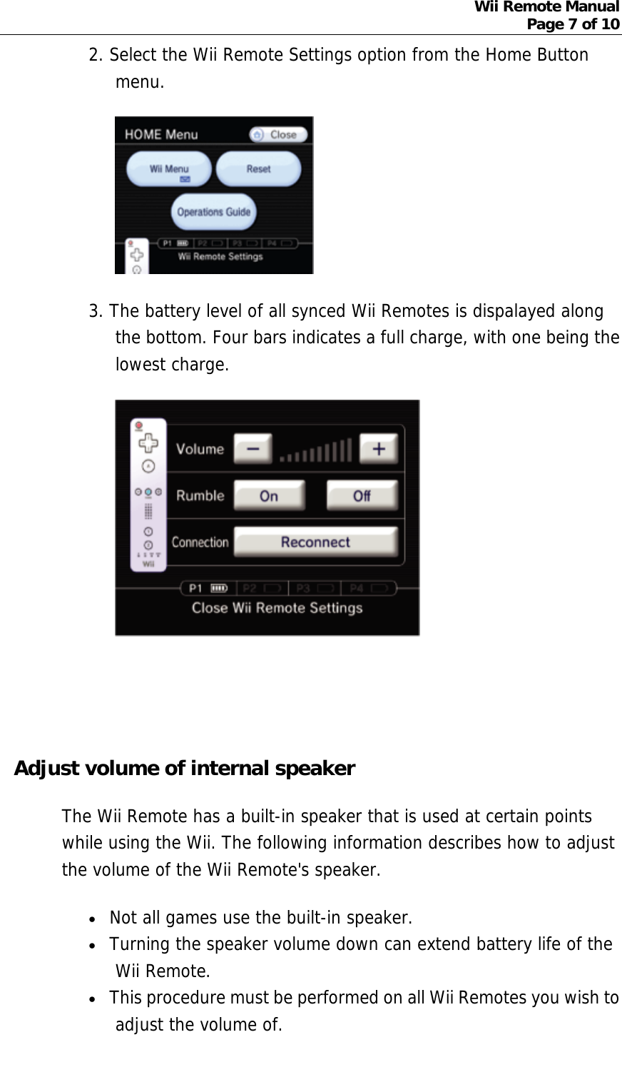 Wii Remote Manual Page 7 of 10  2. Select the Wii Remote Settings option from the Home Button menu.   3. The battery level of all synced Wii Remotes is dispalayed along the bottom. Four bars indicates a full charge, with one being the lowest charge.         Adjust volume of internal speaker The Wii Remote has a built-in speaker that is used at certain points while using the Wii. The following information describes how to adjust the volume of the Wii Remote&apos;s speaker.  • Not all games use the built-in speaker.   • Turning the speaker volume down can extend battery life of the Wii Remote.  • This procedure must be performed on all Wii Remotes you wish to adjust the volume of.  