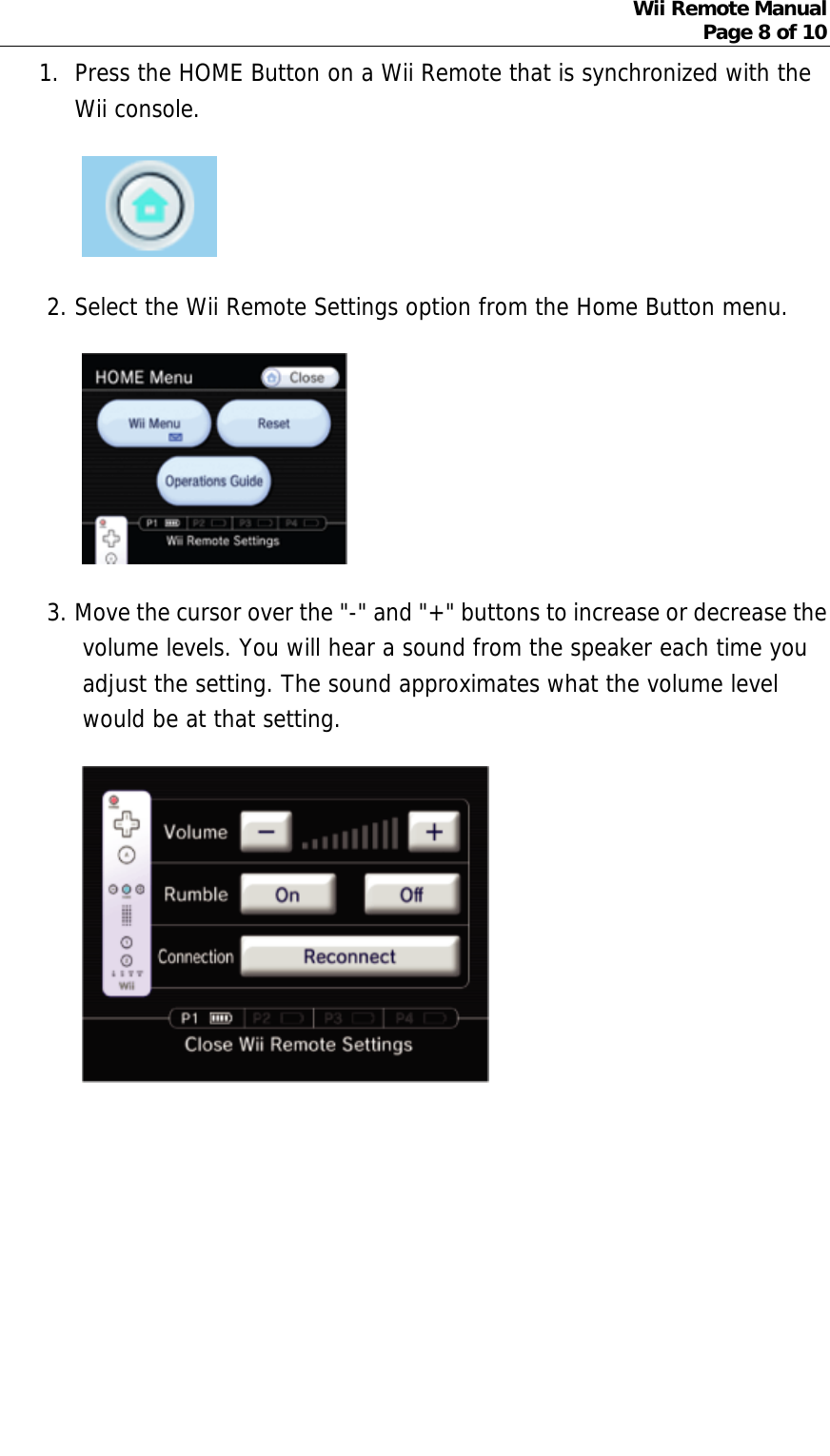 Wii Remote Manual Page 8 of 10  1. Press the HOME Button on a Wii Remote that is synchronized with the Wii console.   2. Select the Wii Remote Settings option from the Home Button menu.   3. Move the cursor over the &quot;-&quot; and &quot;+&quot; buttons to increase or decrease the volume levels. You will hear a sound from the speaker each time you adjust the setting. The sound approximates what the volume level would be at that setting.        