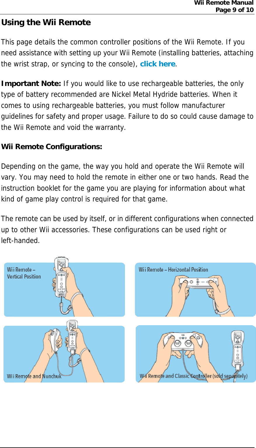 Wii Remote Manual Page 9 of 10  Using the Wii Remote   This page details the common controller positions of the Wii Remote. If you need assistance with setting up your Wii Remote (installing batteries, attaching the wrist strap, or syncing to the console), click here. Important Note: If you would like to use rechargeable batteries, the only type of battery recommended are Nickel Metal Hydride batteries. When it comes to using rechargeable batteries, you must follow manufacturer guidelines for safety and proper usage. Failure to do so could cause damage to the Wii Remote and void the warranty.  Wii Remote Configurations: Depending on the game, the way you hold and operate the Wii Remote will vary. You may need to hold the remote in either one or two hands. Read the instruction booklet for the game you are playing for information about what kind of game play control is required for that game. The remote can be used by itself, or in different configurations when connected up to other Wii accessories. These configurations can be used right or left-handed.      